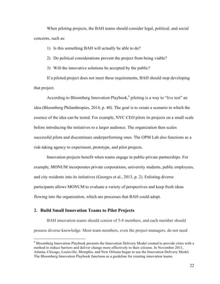 22
When piloting projects, the BAH teams should consider legal, political, and social
concerns, such as:
1) Is this something BAH will actually be able to do?
2) Do political considerations prevent the project from being viable?
3) Will the innovative solutions be accepted by the public?
If a piloted project does not meet these requirements, BAH should stop developing
that project.
According to Bloomberg Innovation Playbook,6
piloting is a way to “live test” an
idea (Bloomberg Philanthropies, 2014, p. 40). The goal is to create a scenario in which the
essence of the idea can be tested. For example, NYC CEO pilots its projects on a small scale
before introducing the initiatives to a larger audience. The organization then scales
successful pilots and discontinues underperforming ones. The OPM Lab also functions as a
risk-taking agency to experiment, prototype, and pilot projects.
Innovation projects benefit when teams engage in public-private partnerships. For
example, MONUM incorporates private corporations, university students, public employees,
and city residents into its initiatives (Georges et al., 2013, p. 2). Enlisting diverse
participants allows MONUM to evaluate a variety of perspectives and keep fresh ideas
flowing into the organization, which are processes that BAH could adopt.
2. Build Small Innovation Teams to Pilot Projects
BAH innovation teams should consist of 5-8 members, and each member should
possess diverse knowledge. Most team members, even the project managers, do not need
6
Bloomberg Innovation Playbook presents the Innovation Delivery Model created to provide cities with a
method to reduce barriers and deliver change more effectively to their citizens. In November 2011,
Atlanta, Chicago, Louisville, Memphis, and New Orleans began to use the Innovation Delivery Model.
The Bloomberg Innovation Playbook functions as a guideline for creating innovation teams.	
  
 