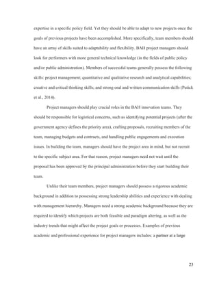 23
expertise in a specific policy field. Yet they should be able to adapt to new projects once the
goals of previous projects have been accomplished. More specifically, team members should
have an array of skills suited to adaptability and flexibility. BAH project managers should
look for performers with more general technical knowledge (in the fields of public policy
and/or public administration). Members of successful teams generally possess the following
skills: project management; quantitative and qualitative research and analytical capabilities;
creative and critical thinking skills; and strong oral and written communication skills (Putick
et al., 2014).
Project managers should play crucial roles in the BAH innovation teams. They
should be responsible for logistical concerns, such as identifying potential projects (after the
government agency defines the priority area), crafting proposals, recruiting members of the
team, managing budgets and contracts, and handling public engagements and execution
issues. In building the team, managers should have the project area in mind, but not recruit
to the specific subject area. For that reason, project managers need not wait until the
proposal has been approved by the principal administration before they start building their
team.
Unlike their team members, project managers should possess a rigorous academic
background in addition to possessing strong leadership abilities and experience with dealing
with management hierarchy. Managers need a strong academic background because they are
required to identify which projects are both feasible and paradigm altering, as well as the
industry trends that might affect the project goals or processes. Examples of previous
academic and professional experience for project managers includes: a partner at a large
 