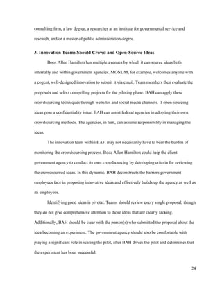 24
consulting firm, a law degree, a researcher at an institute for governmental service and
research, and/or a master of public administration degree.
3. Innovation Teams Should Crowd and Open-Source Ideas
Booz Allen Hamilton has multiple avenues by which it can source ideas both
internally and within government agencies. MONUM, for example, welcomes anyone with
a cogent, well-designed innovation to submit it via email. Team members then evaluate the
proposals and select compelling projects for the piloting phase. BAH can apply these
crowdsourcing techniques through websites and social media channels. If open-sourcing
ideas pose a confidentiality issue, BAH can assist federal agencies in adopting their own
crowdsourcing methods. The agencies, in turn, can assume responsibility in managing the
ideas.
The innovation team within BAH may not necessarily have to bear the burden of
monitoring the crowdsourcing process. Booz Allen Hamilton could help the client
government agency to conduct its own crowdsourcing by developing criteria for reviewing
the crowdsourced ideas. In this dynamic, BAH deconstructs the barriers government
employees face in proposing innovative ideas and effectively builds up the agency as well as
its employees.
Identifying good ideas is pivotal. Teams should review every single proposal, though
they do not give comprehensive attention to those ideas that are clearly lacking.
Additionally, BAH should be clear with the person(s) who submitted the proposal about the
idea becoming an experiment. The government agency should also be comfortable with
playing a significant role in scaling the pilot, after BAH drives the pilot and determines that
the experiment has been successful.
 