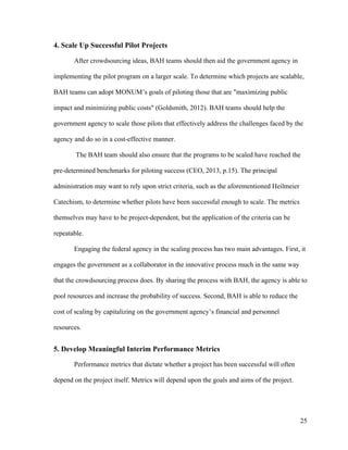 25
4. Scale Up Successful Pilot Projects
After crowdsourcing ideas, BAH teams should then aid the government agency in
implementing the pilot program on a larger scale. To determine which projects are scalable,
BAH teams can adopt MONUM’s goals of piloting those that are "maximizing public
impact and minimizing public costs" (Goldsmith, 2012). BAH teams should help the
government agency to scale those pilots that effectively address the challenges faced by the
agency and do so in a cost-effective manner.
The BAH team should also ensure that the programs to be scaled have reached the
pre-determined benchmarks for piloting success (CEO, 2013, p.15). The principal
administration may want to rely upon strict criteria, such as the aforementioned Heilmeier
Catechism, to determine whether pilots have been successful enough to scale. The metrics
themselves may have to be project-dependent, but the application of the criteria can be
repeatable.
Engaging the federal agency in the scaling process has two main advantages. First, it
engages the government as a collaborator in the innovative process much in the same way
that the crowdsourcing process does. By sharing the process with BAH, the agency is able to
pool resources and increase the probability of success. Second, BAH is able to reduce the
cost of scaling by capitalizing on the government agency’s financial and personnel
resources.
5. Develop Meaningful Interim Performance Metrics
Performance metrics that dictate whether a project has been successful will often
depend on the project itself. Metrics will depend upon the goals and aims of the project.
 