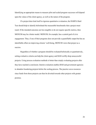 26
Identifying an appropriate means to measure pilot and scaled program successes will depend
upon the values of the client agency, as well as the nature of the program.
If a project does lend itself to rigorous quantitative evaluation, the DARPA Hard
Test should help to identify beforehand the measurable benchmarks that a project must
reach. If the intended outcomes are less tangible or do not require specific metrics, then
MONUM may be a better model. MONUM, for example, has a central goal of civic
engagement. Thus, if one of their programs does not provide a quantifiable output but has an
identifiable effect on improving citizens’ well-being, MONUM views that project as a
success.
Regardless of whether a program should be evaluated holistically or quantitatively,
setting evaluative criteria can help the client agency and BAH swiftly drop unsuccessful
projects. Using process evaluation methods is better than simply evaluating projects after
they have reached a conclusion. Interim evaluation enables BAH and government agencies
to abandon foundering projects before the scaling process. The practice saves resources
since funds from those projects can then be diverted towards other projects with greater
promise.
 