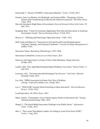 30
Greenwald, T. “Secrets of DARPA’s Innovation Machine“. Forbes. 15 Feb. 2013.
Gustetic, Jenn, Lea Shanley, Jay Benforado, and Arianne Miller. "Designing a Citizen
Science and Crowdsourcing Toolkit for the Federal Government." The White House.
2 Dec. 2014.
Harvard Announces Bright Ideas in Government. Harvard Kennedy School Ash Center, 29
Mar. 2011.
Hoagland, Kate. "Center for Economic Opportunity Wins Harvard Innovations in American
Government Award." Harvard Kennedy School. 13 Feb. 2012.
Hoover, S. “Defining (and Practicing) ‘Open Innovation“. PARC. 2012.
Hull, Clyde and Brian Lio. “Innovation in Non-profit and For-profit Organizations:
Visionary, Strategic, and Financial Constraints.” Journal of Change Management 6.1
(2006): 53-65.
Innovation Teams. Bloomberg Philanthropies. 2015. Web.
Innovations to Build On. Center for an Urban Future. 2013.
Interview with Nigel Jacob, Co-Chair of New Urban Mechanics. Skype interview.
20 Mar. 2015.
Laidler, John. "Free App Helps Residents Report Problems, Get Action." Boston Globe, 11
July 2013.
Lawrence, Alex. "Ten Innovation that Reimagine City Services.” Ash Center. Harvard
Kennedy Center, 2013.
Lee, Jolle. "OPM's Innovation Lab Spurs New Way of Problem-
solving." FederalNewsRadio.com. 14 Sept. 2012.
Lee, L. “What PARC Learned About Executing on Open Innovation”. Harvard Business
Review. 15 Oct. 2012.
Local Innovation. The White House. 2015.
Mann, Amelia. "Commentary: Every Federal Agency Needs an Innovation Lab." Nextgov.
National Journal Group, 9 Dec. 2013.
Mergel, I. “The Social Media Innovation Challenge in the Public Sector”. Information
Polity. 17 Dec. 2012.
Mui, C. “The Lesson That Market Leaders Are Failing to Learn From Xerox PARC”.
Forbes. 1 Aug. 2012.
 