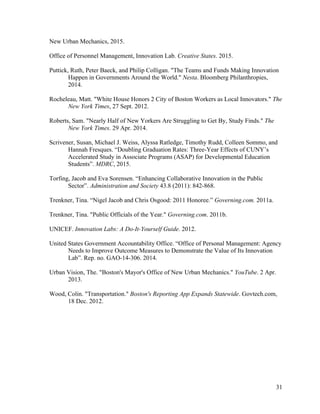 31
New Urban Mechanics, 2015.
Office of Personnel Management, Innovation Lab. Creative States. 2015.
Puttick, Ruth, Peter Baeck, and Philip Colligan. "The Teams and Funds Making Innovation
Happen in Governments Around the World." Nesta. Bloomberg Philanthropies,
2014.
Rocheleau, Matt. "White House Honors 2 City of Boston Workers as Local Innovators." The
New York Times, 27 Sept. 2012.
Roberts, Sam. "Nearly Half of New Yorkers Are Struggling to Get By, Study Finds." The
New York Times. 29 Apr. 2014.
Scrivener, Susan, Michael J. Weiss, Alyssa Ratledge, Timothy Rudd, Colleen Sommo, and
Hannah Fresques. “Doubling Graduation Rates: Three-Year Effects of CUNY’s
Accelerated Study in Associate Programs (ASAP) for Developmental Education
Students”. MDRC, 2015.
Torfing, Jacob and Eva Sorensen. “Enhancing Collaborative Innovation in the Public
Sector”. Administration and Society 43.8 (2011): 842-868.
Trenkner, Tina. “Nigel Jacob and Chris Osgood: 2011 Honoree.” Governing.com. 2011a.
Trenkner, Tina. "Public Officials of the Year." Governing.com. 2011b.
UNICEF. Innovation Labs: A Do-It-Yourself Guide. 2012.
United States Government Accountability Office. “Office of Personal Management: Agency
Needs to Improve Outcome Measures to Demonstrate the Value of Its Innovation
Lab”. Rep. no. GAO-14-306. 2014.
Urban Vision, The. "Boston's Mayor's Office of New Urban Mechanics." YouTube. 2 Apr.
2013.
Wood, Colin. "Transportation." Boston's Reporting App Expands Statewide. Govtech.com,
18 Dec. 2012.
 