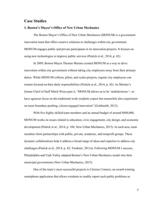 5
Case Studies
1. Boston’s Mayor’s Office of New Urban Mechanics
The Boston Mayor’s Office of New Urban Mechanics (MONUM) is a government
innovation team that offers creative solutions to challenges within city government.
MONUM engages public and private participants in its innovation projects. It focuses on
using new technologies to improve public services (Puttick et al., 2014, p. 42).
In 2009, Boston Mayor Thomas Menino created MONUM as a way to drive
innovation within city government without taking city employees away from their primary
duties. While MONUM collects, pilots, and scales projects, regular city employees can
remain focused on their daily responsibilities (Puttick et al., 2014, p. 42). As Menino’s
former Chief of Staff Mitch Weiss puts it, “MONUM allows us to be ‘ambidextrous’—to
have agencies focus on the traditional work residents expect but meanwhile also experiment
on more boundary-pushing, citizen-engaged innovation” (Goldsmith, 2012).
With five highly skilled team members and an annual budget of around $600,000,
MONUM works on issues related to education, civic engagement, city design, and economic
development (Puttick et al., 2014, p. 104; New Urban Mechanics, 2015). In each area, team
members form partnerships with public, private, academic, and nonprofit groups. These
dynamic collaborations help it address a broad range of ideas and expertise to address city
challenges (Puttick et al., 2014, p. 42; Trenkner, 2011a). Following MONUM’s success,
Philadelphia and Utah Valley adapted Boston’s New Urban Mechanics model into their
municipal governments (New Urban Mechanics, 2015).
One of the team’s most successful projects is Citizens Connect, an award-winning
smartphone application that allows residents to readily report such public problems as
 