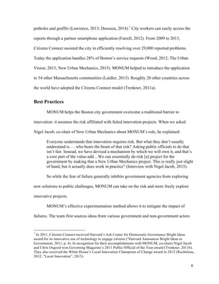 6
potholes and graffiti (Lawrence, 2013; Desouza, 2014).1
City workers can easily access the
reports through a partner smartphone application (Farrell, 2012). From 2009 to 2013,
Citizens Connect assisted the city in efficiently resolving over 29,000 reported problems.
Today the application handles 28% of Boston’s service requests (Wood, 2012; The Urban
Vision, 2013; New Urban Mechanics, 2015). MONUM helped to introduce the application
to 54 other Massachusetts communities (Laidler, 2013). Roughly 20 other countries across
the world have adopted the Citizens Connect model (Trenkner, 2011a).
Best Practices
MONUM helps the Boston city government overcome a traditional barrier to
innovation: it assumes the risk affiliated with failed innovation projects. When we asked
Nigel Jacob, co-chair of New Urban Mechanics about MONUM’s role, he explained:
Everyone understands that innovation requires risk. But what they don’t usually
understand is … who bears the brunt of that risk? Asking public officials to do that
isn’t fair. Instead, we have devised a mechanism by which we will own it, and that’s
a core part of the value-add…We can essentially de-risk [a] project for the
government by making that a New Urban Mechanics project. This is really just slight
of hand, but it actually does work in practice” (Interview with Nigel Jacob, 2015).
So while the fear of failure generally inhibits government agencies from exploring
new solutions to public challenges, MONUM can take on the risk and more freely explore
innovative projects.
MONUM’s effective experimentation method allows it to mitigate the impact of
failures. The team first sources ideas from various government and non-government actors.
1
In 2011, Citizens Connect received Harvard’s Ash Center for Democratic Governance Bright Ideas
award for its innovative use of technology to engage citizens ("Harvard Announces Bright Ideas in
Government, 2011, p. 4). In recognition for their accomplishments with MONUM, co-chairs Nigel Jacob
and Chris Osgood won Governing Magazine’s 2011 Public Official of the Year award (Trenkner, 2011b).
They also received the White House’s Local Innovation Champions of Change award in 2012 (Rocheleau,
2012; “Local Innovation”, 2015).
 