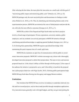 7
After selecting the best ideas, the team pilots the innovation on a small scale with the goal of
“maximizing public impact and minimizing public costs” (Puttick et al., 2014, p. 43).
MONUM packages only the most successful pilots and disseminates its findings to other
cities (Puttick et al., 2014, p. 43). Thus, by identifying and eliminating failures early in the
experimentation process, MONUM can minimize the costs of failed projects and provide the
city with only the most effective outcomes (Georges et al., 2013, p. 3).
MONUM co-chairs Chris Osgood and Nigel Jacob make sure that its projects
involve a broad range of participants. Private corporations, university students, public
employees, and city residents can actively participate in MONUM initiatives through
contributing specialized knowledge or supplying general feedback (Georges et al., 2013, p.
2). In forming these partnerships, MONUM acquires specialized knowledge while
maintaining the quick response time of a small, agile team.
MONUM also maintains an open line of communication with the public to crowd
source innovation proposals. MONUM’s website encourages any citizen with a thoroughly
developed innovation proposal to submit their project plans. The team reviews and assesses
proposals based on: 1) the citizen’s ability to follow through with the project; 2) the scope of
the audience the initiative is projected to serve; and 3) the ability to transform the proposal
into a pilot project (Interview with Nigel Jacobs, 2015). Enlisting public participation helps
MONUM keep fresh ideas flowing into the agency and engage Boston residents.
Limitations
One limitation that MONUM faces involves its tendency to undertake relatively low-
risk and low-reward projects, such as those made possible through smartphone applications.
City innovation teams generally work with tight budgets, and they can get stuck picking the
 