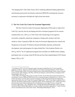 8
“low-hanging fruit” (The Urban Vision, 2013). Exploring additional funding opportunities
and attracting more private investments could assist MONUM in attaining the resources
necessary to experiment with high-risk, high reward innovations.
2. The New York City Center for Economic Opportunity
The New York City Center for Economic Opportunity (CEO) seeks to reduce New
York City’s poverty rates by developing innovative assistance programs for low-income
residents (Gais et al., 2014, p. 2). CEO works with a broad range of city agencies,
universities, nonprofits, and private companies to design, pilot, monitor, and scale
initiatives. Since it opened in 2006, the Center for Economic Opportunity has worked with
40 agencies to test nearly 70 initiatives that provide health, education, professional
development, and youth programs for impoverished New York residents (Puttick et al.,
2014, p. 66-67).2
Its 23 employment programs have enrolled over 40,000 citizens, helping
participants earn, on average, about $2.00 more per hour than nonparticipants (CEO Annual
Report, 2014, p. 29).3
2
According to CEO’s 2012-2013 progress report, the agency ranked their top 12 most successful
programs as follows: Advance in Work, Child Care Tax Credit, Community Partners, CUNY ASAP,
NYC Training Guide, Office of Financial Empowerment, School-Based Health Centers, Sector-Focused
Career Centers, EITC Mailings, Jobs-Plus, CEO Poverty Measure, and Food Policy Coordinator (CEO
Annual Report, 2014, p. 16).
3
Linda Gibbs, NYC Deputy Mayor and co-creator of CEO, won the Harvard University Innovation in
Government Award in 2006 and 2009 for her role in creating the agency (Goldsmith et al., 2010, p. 107).
In 2012, the agency won this same award for its progress in advancing educational and employment
opportunities across the city (“Center for Economic Opportunity”, 2011). In an effort to replicate CEO’s
successes, the Obama Administration awarded the agency and its collaborators a $5.7 million grant from
the Social Innovation Fund to implement five of its projects in seven other US cities (“Center for
Economic Opportunity”, 2015; Hoagland, 2012). Through Bloomberg Philanthropies, CEO co-founder
and former Mayor Michael Bloomberg is currently scaling his innovation approach in 17 other US cities
and two international cities ("Innovation Teams - Bloomberg Philanthropies", 2015).
 
