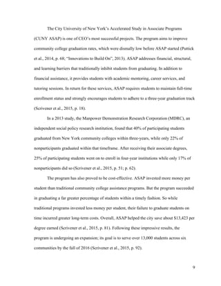 9
The City University of New York’s Accelerated Study in Associate Programs
(CUNY ASAP) is one of CEO’s most successful projects. The program aims to improve
community college graduation rates, which were dismally low before ASAP started (Puttick
et al., 2014, p. 68; “Innovations to Build On”, 2013). ASAP addresses financial, structural,
and learning barriers that traditionally inhibit students from graduating. In addition to
financial assistance, it provides students with academic mentoring, career services, and
tutoring sessions. In return for these services, ASAP requires students to maintain full-time
enrollment status and strongly encourages students to adhere to a three-year graduation track
(Scrivener et al., 2015, p. 18).
In a 2013 study, the Manpower Demonstration Research Corporation (MDRC), an
independent social policy research institution, found that 40% of participating students
graduated from New York community colleges within three-years, while only 22% of
nonparticipants graduated within that timeframe. After receiving their associate degrees,
25% of participating students went on to enroll in four-year institutions while only 17% of
nonparticipants did so (Scrivener et al., 2015, p. 51; p. 62).
The program has also proved to be cost-effective. ASAP invested more money per
student than traditional community college assistance programs. But the program succeeded
in graduating a far greater percentage of students within a timely fashion. So while
traditional programs invested less money per student, their failure to graduate students on
time incurred greater long-term costs. Overall, ASAP helped the city save about $13,423 per
degree earned (Scrivener et al., 2015, p. 81). Following these impressive results, the
program is undergoing an expansion; its goal is to serve over 13,000 students across six
communities by the fall of 2016 (Scrivener et al., 2015, p. 92).
 