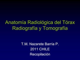 Anatomía Radiológica del Tórax
Radiografía y Tomografía
T.M. Nazarete Barría P.
2011 CHILE
Recopilación
 