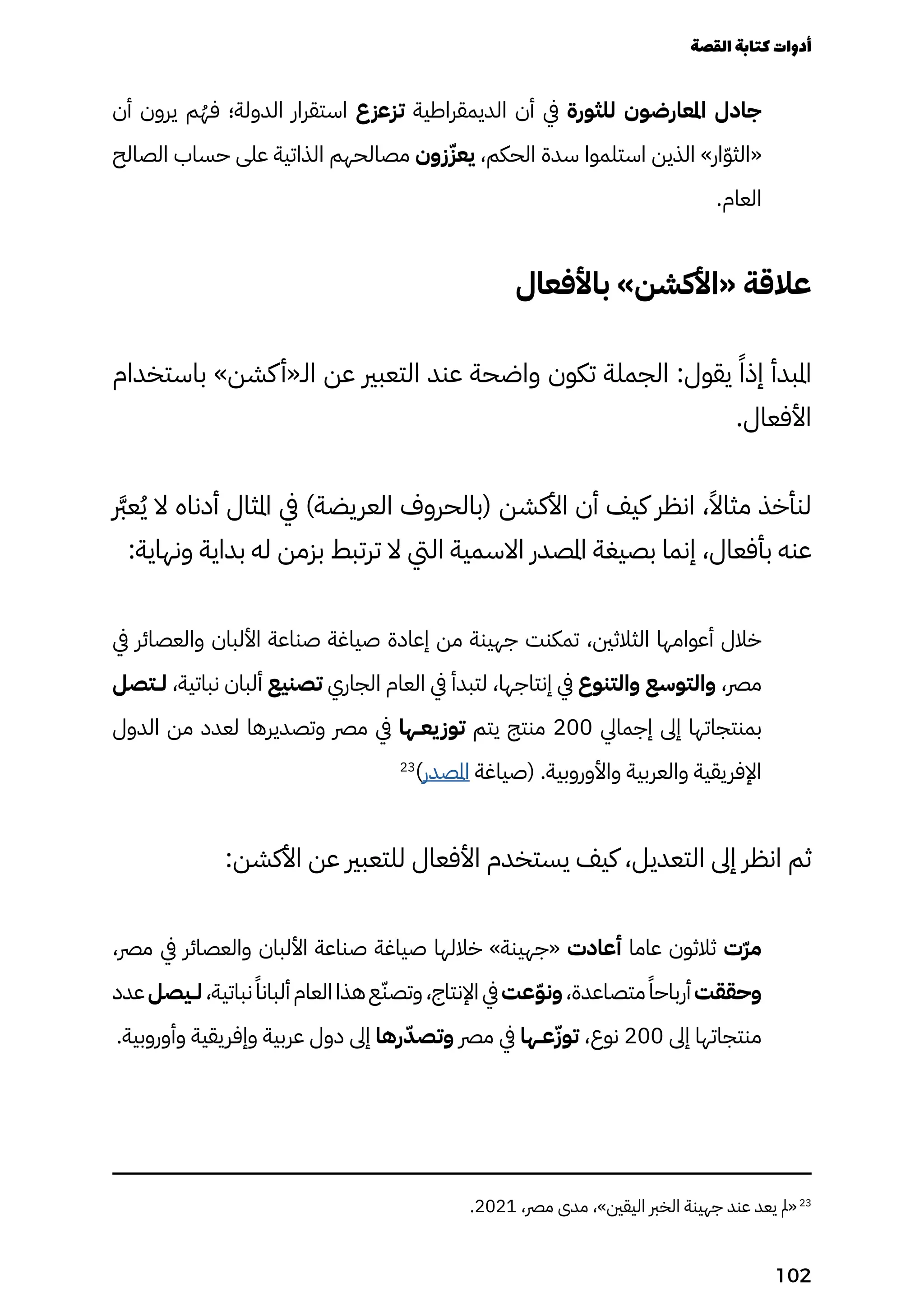 ‫أن‬ ‫يرون‬ ‫م‬ُ‫فُه‬ ‫الدولة؛‬ ‫استقرار‬ ‫تزعزع‬ ‫الديمقراطية‬ ‫أن‬ ‫يف‬ ‫للثورة‬ ‫املعارضون‬ ‫جادل‬
‫الصالح‬ ‫حساب‬ ‫على‬ ‫الذاتية‬ ‫مصالحهم‬ ‫زون‬ّ‫يعّز‬ ،‫الحكم‬ ‫سدة‬ ‫استلموا‬ ‫الذين‬ »‫ار‬ّ‫ّو‬‫«الث‬
.‫العام‬
‫باألفعال‬ »‫«األكشن‬ ‫عالقة‬
‫باستخدام‬ »‫كشن‬‫الـ«أ‬ ‫عن‬ ‫التعبري‬ ‫عند‬ ‫واضحة‬ ‫تكون‬ ‫الجملة‬ :‫يقول‬ ً‫إذًا‬ ‫املبدأ‬
.‫األفعال‬
‫رَّبر‬‫ع‬ُ‫ُي‬ ‫ال‬ ‫أدناه‬ ‫املثال‬ ‫يف‬ )‫العريضة‬ ‫(بالحروف‬ ‫األكشن‬ ‫أن‬ ‫كيف‬ ‫انظر‬ ،ً‫مثاًال‬ ‫لنأخذ‬
:‫ونهاية‬ ‫بداية‬ ‫له‬ ‫بزمن‬ ‫ترتبط‬ ‫ال‬ ‫اليت‬ ‫االسمية‬ ‫املصدر‬ ‫بصيغة‬ ‫إنما‬ ،‫بأفعال‬ ‫عنه‬
‫يف‬ ‫والعصائر‬ ‫األلبان‬ ‫صناعة‬ ‫صياغة‬ ‫إعادة‬ ‫من‬ ‫جهينة‬ ‫تمكنت‬ ،‫الثالثني‬ ‫أعوامها‬ ‫خالل‬
‫لــتصل‬ ،‫نباتية‬ ‫ألبان‬ ‫تصنيع‬ ‫الجاري‬ ‫العام‬ ‫يف‬ ‫لتبدأ‬ ،‫إنتاجها‬ ‫يف‬ ‫والتنوع‬ ‫والتوسع‬ ،‫مرص‬
‫الدول‬ ‫من‬ ‫لعدد‬ ‫وتصديرها‬ ‫مرص‬ ‫يف‬ ‫يعــها‬‫توز‬ ‫يتم‬ ‫منتج‬ 200 ‫إجمايل‬ ‫إىل‬ ‫بمنتجاتها‬
23
)‫املصدر‬ ‫(صياغة‬ .‫واألوروبية‬ ‫والعربية‬ ‫اإلفريقية‬
:‫األكشن‬ ‫عن‬ ‫للتعبري‬ ‫األفعال‬ ‫يستخدم‬ ‫كيف‬ ،‫التعديل‬ ‫إىل‬ ‫انظر‬ ‫ثم‬
،‫مرص‬ ‫يف‬ ‫والعصائر‬ ‫األلبان‬ ‫صناعة‬ ‫صياغة‬ ‫خاللها‬ »‫«جهينة‬ ‫أعادت‬ ‫عاما‬ ‫ثالثون‬ ‫ّت‬‫ّر‬‫م‬
‫عدد‬‫لــيصل‬،‫نباتية‬ً‫ألبانًا‬‫العام‬‫هذا‬‫ع‬ّ‫وتصّن‬،‫اإلنتاج‬ ‫يف‬‫عت‬ّ‫ّو‬‫ون‬،‫متصاعدة‬ً‫أرباحًا‬‫وحققت‬
.‫وأوروبية‬ ‫وإفريقية‬ ‫عربية‬ ‫دول‬ ‫إىل‬ ‫رها‬ّ‫وتصّد‬ ‫مرص‬ ‫يف‬ ‫عــها‬ّ‫توّز‬ ،‫نوع‬ 200 ‫إىل‬ ‫منتجاتها‬
.2021 ،‫مرص‬ ‫مدى‬ ،»‫اليقني‬ ‫الخرب‬ ‫جهينة‬ ‫عند‬ ‫يعد‬ ‫«مل‬23
‫القصة‬‫كتابة‬‫أدوات‬
102
 