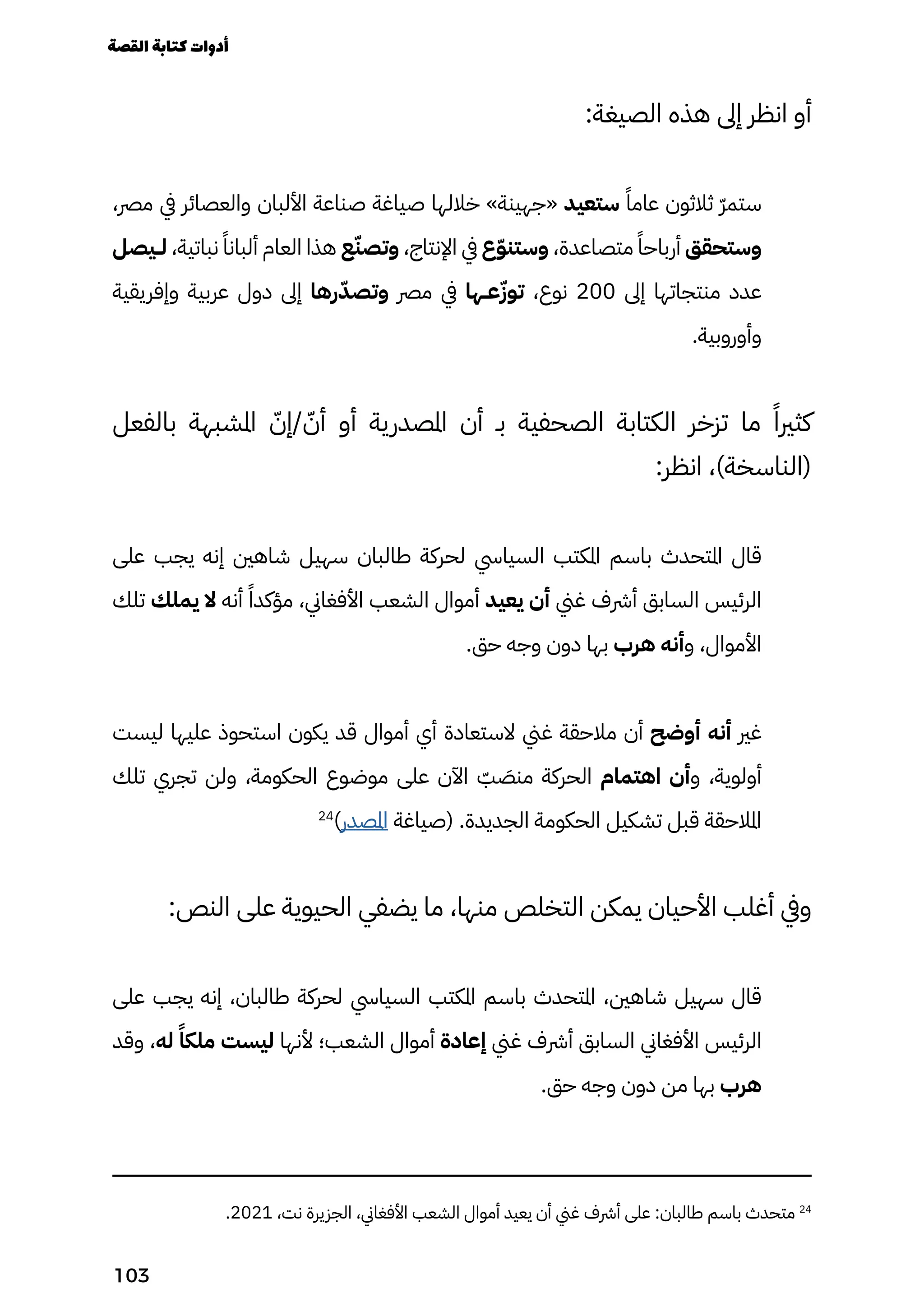 :‫الصيغة‬ ‫هذه‬ ‫إىل‬ ‫انظر‬ ‫أو‬
،‫مرص‬ ‫يف‬ ‫والعصائر‬ ‫األلبان‬ ‫صناعة‬ ‫صياغة‬ ‫خاللها‬ »‫«جهينة‬ ‫ستعيد‬ ً‫عامًا‬ ‫ثالثون‬ ّ‫ّر‬‫ستم‬
‫لــيصل‬ ،‫نباتية‬ ً‫ألبانًا‬ ‫العام‬ ‫هذا‬ ‫ع‬ّ‫وتصّن‬ ،‫اإلنتاج‬ ‫يف‬ ‫ع‬ّ‫ّو‬‫وستن‬ ،‫متصاعدة‬ ً‫أرباحًا‬ ‫وستحقق‬
‫وإفريقية‬ ‫عربية‬ ‫دول‬ ‫إىل‬ ‫رها‬ّ‫وتصّد‬ ‫مرص‬ ‫يف‬ ‫عــها‬ّ‫توّز‬ ،‫نوع‬ 200 ‫إىل‬ ‫منتجاتها‬ ‫عدد‬
.‫وأوروبية‬
‫بالفعل‬ ‫املشبهة‬ ّ‫إّن‬/ ّ‫أّن‬ ‫أو‬ ‫املصدرية‬ ‫أن‬ ‫بـ‬ ‫الصحفية‬ ‫الكتابة‬ ‫تزخر‬ ‫ما‬ ‫�ا‬‫كثري‬
:‫انظر‬ ،)‫(الناسخة‬
‫على‬ ‫يجب‬ ‫إنه‬ ‫شاهني‬ ‫سهيل‬ ‫طالبان‬ ‫لحركة‬ ‫السيايس‬ ‫املكتب‬ ‫باسم‬ ‫املتحدث‬ ‫قال‬
‫تلك‬ ‫يملك‬ ‫ال‬ ‫أنه‬ ً‫مؤكدًا‬ ،‫األفغاين‬ ‫الشعب‬ ‫أموال‬ ‫يعيد‬ ‫أن‬ ‫غين‬ ‫أرشف‬ ‫السابق‬ ‫الرئيس‬
.‫حق‬ ‫وجه‬ ‫دون‬ ‫بها‬ ‫هرب‬ ‫وأنه‬ ،‫األموال‬
‫ليست‬ ‫عليها‬ ‫استحوذ‬ ‫يكون‬ ‫قد‬ ‫أموال‬ ‫أي‬ ‫الستعادة‬ ‫غين‬ ‫مالحقة‬ ‫أن‬ ‫أوضح‬ ‫أنه‬ ‫غري‬
‫تلك‬ ‫تجري‬ ‫ولن‬ ،‫الحكومة‬ ‫موضوع‬ ‫على‬ ‫اآلن‬ ّ
‫ّب‬ َ
‫منَص‬ ‫الحركة‬ ‫اهتمام‬ ‫وأن‬ ،‫أولوية‬
24
)‫املصدر‬ ‫(صياغة‬ .‫الجديدة‬ ‫الحكومة‬ ‫تشكيل‬ ‫قبل‬ ‫املالحقة‬
:‫النص‬ ‫على‬ ‫الحيوية‬ ‫يضفي‬ ‫ما‬ ،‫منها‬ ‫التخلص‬ ‫يمكن‬ ‫األحيان‬ ‫أغلب‬ ‫ويف‬
‫على‬ ‫يجب‬ ‫إنه‬ ،‫طالبان‬ ‫لحركة‬ ‫السيايس‬ ‫املكتب‬ ‫باسم‬ ‫املتحدث‬ ،‫شاهني‬ ‫سهيل‬ ‫قال‬
‫وقد‬ ،‫له‬ ً‫ملكًا‬ ‫ليست‬ ‫ألنها‬ ‫الشعب؛‬ ‫أموال‬ ‫إعادة‬ ‫غين‬ ‫أرشف‬ ‫السابق‬ ‫األفغاين‬ ‫الرئيس‬
.‫حق‬ ‫وجه‬ ‫دون‬ ‫من‬ ‫بها‬ ‫هرب‬
.2021 ،‫نت‬ ‫الجزيرة‬ ،‫األفغاين‬ ‫الشعب‬ ‫أموال‬ ‫يعيد‬ ‫أن‬ ‫غين‬ ‫أرشف‬ ‫على‬ :‫طالبان‬ ‫باسم‬ ‫متحدث‬ 24
‫القصة‬‫كتابة‬‫أدوات‬
103
 