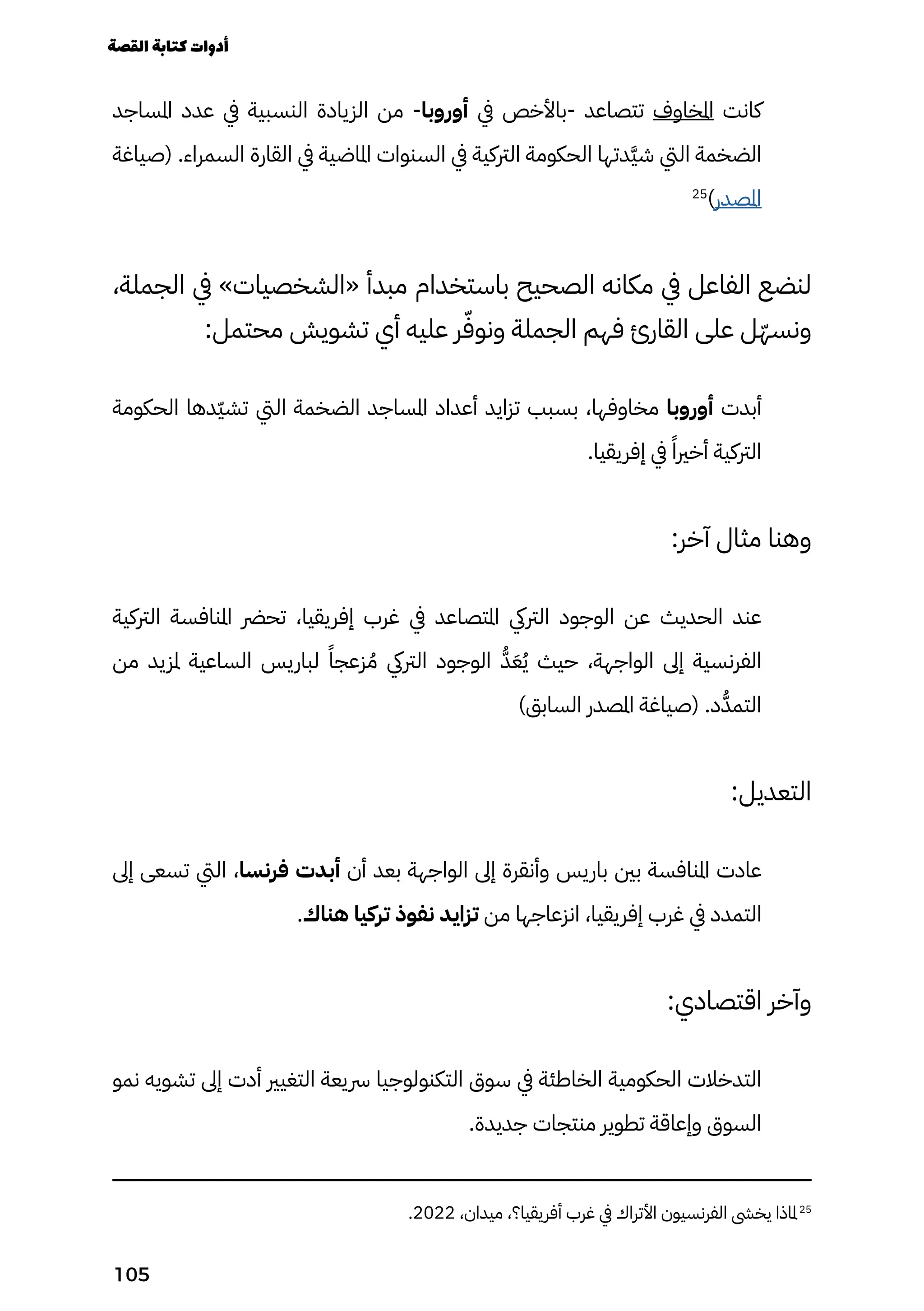 ‫املساجد‬ ‫عدد‬ ‫يف‬ ‫النسبية‬ ‫الزيادة‬ ‫من‬ -‫أوروبا‬ ‫يف‬ ‫باألخص‬- ‫تتصاعد‬ ‫املخاوف‬ ‫كانت‬
‫(صياغة‬ .‫السمراء‬ ‫القارة‬ ‫يف‬ ‫املاضية‬ ‫السنوات‬ ‫يف‬ ‫الرتكية‬ ‫الحكومة‬ ‫َدتها‬‫َّي‬‫ش‬ ‫اليت‬ ‫الضخمة‬
25
)‫املصدر‬
،‫الجملة‬ ‫يف‬ »‫«الشخصيات‬ ‫مبدأ‬ ‫باستخدام‬ ‫الصحيح‬ ‫مكانه‬ ‫يف‬ ‫الفاعل‬ ‫لنضع‬
:‫محتمل‬ ‫تشويش‬ ‫أي‬ ‫عليه‬ ‫ر‬ّ‫ونوّف‬ ‫الجملة‬ ‫فهم‬ ‫القارئ‬ ‫على‬ ‫ّل‬‫ّه‬‫ونس‬
‫الحكومة‬ ‫ّدها‬‫ّي‬‫تش‬ ‫اليت‬ ‫الضخمة‬ ‫املساجد‬ ‫أعداد‬ ‫تزايد‬ ‫بسبب‬ ،‫مخاوفها‬ ‫أوروبا‬ ‫أبدت‬
.‫إفريقيا‬ ‫يف‬ ً‫أخريًا‬ ‫الرتكية‬
:‫آخر‬ ‫مثال‬ ‫وهنا‬
‫الرتكية‬ ‫املنافسة‬ ‫تحرض‬ ،‫إفريقيا‬ ‫غرب‬ ‫يف‬ ‫املتصاعد‬ ‫الرتيك‬ ‫الوجود‬ ‫عن‬ ‫الحديث‬ ‫عند‬
‫من‬ ‫ملزيد‬ ‫الساعية‬ ‫لباريس‬ ً‫زعجًا‬ ُ‫ُم‬ ‫الرتيك‬ ‫الوجود‬ ُ‫ُّد‬َ‫َع‬ُ‫ُي‬ ‫حيث‬ ،‫الواجهة‬ ‫إىل‬ ‫الفرنسية‬
)‫السابق‬ ‫املصدر‬ ‫(صياغة‬ .‫د‬ُ‫التمُّد‬
:‫التعديل‬
‫إىل‬ ‫تسعى‬ ‫اليت‬ ،‫فرنسا‬ ‫أبدت‬ ‫أن‬ ‫بعد‬ ‫الواجهة‬ ‫إىل‬ ‫وأنقرة‬ ‫باريس‬ ‫بني‬ ‫املنافسة‬ ‫عادت‬
.‫هناك‬ ‫تركيا‬ ‫نفوذ‬ ‫تزايد‬ ‫من‬ ‫انزعاجها‬ ،‫إفريقيا‬ ‫غرب‬ ‫يف‬ ‫التمدد‬
:‫اقتصادي‬ ‫وآخر‬
‫نمو‬ ‫تشويه‬ ‫إىل‬ ‫أدت‬ ‫التغيري‬ ‫رسيعة‬ ‫التكنولوجيا‬ ‫سوق‬ ‫يف‬ ‫الخاطئة‬ ‫الحكومية‬ ‫التدخالت‬
.‫جديدة‬ ‫منتجات‬ ‫تطوير‬ ‫وإعاقة‬ ‫السوق‬
.2022 ،‫ميدان‬ ،‫أفريقيا؟‬ ‫غرب‬ ‫يف‬ ‫األتراك‬ ‫الفرنسيون‬ ‫يخىش‬ ‫ملاذا‬25
‫القصة‬‫كتابة‬‫أدوات‬
105
 