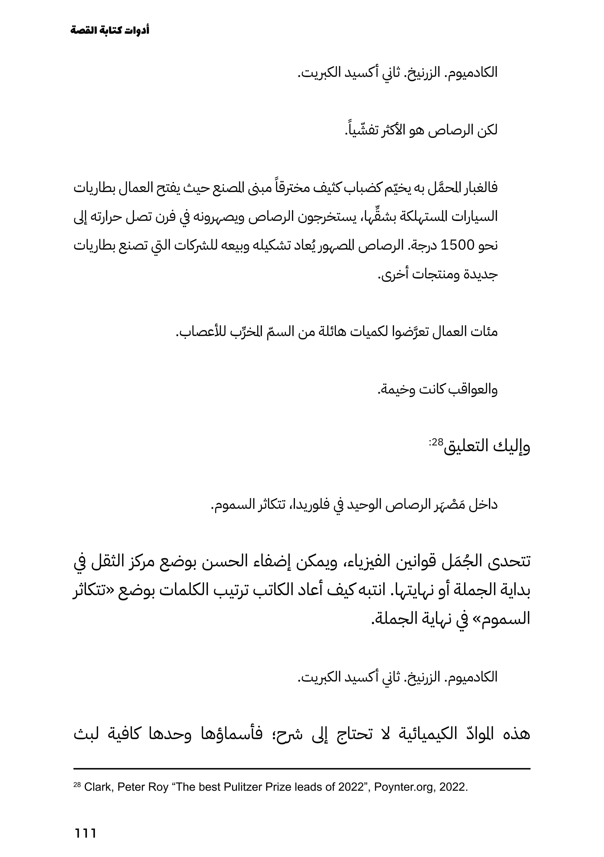 .‫الكربيت‬ ‫كسيد‬‫أ‬ ‫ثاين‬ .‫الزرنيخ‬ .‫الكادميوم‬
.ً‫يًا‬ ّ
‫تفّش‬ ‫األكرث‬ ‫هو‬ ‫الرصاص‬ ‫لكن‬
‫بطاريات‬ ‫العمال‬ ‫يفتح‬ ‫حيث‬ ‫املصنع‬ ‫مبىن‬ ً‫مخرتقًا‬ ‫كثيف‬ ‫كضباب‬ ‫ّم‬‫ّي‬‫يخ‬ ‫به‬ ‫ل‬ّ‫َّم‬‫املح‬ ‫فالغبار‬
‫إىل‬ ‫حرارته‬ ‫تصل‬ ‫فرن‬ ‫يف‬ ‫ويصهرونه‬ ‫الرصاص‬ ‫يستخرجون‬ ،‫ها‬ّ‫ِّق‬‫بش‬ ‫املستهلكة‬ ‫السيارات‬
‫بطاريات‬ ‫تصنع‬ ‫اليت‬ ‫للرشكات‬ ‫وبيعه‬ ‫تشكيله‬ ‫عاد‬ُ‫ُي‬ ‫املصهور‬ ‫الرصاص‬ .‫درجة‬ 1500 ‫نحو‬
.‫أخرى‬ ‫ومنتجات‬ ‫جديدة‬
.‫لألعصاب‬ ‫ِّرّب‬‫خ‬‫امل‬ ّ‫السّم‬ ‫من‬ ‫هائلة‬ ‫لكميات‬ ‫َّرّضوا‬‫ع‬‫ت‬ ‫العمال‬ ‫مئات‬
.‫وخيمة‬ ‫كانت‬ ‫والعواقب‬
:28
‫التعليق‬ ‫وإليك‬
.‫السموم‬ ‫تتكاثر‬ ،‫فلوريدا‬ ‫يف‬ ‫الوحيد‬ ‫الرصاص‬ ‫ر‬َ‫َه‬ ْ
‫ْص‬ َ‫َم‬ ‫داخل‬
‫يف‬ ‫الثقل‬ ‫مركز‬ ‫بوضع‬ ‫الحسن‬ ‫إضفاء‬ ‫ويمكن‬ ،‫الفزيياء‬ ‫قوانني‬ ‫ل‬َ‫َم‬ُ‫الُج‬ ‫تتحدى‬
‫«تتكاثر‬ ‫بوضع‬ ‫الكلمات‬ ‫ترتيب‬ ‫الكاتب‬ ‫أعاد‬ ‫كيف‬ ‫انتبه‬ .‫نهايتها‬ ‫أو‬ ‫الجملة‬ ‫بداية‬
.‫الجملة‬ ‫نهاية‬ ‫يف‬ »‫السموم‬
.‫الكربيت‬ ‫كسيد‬‫أ‬ ‫ثاين‬ .‫الزرنيخ‬ .‫الكادميوم‬
‫لبث‬ ‫كافية‬ ‫وحدها‬ ‫فأسماؤها‬ ‫رشح؛‬ ‫إىل‬ ‫تحتاج‬ ‫ال‬ ‫الكيميائية‬ ّ‫املواّد‬ ‫هذه‬
28
Clark, Peter Roy “The best Pulitzer Prize leads of 2022”, Poynter.org, 2022.
‫القصة‬‫كتابة‬‫أدوات‬
111
 