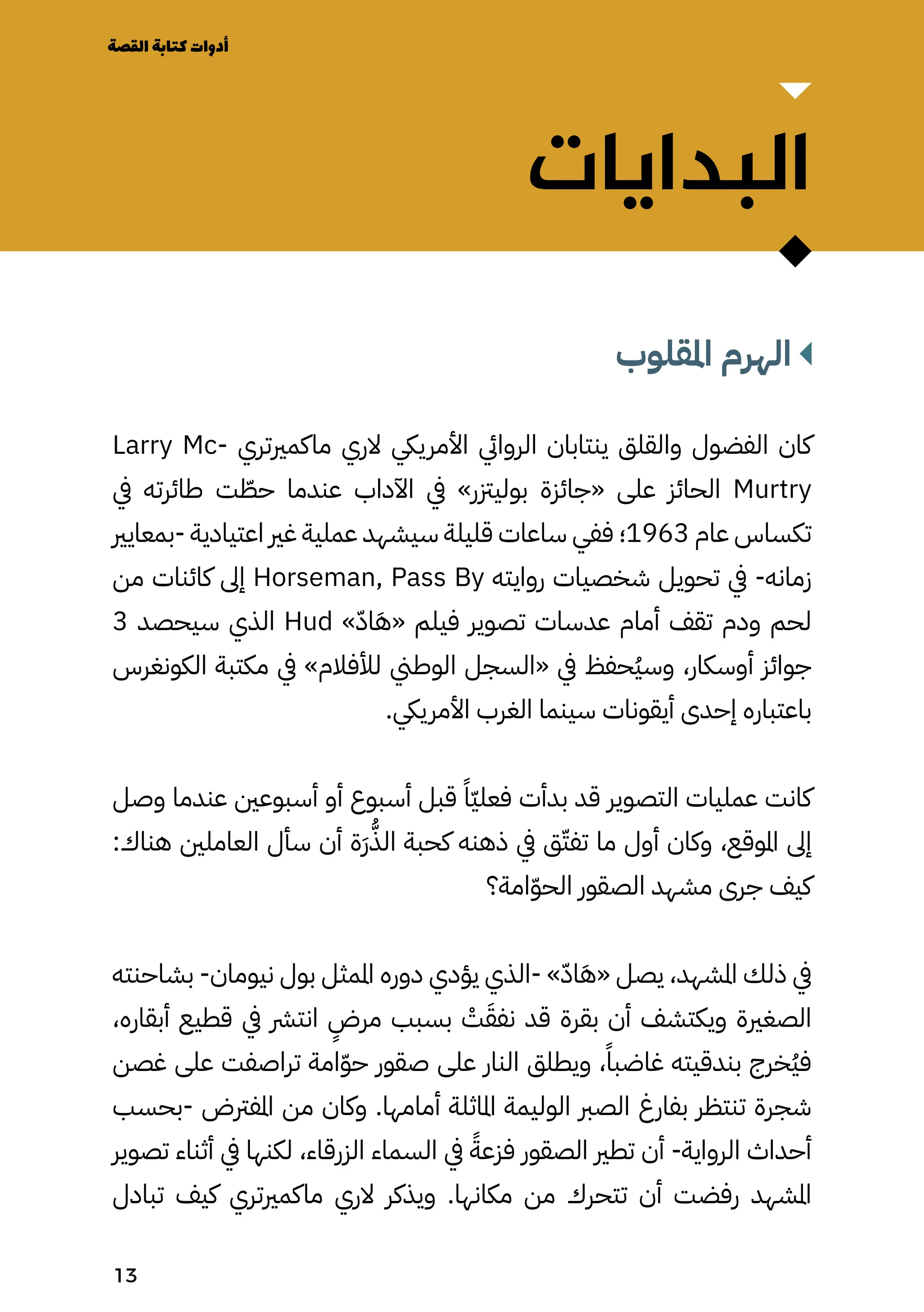 ‫البدايات‬
‫املقلوب‬ ‫الهرم‬
Larry Mc� ‫ماكمريتر ي‬ ‫الري‬ ‫األمرييك‬ ‫الروايئ‬ ‫ينتابان‬ ‫والقلق‬ ‫الفضول‬ ‫كان‬
‫يف‬ ‫طائرته‬ ‫ت‬ ّ
‫حّط‬ ‫عندما‬ ‫اآلداب‬ ‫يف‬ »‫بوليزتر‬ ‫«جائزة‬ ‫على‬ ‫الحائز‬ Murtry
‫بمعايري‬- ‫اعتيادية‬ ‫غري‬ ‫عملية‬ ‫سيشهد‬ ‫قليلة‬ ‫ساعات‬ ‫ففي‬ ‫؛‬1963 ‫عام‬ ‫تكساس‬
‫من‬ ‫كائنات‬ ‫إىل‬ Horseman, Pass By ‫روايته‬ ‫شخصيات‬ ‫تحويل‬ ‫يف‬ -‫زمانه‬
3 ‫سيحصد‬ ‫الذي‬ Hud »ّ‫اّد‬َ‫َه‬« ‫فيلم‬ ‫تصوير‬ ‫عدسات‬ ‫أمام‬ ‫تقف‬ ‫ودم‬ ‫لحم‬
‫الكونغرس‬ ‫مكتبة‬ ‫يف‬ »‫لألفالم‬ ‫الوطين‬ ‫«السجل‬ ‫يف‬ ‫ُحفظ‬‫ُي‬‫وس‬ ،‫أوسكار‬ ‫جوائز‬
.‫األمرييك‬ ‫الغرب‬ ‫سينما‬ ‫أيقونات‬ ‫إحدى‬ ‫باعتباره‬
‫وصل‬ ‫عندما‬ ‫أسبوعني‬ ‫أو‬ ‫أسبوع‬ ‫قبل‬ ً‫ًّا‬‫ّي‬‫فعل‬ ‫بدأت‬ ‫قد‬ ‫التصوير‬ ‫عمليات‬ ‫كانت‬
:‫هناك‬ ‫العاملني‬ ‫سأل‬ ‫أن‬ ‫َة‬‫َر‬ُ‫الُّذ‬ ‫كحبة‬ ‫ذهنه‬ ‫يف‬ ‫ق‬ّ‫تفّت‬ ‫ما‬ ‫أول‬ ‫وكان‬ ،‫املوقع‬ ‫إىل‬
‫امة؟‬ّ‫ّو‬‫الح‬ ‫الصقور‬ ‫مشهد‬ ‫جرى‬ ‫كيف‬
‫بشاحنته‬ -‫نيومان‬ ‫بول‬ ‫املمثل‬ ‫دوره‬ ‫يؤدي‬ ‫الذي‬- »ّ‫اّد‬َ‫َه‬« ‫يصل‬ ،‫املشهد‬ ‫ذلك‬ ‫يف‬
،‫أبقاره‬ ‫قطيع‬ ‫يف‬ ‫انترش‬
ٍ
‫مرٍض‬ ‫بسبب‬ ْ
‫ْت‬َ‫نفَق‬ ‫قد‬ ‫بقرة‬ ‫أن‬ ‫ويكتشف‬ ‫الصغرية‬
‫غصن‬ ‫على‬ ‫تراصفت‬ ‫امة‬ّ‫ّو‬‫ح‬ ‫صقور‬ ‫على‬ ‫النار‬ ‫ويطلق‬ ،ً‫غاضبًا‬ ‫بندقيته‬ ‫ُخرج‬‫ُي‬‫ف‬
‫بحسب‬- ‫املفرتض‬ ‫من‬ ‫وكان‬ .‫أمامها‬ ‫املاثلة‬ ‫الوليمة‬ ‫الصرب‬ ‫بفارغ‬ ‫تنتظر‬ ‫شجرة‬
‫تصوير‬ ‫أثناء‬ ‫يف‬ ‫لكنها‬ ،‫الزرقاء‬ ‫السماء‬ ‫يف‬ ً‫فزعًة‬ ‫الصقور‬ ‫تطري‬ ‫أن‬ -‫الرواية‬ ‫أحداث‬
‫تبادل‬ ‫كيف‬ ‫ماكمريتري‬ ‫الري‬ ‫ويذكر‬ .‫مكانها‬ ‫من‬ ‫تتحرك‬ ‫أن‬ ‫رفضت‬ ‫املشهد‬
‫القصة‬‫كتابة‬‫أدوات‬
13
 
