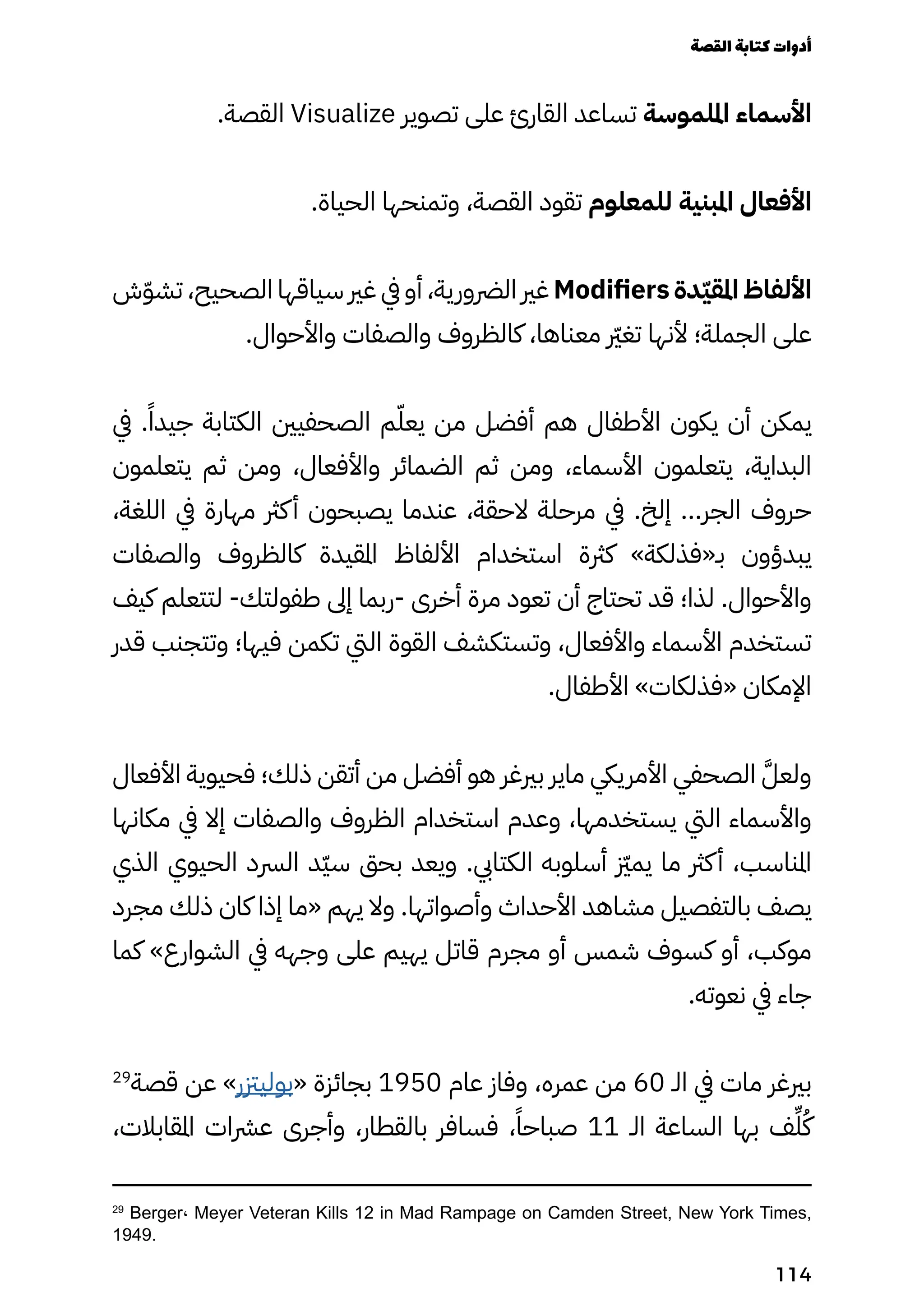 .‫القصة‬ Visualize ‫تصوير‬ ‫على‬ ‫القارئ‬ ‫تساعد‬ ‫امللموسة‬ ‫األسماء‬
.‫الحياة‬ ‫وتمنحها‬ ،‫القصة‬ ‫تقود‬ ‫للمعلوم‬ ‫املبنية‬ ‫األفعال‬
‫ش‬ّ‫ّو‬‫تش‬ ،‫الصحيح‬ ‫سياقها‬ ‫غري‬ ‫يف‬ ‫أو‬ ،‫الرضورية‬ ‫غري‬ Modifiers ‫دة‬ّ‫ّي‬‫املق‬ ‫األلفاظ‬
.‫واألحوال‬ ‫والصفات‬ ‫كالظروف‬ ،‫معناها‬ ‫رّير‬‫غ‬‫ت‬ ‫ألنها‬ ‫الجملة؛‬ ‫على‬
‫يف‬ .ً‫جيدًا‬ ‫الكتابة‬ ‫الصحفيني‬ ‫م‬ّ‫يعّل‬ ‫من‬ ‫أفضل‬ ‫هم‬ ‫األطفال‬ ‫يكون‬ ‫أن‬ ‫يمكن‬
‫يتعلمون‬ ‫ثم‬ ‫ومن‬ ،‫واألفعال‬ ‫الضمائر‬ ‫ثم‬ ‫ومن‬ ،‫األسماء‬ ‫يتعلمون‬ ،‫البداية‬
،‫اللغة‬ ‫يف‬ ‫مهارة‬ ‫كرث‬‫أ‬ ‫يصبحون‬ ‫عندما‬ ،‫الحقة‬ ‫مرحلة‬ ‫يف‬ .‫إلخ‬ ...‫الجر‬ ‫حروف‬
‫والصفات‬ ‫كالظروف‬ ‫املقيدة‬ ‫األلفاظ‬ ‫استخدام‬ ‫كرثة‬ »‫بـ«فذلكة‬ ‫يبدؤون‬
‫كيف‬ ‫لتتعلم‬ -‫طفولتك‬ ‫إىل‬ ‫ربما‬- ‫أخرى‬ ‫مرة‬ ‫تعود‬ ‫أن‬ ‫تحتاج‬ ‫قد‬ ‫لذا؛‬ .‫واألحوال‬
‫قدر‬ ‫وتتجنب‬ ‫فيها؛‬ ‫تكمن‬ ‫اليت‬ ‫القوة‬ ‫وتستكشف‬ ،‫واألفعال‬ ‫األسماء‬ ‫تستخدم‬
.‫األطفال‬ »‫«فذلكات‬ ‫اإلمكان‬
‫األفعال‬ ‫فحيوية‬ ‫ذلك؛‬ ‫أتقن‬ ‫من‬ ‫أفضل‬ ‫هو‬ ‫بريغر‬ ‫ماير‬ ‫األمرييك‬ ‫الصحفي‬ َ‫ولعَّل‬
‫مكانها‬ ‫يف‬ ‫إال‬ ‫والصفات‬ ‫الظروف‬ ‫استخدام‬ ‫وعدم‬ ،‫يستخدمها‬ ‫اليت‬ ‫واألسماء‬
‫الذي‬ ‫الحيوي‬ ‫الرسد‬ ‫ّد‬‫ّي‬‫س‬ ‫بحق‬ ‫ويعد‬ .‫الكتايب‬ ‫أسلوبه‬ ‫زّيز‬‫م‬‫ي‬ ‫ما‬ ‫كرث‬‫أ‬ ،‫املناسب‬
‫مجرد‬ ‫ذلك‬ ‫كان‬ ‫إذا‬ ‫«ما‬ ‫يهم‬ ‫وال‬ .‫وأصواتها‬ ‫األحداث‬ ‫مشاهد‬ ‫بالتفصيل‬ ‫يصف‬
‫كما‬ »‫الشوارع‬ ‫يف‬ ‫وجهه‬ ‫على‬ ‫يهيم‬ ‫قاتل‬ ‫مجرم‬ ‫أو‬ ‫شمس‬ ‫كسوف‬ ‫أو‬ ،‫موكب‬
.‫نعوته‬ ‫يف‬ ‫جاء‬
29
‫قصة‬ ‫عن‬ »‫«بوليزتر‬ ‫بجائزة‬ 1950 ‫عام‬ ‫وفاز‬ ،‫عمره‬ ‫من‬ 60 ‫الـ‬ ‫يف‬ ‫مات‬ ‫بريغر‬
،‫املقابالت‬ ‫عرشات‬ ‫وأجرى‬ ،‫بالقطار‬ ‫فسافر‬ ،ً‫صباحًا‬ 11 ‫الـ‬ ‫الساعة‬ ‫بها‬ ‫ف‬ِ‫ِّل‬ُ‫ُك‬
29
Berger، Meyer Veteran Kills 12 in Mad Rampage on Camden Street, New York Times,
1949.
‫القصة‬‫كتابة‬‫أدوات‬
114
 