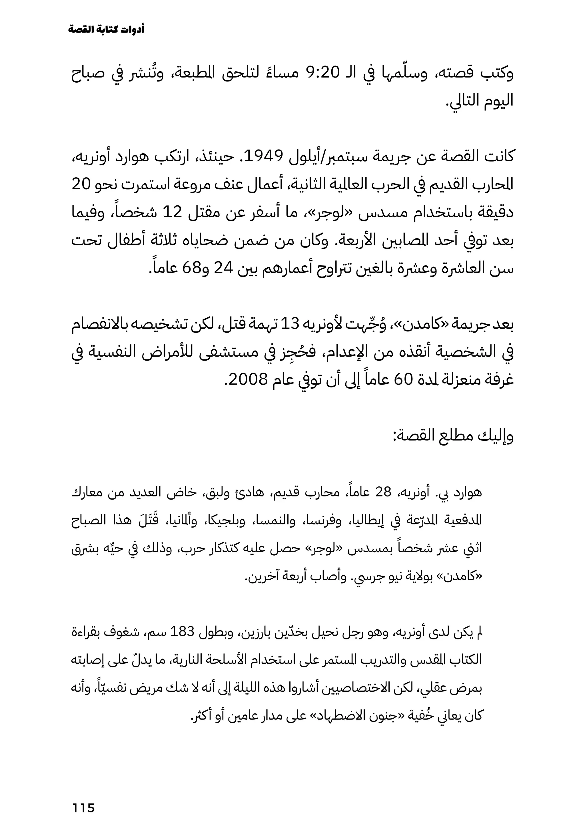 ‫صباح‬ ‫يف‬ ‫نرش‬ُ‫وُت‬ ،‫املطبعة‬ ‫لتلحق‬ ً‫ًء‬‫مسا‬ 9:20 ‫الـ‬ ‫يف‬ ‫مها‬ّ‫وسّل‬ ،‫قصته‬ ‫وكتب‬
.‫التايل‬ ‫اليوم‬
،‫أونريه‬ ‫هوارد‬ ‫ارتكب‬ ،‫حينئذ‬ .1949 ‫أيلول‬/‫سبتمرب‬ ‫جريمة‬ ‫عن‬ ‫القصة‬ ‫كانت‬
20 ‫نحو‬ ‫استمرت‬ ‫مروعة‬ ‫عنف‬ ‫أعمال‬ ،‫الثانية‬ ‫العاملية‬ ‫الحرب‬ ‫يف‬ ‫القديم‬ ‫املحارب‬
‫وفيما‬ ،ً‫شخصًا‬ 12 ‫مقتل‬ ‫عن‬ ‫أسفر‬ ‫ما‬ ،»‫«لوجر‬ ‫مسدس‬ ‫باستخدام‬ ‫دقيقة‬
‫تحت‬ ‫أطفال‬ ‫ثالثة‬ ‫ضحاياه‬ ‫ضمن‬ ‫من‬ ‫وكان‬ .‫األربعة‬ ‫املصابني‬ ‫أحد‬ ‫تويف‬ ‫بعد‬
.ً‫عامًا‬ 68‫و‬ 24 ‫بني‬ ‫أعمارهم‬ ‫ترتاوح‬ ‫بالغني‬ ‫وعرشة‬ ‫العارشة‬ ‫سن‬
‫باالنفصام‬ ‫تشخيصه‬ ‫لكن‬ ،‫قتل‬ ‫تهمة‬ 13 ‫ألونريه‬ ‫هت‬ِ‫ِّج‬ُ‫ُو‬ ،»‫«كامدن‬ ‫جريمة‬ ‫بعد‬
‫يف‬ ‫النفسية‬ ‫لألمراض‬ ‫مستشفى‬ ‫يف‬ ‫ز‬
ِ
‫ِج‬ُ‫فُح‬ ،‫اإلعدام‬ ‫من‬ ‫أنقذه‬ ‫الشخصية‬ ‫يف‬
.2008 ‫عام‬ ‫تويف‬ ‫أن‬ ‫إىل‬ ً‫عامًا‬ 60 ‫ملدة‬ ‫منعزلة‬ ‫غرفة‬
:‫القصة‬ ‫مطلع‬ ‫وإليك‬
‫معارك‬ ‫من‬ ‫العديد‬ ‫خاض‬ ،‫ولبق‬ ‫هادئ‬ ،‫قديم‬ ‫محارب‬ ،ً‫عامًا‬ 28 ،‫أونريه‬ .‫يب‬ ‫هوارد‬
‫الصباح‬ ‫هذا‬ َ‫َل‬َ‫َت‬َ‫َق‬ ،‫وأملانيا‬ ،‫وبلجيكا‬ ،‫والنمسا‬ ،‫وفرنسا‬ ،‫إيطاليا‬ ‫يف‬ ‫ّعة‬‫ّر‬‫املد‬ ‫املدفعية‬
‫برشق‬ ‫ِه‬‫ِّي‬‫ح‬ ‫يف‬ ‫وذلك‬ ،‫حرب‬ ‫كتذكار‬ ‫عليه‬ ‫حصل‬ »‫«لوجر‬ ‫بمسدس‬ ً‫شخصًا‬ ‫عرش‬ ‫اثين‬
.‫آخرين‬ ‫أربعة‬ ‫وأصاب‬ .‫جريس‬ ‫نيو‬ ‫بوالية‬ »‫«كامدن‬
‫بقراءة‬ ‫شغوف‬ ،‫سم‬ 183 ‫وبطول‬ ،‫بارزين‬ ‫ين‬ّ‫بخّد‬ ‫نحيل‬ ‫رجل‬ ‫وهو‬ ،‫أونريه‬ ‫لدى‬ ‫يكن‬ ‫مل‬
‫إصابته‬ ‫على‬ ّ‫يدّل‬ ‫ما‬ ،‫النارية‬ ‫األسلحة‬ ‫استخدام‬ ‫على‬ ‫املستمر‬ ‫والتدريب‬ ‫املقدس‬ ‫الكتاب‬
‫وأنه‬ ،ً‫ًّا‬‫ّي‬‫نفس‬ ‫مريض‬ ‫شك‬ ‫ال‬ ‫أنه‬ ‫إىل‬ ‫الليلة‬ ‫هذه‬ ‫أشاروا‬ ‫االختصاصيني‬ ‫لكن‬ ،‫عقلي‬ ‫بمرض‬
.‫كرث‬‫أ‬ ‫أو‬ ‫عامني‬ ‫مدار‬ ‫على‬ »‫االضطهاد‬ ‫«جنون‬ ‫فية‬ُ‫ُخ‬ ‫يعاين‬ ‫كان‬
‫القصة‬‫كتابة‬‫أدوات‬
115
 