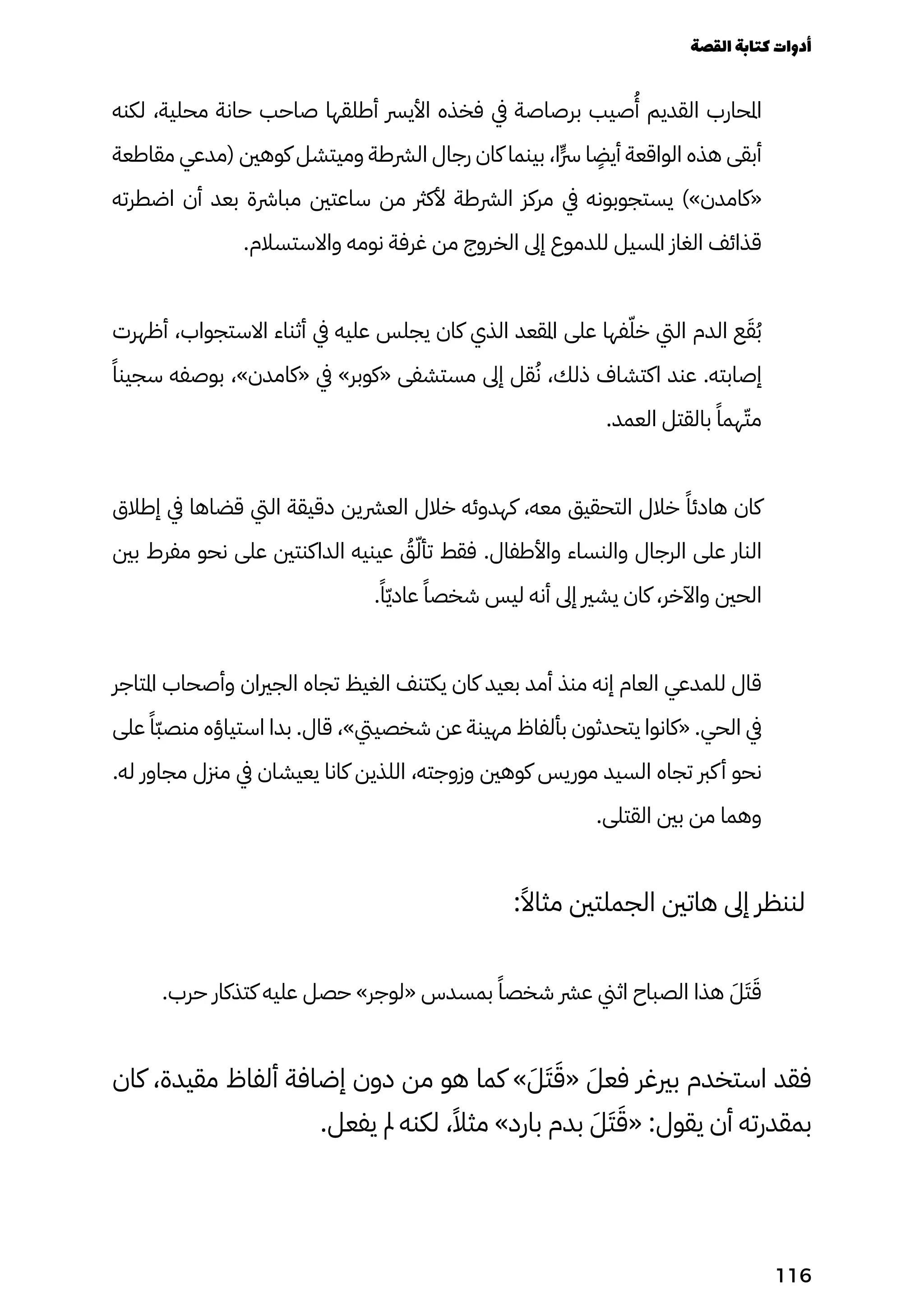 ‫لكنه‬ ،‫محلية‬ ‫حانة‬ ‫صاحب‬ ‫أطلقها‬ ‫األيرس‬ ‫فخذه‬ ‫يف‬ ‫برصاصة‬ ‫صيب‬
ُ
‫ُأ‬ ‫القديم‬ ‫املحارب‬
‫مقاطعة‬ ‫(مدعي‬ ‫كوهني‬ ‫وميتشل‬ ‫الرشطة‬ ‫رجال‬ ‫كان‬ ‫بينما‬ ،‫ٍا‬‫ٍّرس‬ ‫ا‬
ٍ
‫أيٍض‬ ‫الواقعة‬ ‫هذه‬ ‫أبقى‬
‫اضطرته‬ ‫أن‬ ‫بعد‬ ‫مبارشة‬ ‫ساعتني‬ ‫من‬ ‫ألكرث‬ ‫الرشطة‬ ‫مركز‬ ‫يف‬ ‫يستجوبونه‬ )»‫«كامدن‬
.‫واالستسالم‬ ‫نومه‬ ‫غرفة‬ ‫من‬ ‫الخروج‬ ‫إىل‬ ‫للدموع‬ ‫املسيل‬ ‫الغاز‬ ‫قذائف‬
‫أظهرت‬ ،‫االستجواب‬ ‫أثناء‬ ‫يف‬ ‫عليه‬ ‫يجلس‬ ‫كان‬ ‫الذي‬ ‫املقعد‬ ‫على‬ ‫فها‬ّ‫خّل‬ ‫اليت‬ ‫الدم‬ ‫ع‬َ‫َق‬ُ‫ُب‬
ً‫سجينًا‬ ‫بوصفه‬ ،»‫«كامدن‬ ‫يف‬ »‫«كوبر‬ ‫مستشفى‬ ‫إىل‬ ‫قل‬ُ‫ُن‬ ،‫ذلك‬ ‫اكتشاف‬ ‫عند‬ .‫إصابته‬
.‫العمد‬ ‫بالقتل‬ ً‫همًا‬ّ‫مّت‬
‫إطالق‬ ‫يف‬ ‫قضاها‬ ‫اليت‬ ‫دقيقة‬ ‫العرشين‬ ‫خالل‬ ‫كهدوئه‬ ،‫معه‬ ‫التحقيق‬ ‫خالل‬ ً‫هادئًا‬ ‫كان‬
‫بني‬ ‫مفرط‬ ‫نحو‬ ‫على‬ ‫الداكنتني‬ ‫عينيه‬ ُ
‫ُق‬ّ‫تأّل‬ ‫فقط‬ .‫واألطفال‬ ‫والنساء‬ ‫الرجال‬ ‫على‬ ‫النار‬
.ً‫ًا‬ّ‫ّي‬‫عاد‬ ً‫شخصًا‬ ‫ليس‬ ‫أنه‬ ‫إىل‬ ‫يشري‬ ‫كان‬ ،‫واآلخر‬ ‫الحني‬
‫املتاجر‬ ‫وأصحاب‬ ‫الجريان‬ ‫تجاه‬ ‫الغيظ‬ ‫يكتنف‬ ‫كان‬ ‫بعيد‬ ‫أمد‬ ‫منذ‬ ‫إنه‬ ‫العام‬ ‫للمدعي‬ ‫قال‬
‫على‬ ً‫ًّا‬‫ّب‬‫منص‬ ‫استياؤه‬ ‫بدا‬ .‫قال‬ ،»‫شخصييت‬ ‫عن‬ ‫مهينة‬ ‫بألفاظ‬ ‫يتحدثون‬ ‫«كانوا‬ .‫الحي‬ ‫يف‬
.‫له‬ ‫مجاور‬ ‫مزنل‬ ‫يف‬ ‫يعيشان‬ ‫كانا‬ ‫اللذين‬ ،‫وزوجته‬ ‫كوهني‬ ‫موريس‬ ‫السيد‬ ‫تجاه‬ ‫كرب‬‫أ‬ ‫نحو‬
.‫القتلى‬ ‫بني‬ ‫من‬ ‫وهما‬
:ً‫مثاًال‬ ‫الجملتني‬ ‫هاتني‬ ‫إىل‬ ‫لننظر‬
.‫حرب‬ ‫كتذكار‬ ‫عليه‬ ‫حصل‬ »‫«لوجر‬ ‫بمسدس‬ ً‫شخصًا‬ ‫عرش‬ ‫اثين‬ ‫الصباح‬ ‫هذا‬ َ‫َل‬َ‫َت‬َ‫َق‬
‫كان‬ ،‫مقيدة‬ ‫ألفاظ‬ ‫إضافة‬ ‫دون‬ ‫من‬ ‫هو‬ ‫كما‬ »َ‫َل‬َ‫َت‬َ‫«َق‬ َ‫فعَل‬ ‫بريغر‬ ‫استخدم‬ ‫فقد‬
.‫يفعل‬ ‫مل‬ ‫لكنه‬ ،ً‫مثًال‬ »‫بارد‬ ‫بدم‬ َ‫َل‬َ‫َت‬َ‫«َق‬ :‫يقول‬ ‫أن‬ ‫بمقدرته‬
‫القصة‬‫كتابة‬‫أدوات‬
116
 