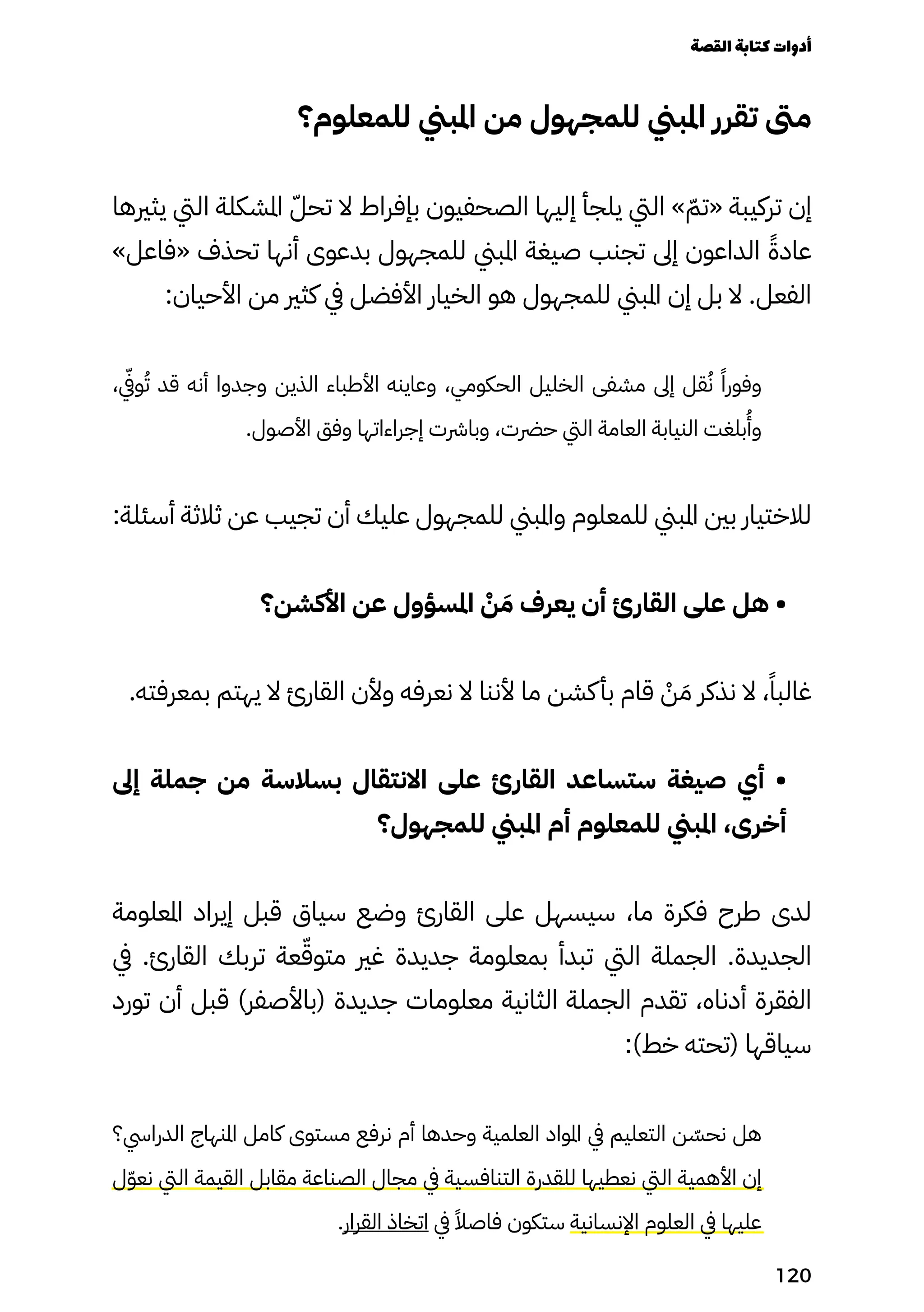 ‫للمعلوم؟‬ ‫املبين‬ ‫من‬ ‫للمجهول‬ ‫املبين‬ ‫تقرر‬ ‫مىت‬
‫يثريها‬ ‫اليت‬ ‫املشكلة‬ ّ‫تحّل‬ ‫ال‬ ‫بإفراط‬ ‫الصحفيون‬ ‫إليها‬ ‫يلجأ‬ ‫اليت‬ » ّ‫«تّم‬ ‫تركيبة‬ ‫إن‬
»‫«فاعل‬ ‫تحذف‬ ‫أنها‬ ‫بدعوى‬ ‫للمجهول‬ ‫املبين‬ ‫صيغة‬ ‫تجنب‬ ‫إىل‬ ‫الداعون‬ ً‫عادًة‬
:‫األحيان‬ ‫من‬ ‫كثري‬ ‫يف‬ ‫األفضل‬ ‫الخيار‬ ‫هو‬ ‫للمجهول‬ ‫املبين‬ ‫إن‬ ‫بل‬ ‫ال‬ .‫الفعل‬
،
‫يّفي‬
‫و‬ُ‫ُت‬ ‫قد‬ ‫أنه‬ ‫وجدوا‬ ‫الذين‬ ‫األطباء‬ ‫وعاينه‬ ،‫الحكومي‬ ‫الخليل‬ ‫مشفى‬ ‫إىل‬ ‫قل‬ُ‫ُن‬ ً‫وفورًا‬
.‫األصول‬ ‫وفق‬ ‫إجراءاتها‬ ‫وبارشت‬ ،‫حرضت‬ ‫اليت‬ ‫العامة‬ ‫النيابة‬ ‫بلغت‬
ُ
‫وُأ‬
:‫أسئلة‬ ‫ثالثة‬ ‫عن‬ ‫تجيب‬ ‫أن‬ ‫عليك‬ ‫للمجهول‬ ‫واملبين‬ ‫للمعلوم‬ ‫املبين‬ ‫بني‬ ‫لالختيار‬
‫األكشن؟‬ ‫عن‬ ‫املسؤول‬ ْ
‫ْن‬ َ‫َم‬ ‫يعرف‬ ‫أن‬ ‫القارئ‬ ‫على‬ ‫هل‬ •
.‫بمعرفته‬ ‫يهتم‬ ‫ال‬ ‫القارئ‬ ‫وألن‬ ‫نعرفه‬ ‫ال‬ ‫ألننا‬ ‫ما‬ ‫كشن‬‫بأ‬ ‫قام‬ ْ
‫ْن‬ َ‫َم‬ ‫نذكر‬ ‫ال‬ ،ً‫غالبًا‬
‫إىل‬ ‫جملة‬ ‫من‬ ‫بسالسة‬ ‫االنتقال‬ ‫على‬ ‫القارئ‬ ‫ستساعد‬ ‫صيغة‬ ‫أي‬ •
‫للمجهول؟‬ ‫املبين‬ ‫أم‬ ‫للمعلوم‬ ‫املبين‬ ،‫أخرى‬
‫املعلومة‬ ‫إيراد‬ ‫قبل‬ ‫سياق‬ ‫وضع‬ ‫القارئ‬ ‫على‬ ‫سيسهل‬ ،‫ما‬ ‫فكرة‬ ‫طرح‬ ‫لدى‬
‫يف‬ .‫القارئ‬ ‫تربك‬ ‫عة‬ّ‫متوّق‬ ‫غري‬ ‫جديدة‬ ‫بمعلومة‬ ‫تبدأ‬ ‫اليت‬ ‫الجملة‬ .‫الجديدة‬
‫تورد‬ ‫أن‬ ‫قبل‬ )‫(باألصفر‬ ‫جديدة‬ ‫معلومات‬ ‫الثانية‬ ‫الجملة‬ ‫تقدم‬ ،‫أدناه‬ ‫الفقرة‬
:)‫خط‬ ‫(تحته‬ ‫سياقها‬
‫الدرايس؟‬ ‫املنهاج‬ ‫كامل‬ ‫مستوى‬ ‫نرفع‬ ‫أم‬ ‫وحدها‬ ‫العلمية‬ ‫املواد‬ ‫يف‬ ‫التعليم‬ ‫ن‬ ّ
‫نحّس‬ ‫هل‬
‫ل‬ّ‫ّو‬‫نع‬ ‫اليت‬ ‫القيمة‬ ‫مقابل‬ ‫الصناعة‬ ‫مجال‬ ‫يف‬ ‫التنافسية‬ ‫للقدرة‬ ‫نعطيها‬ ‫اليت‬ ‫األهمية‬ ‫إن‬
.‫القرار‬ ‫اتخاذ‬ ‫يف‬ ً‫فاصًال‬ ‫ستكون‬ ‫اإلنسانية‬ ‫العلوم‬ ‫يف‬ ‫عليها‬
‫القصة‬‫كتابة‬‫أدوات‬
120
 
