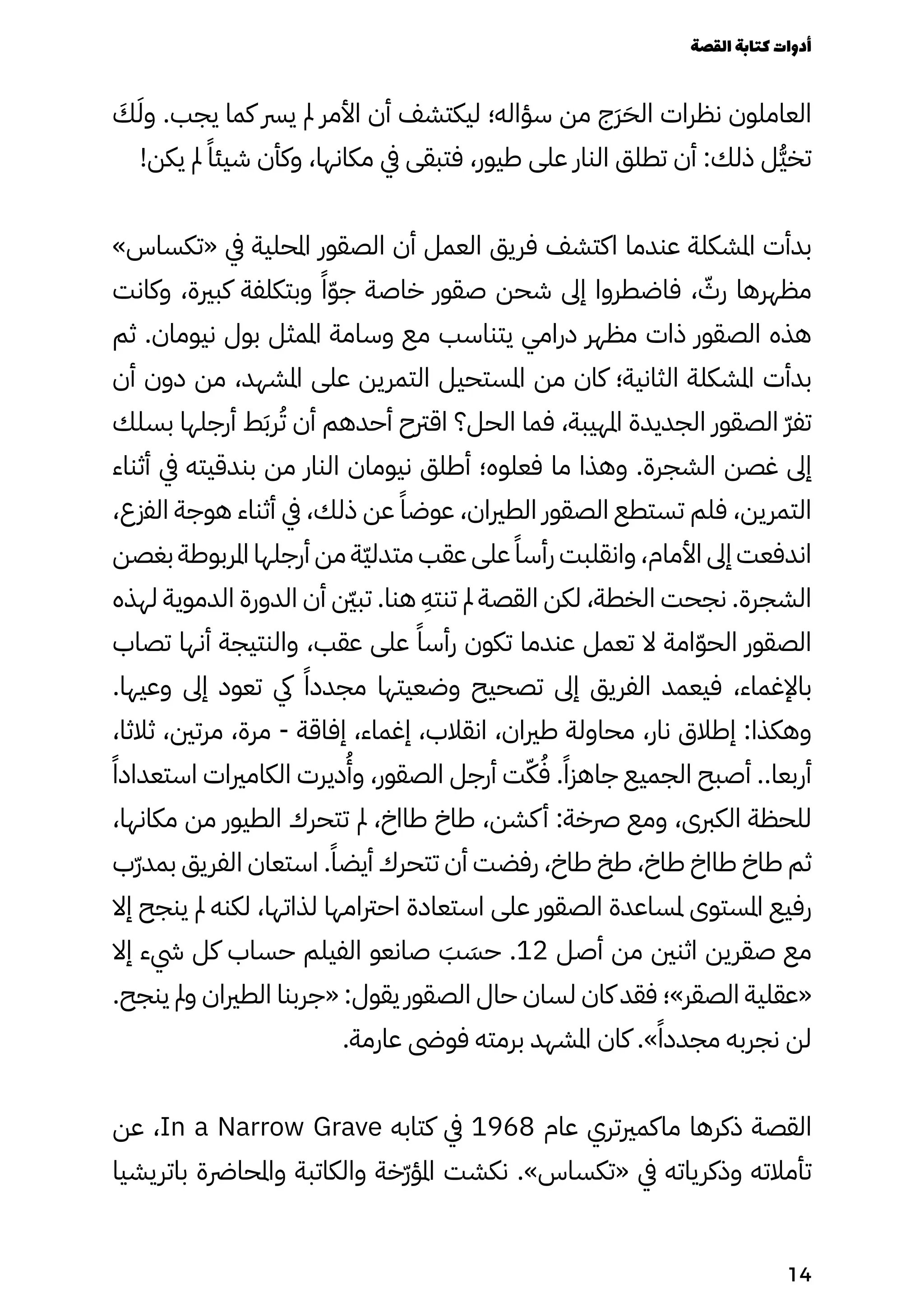 َ
‫َك‬َ‫وَل‬ .‫يجب‬ ‫كما‬ ‫يرس‬ ‫مل‬ ‫األمر‬ ‫أن‬ ‫ليكتشف‬ ‫سؤاله؛‬ ‫من‬ ‫َج‬‫َر‬َ‫الَح‬ ‫نظرات‬ ‫العاملون‬
!‫يكن‬ ‫مل‬ ً‫شيئًا‬ ‫وكأن‬ ،‫مكانها‬ ‫يف‬ ‫فتبقى‬ ،‫طيور‬ ‫على‬ ‫النار‬ ‫تطلق‬ ‫أن‬ :‫ذلك‬ ‫ُل‬‫ُّي‬‫تخ‬
»‫«تكساس‬ ‫يف‬ ‫املحلية‬ ‫الصقور‬ ‫أن‬ ‫العمل‬ ‫فريق‬ ‫اكتشف‬ ‫عندما‬ ‫املشكلة‬ ‫بدأت‬
‫وكانت‬ ،‫كبرية‬ ‫وبتكلفة‬ ً‫ًا‬ّ‫ّو‬‫ج‬ ‫خاصة‬ ‫صقور‬ ‫شحن‬ ‫إىل‬ ‫فاضطروا‬ ، ّ
‫رّث‬ ‫مظهرها‬
‫ثم‬ .‫نيومان‬ ‫بول‬ ‫املمثل‬ ‫وسامة‬ ‫مع‬ ‫يتناسب‬ ‫درامي‬ ‫مظهر‬ ‫ذات‬ ‫الصقور‬ ‫هذه‬
‫أن‬ ‫دون‬ ‫من‬ ،‫املشهد‬ ‫على‬ ‫التمرين‬ ‫املستحيل‬ ‫من‬ ‫كان‬ ‫الثانية؛‬ ‫املشكلة‬ ‫بدأت‬
‫بسلك‬ ‫أرجلها‬ ‫ط‬َ‫َب‬‫ر‬ُ‫ُت‬ ‫أن‬ ‫أحدهم‬ ‫اقرتح‬ ‫الحل؟‬ ‫فما‬ ،‫املهيبة‬ ‫الجديدة‬ ‫الصقور‬ ّ‫ّر‬‫تف‬
‫أثناء‬ ‫يف‬ ‫بندقيته‬ ‫من‬ ‫النار‬ ‫نيومان‬ ‫أطلق‬ ‫فعلوه؛‬ ‫ما‬ ‫وهذا‬ .‫الشجرة‬ ‫غصن‬ ‫إىل‬
،‫الفزع‬ ‫هوجة‬ ‫أثناء‬ ‫يف‬ ،‫ذلك‬ ‫عن‬ ً‫عوضًا‬ ،‫الطريان‬ ‫الصقور‬ ‫تستطع‬ ‫فلم‬ ،‫التمرين‬
‫بغصن‬ ‫املربوطة‬ ‫أرجلها‬ ‫من‬ ‫ّة‬‫ّي‬‫متدل‬ ‫عقب‬ ‫على‬ ً‫رأسًا‬ ‫وانقلبت‬ ،‫األمام‬ ‫إىل‬ ‫اندفعت‬
‫لهذه‬ ‫الدموية‬ ‫الدورة‬ ‫أن‬ ‫نّين‬‫ب‬‫ت‬ .‫هنا‬
ِ
‫تنتِه‬ ‫مل‬ ‫القصة‬ ‫لكن‬ ،‫الخطة‬ ‫نجحت‬ .‫الشجرة‬
‫تصاب‬ ‫أنها‬ ‫والنتيجة‬ ،‫عقب‬ ‫على‬ ً‫رأسًا‬ ‫تكون‬ ‫عندما‬ ‫تعمل‬ ‫ال‬ ‫امة‬ّ‫ّو‬‫الح‬ ‫الصقور‬
.‫وعيها‬ ‫إىل‬ ‫تعود‬ ‫يك‬ ً‫مجددًا‬ ‫وضعيتها‬ ‫تصحيح‬ ‫إىل‬ ‫الفريق‬ ‫فيعمد‬ ،‫باإلغماء‬
،‫ثالثا‬ ،‫مرتني‬ ،‫مرة‬ - ‫إفاقة‬ ،‫إغماء‬ ،‫انقالب‬ ،‫طريان‬ ‫محاولة‬ ،‫نار‬ ‫إطالق‬ :‫وهكذا‬
‫ًًا‬‫استعداد‬ ‫الكامريات‬ ‫ديرت‬
ُ
‫وُأ‬ ،‫الصقور‬ ‫أرجل‬ ‫ت‬ّ‫ّك‬ُ‫ُف‬ .ً‫جاهزًا‬ ‫الجميع‬ ‫أصبح‬ ..‫أربعا‬
،‫مكانها‬ ‫من‬ ‫الطيور‬ ‫تتحرك‬ ‫مل‬ ،‫طااخ‬ ‫طاخ‬ ،‫كشن‬‫أ‬ :‫رصخة‬ ‫ومع‬ ،‫الكربى‬ ‫للحظة‬
‫ّب‬‫ّر‬‫بمد‬ ‫الفريق‬ ‫استعان‬ .ً‫أيضًا‬ ‫تتحرك‬ ‫أن‬ ‫رفضت‬ ،‫طاخ‬ ‫طخ‬ ،‫طاخ‬ ‫طااخ‬ ‫طاخ‬ ‫ثم‬
‫إال‬ ‫ينجح‬ ‫مل‬ ‫لكنه‬ ،‫لذاتها‬ ‫احرتامها‬ ‫استعادة‬ ‫على‬ ‫الصقور‬ ‫ملساعدة‬ ‫املستوى‬ ‫رفيع‬
‫إال‬ ‫يشء‬ ‫كل‬ ‫حساب‬ ‫الفيلم‬ ‫صانعو‬ َ
‫َب‬ َ
‫حَس‬ .12 ‫أصل‬ ‫من‬ ‫اثنني‬ ‫صقرين‬ ‫مع‬
.‫ينجح‬ ‫ومل‬ ‫الطريان‬ ‫«جربنا‬ :‫يقول‬ ‫الصقور‬ ‫حال‬ ‫لسان‬ ‫كان‬ ‫فقد‬ ‫الصقر»؛‬ ‫«عقلية‬
.‫عارمة‬ ‫فوىض‬ ‫برمته‬ ‫املشهد‬ ‫كان‬ .»ً‫مجددًا‬ ‫نجربه‬ ‫لن‬
‫عن‬ ،In a Narrow Grave ‫كتابه‬ ‫يف‬ 1968 ‫عام‬ ‫ماكمريتري‬ ‫ذكرها‬ ‫​القصة‬
‫باتريشيا‬ ‫واملحارضة‬ ‫والكاتبة‬ ‫ّخة‬‫ّر‬‫املؤ‬ ‫نكشت‬ .»‫«تكساس‬ ‫يف‬ ‫وذكرياته‬ ‫تأمالته‬
‫القصة‬‫كتابة‬‫أدوات‬
14
 