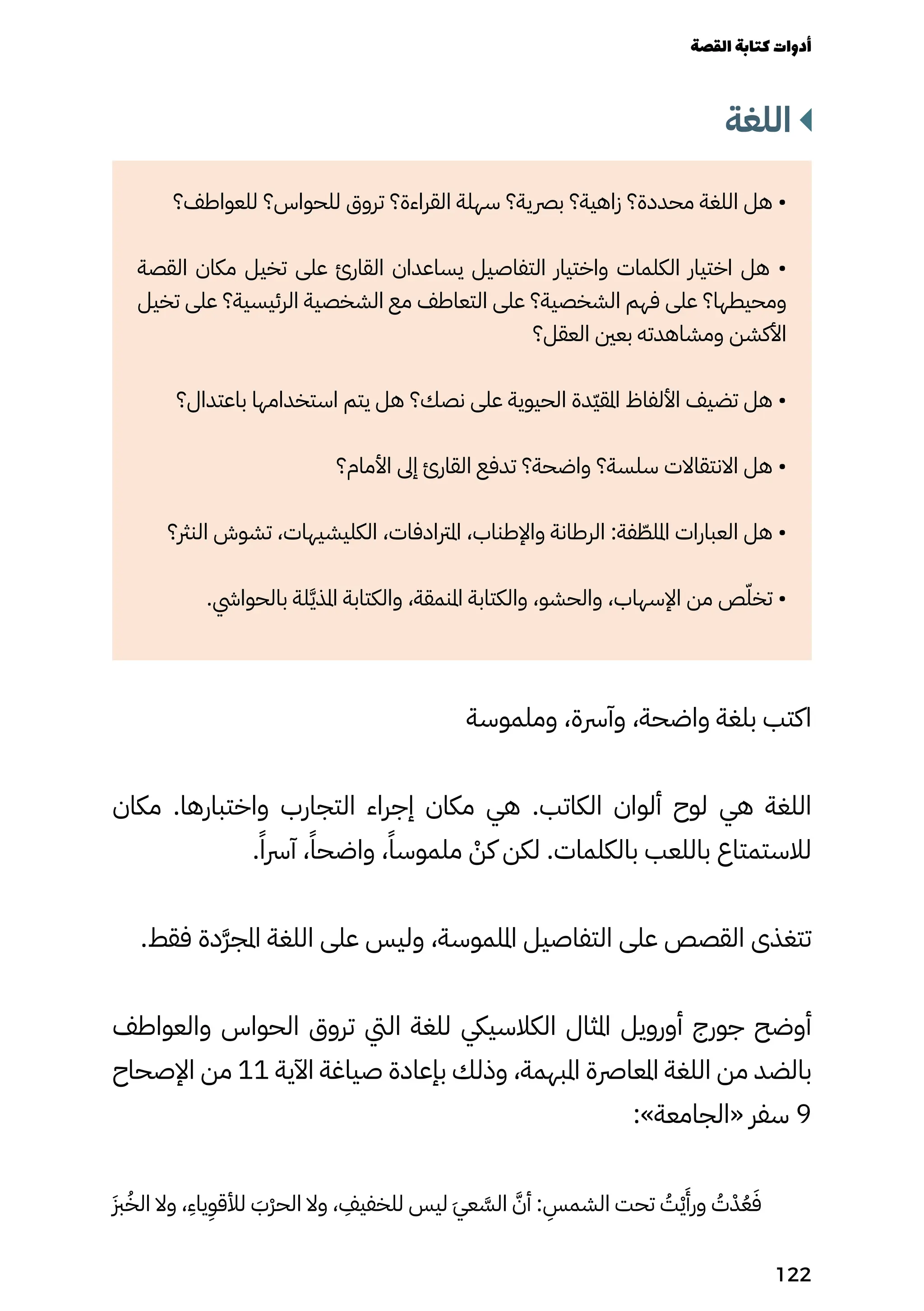 ‫اللغة‬
‫للعواطف؟‬ ‫للحواس؟‬ ‫تروق‬ ‫القراءة؟‬ ‫سهلة‬ ‫برصية؟‬ ‫زاهية؟‬ ‫محددة؟‬ ‫اللغة‬ ‫هل‬ •
‫القصة‬ ‫مكان‬ ‫تخيل‬ ‫على‬ ‫القارئ‬ ‫يساعدان‬ ‫التفاصيل‬ ‫واختيار‬ ‫الكلمات‬ ‫اختيار‬ ‫هل‬ •
‫تخيل‬ ‫على‬ ‫الرئيسية؟‬ ‫الشخصية‬ ‫مع‬ ‫التعاطف‬ ‫على‬ ‫الشخصية؟‬ ‫فهم‬ ‫على‬ ‫ومحيطها؟‬
‫العقل؟‬ ‫بعني‬ ‫ومشاهدته‬ ‫األكشن‬
‫باعتدال؟‬ ‫استخدامها‬ ‫يتم‬ ‫هل‬ ‫نصك؟‬ ‫على‬ ‫الحيوية‬ ‫ّدة‬‫ّي‬‫املق‬ ‫األلفاظ‬ ‫تضيف‬ ‫هل‬ •
‫األمام؟‬ ‫إىل‬ ‫القارئ‬ ‫تدفع‬ ‫واضحة؟‬ ‫سلسة؟‬ ‫االنتقاالت‬ ‫هل‬ •
‫النرث؟‬ ‫تشوش‬ ،‫الكليشيهات‬ ،‫املرتادفات‬ ،‫واإلطناب‬ ‫الرطانة‬ :‫فة‬ ّ
‫امللّط‬ ‫العبارات‬ ‫هل‬ •
.‫بالحوايش‬ ‫لة‬َ‫َّي‬‫ذ‬‫امل‬ ‫والكتابة‬ ،‫املنمقة‬ ‫والكتابة‬ ،‫والحشو‬ ،‫اإلسهاب‬ ‫من‬ ‫ص‬ّ‫تخّل‬ •
‫وملموسة‬ ،‫وآرسة‬ ،‫واضحة‬ ‫بلغة‬ ‫اكتب‬
‫مكان‬ .‫واختبارها‬ ‫التجارب‬ ‫إجراء‬ ‫مكان‬ ‫هي‬ .‫الكاتب‬ ‫ألوان‬ ‫لوح‬ ‫هي‬ ‫اللغة‬
.ً‫آرسًا‬ ،ً‫واضحًا‬ ،ً‫ملموسًا‬ ْ
‫كْن‬ ‫لكن‬ .‫بالكلمات‬ ‫باللعب‬ ‫لالستمتاع‬
.‫فقط‬ ‫َدة‬‫َّر‬‫املج‬ ‫اللغة‬ ‫على‬ ‫وليس‬ ،‫امللموسة‬ ‫التفاصيل‬ ‫على‬ ‫القصص‬ ‫تتغذى‬
‫والعواطف‬ ‫الحواس‬ ‫تروق‬ ‫اليت‬ ‫للغة‬ ‫الكالسييك‬ ‫املثال‬ ‫أورويل‬ ‫جورج‬ ‫أوضح‬
‫اإلصحاح‬ ‫من‬ 11 ‫اآلية‬ ‫صياغة‬ ‫بإعادة‬ ‫وذلك‬ ،‫املبهمة‬ ‫املعارصة‬ ‫اللغة‬ ‫من‬ ‫بالضد‬
:»‫«الجامعة‬ ‫سفر‬ 9
َ‫َزب‬ُ‫الُخ‬ ‫وال‬ ،
ِ
‫ياِء‬
ِ
‫لألقِو‬ َ
‫َْب‬‫ْر‬‫الح‬ ‫وال‬ ،
ِ
‫للخفيِف‬ ‫ليس‬ َ‫َي‬‫ع‬ َ
‫الَّس‬ َ‫أَّن‬ :
ِ
‫الشمِس‬ ‫تحت‬ ُ
‫ُت‬ْ‫ْي‬
َ
‫ورَأ‬ ُ
‫ُت‬ْ‫ْد‬ُ‫ُع‬َ‫َف‬
‫القصة‬‫كتابة‬‫أدوات‬
122
 