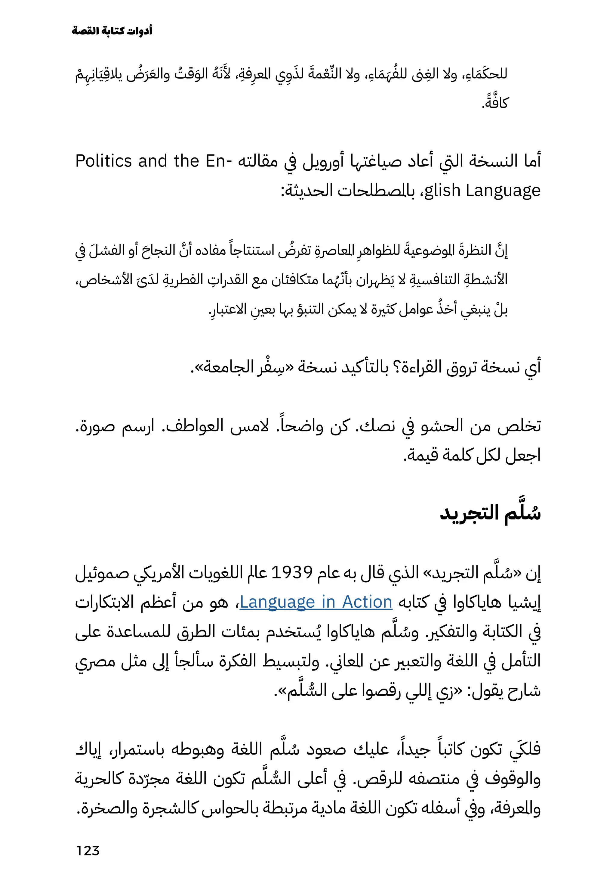 ْ
‫ْم‬
ِ
‫ِه‬
ِ
‫َاِن‬‫َي‬
ِ
‫يالِق‬ ُ
‫َُض‬‫َر‬َ‫والَع‬ ُ
‫قُت‬َ‫َو‬‫ال‬ ُ‫ُه‬َ‫َن‬
َ
‫َأل‬ ،
ِ
‫فِة‬
ِ
‫املعِر‬ ‫ي‬
ِ
‫ِو‬َ‫لَذ‬ َ‫مَة‬ْ‫ْع‬ِ‫الِّن‬ ‫وال‬ ،
ِ
‫اِء‬َ‫َم‬َ‫َه‬ُ‫للُف‬ ‫ىن‬
ِ
‫الِغ‬ ‫وال‬ ،
ِ
‫اِء‬َ‫َم‬َ‫للحَك‬
.ً‫ًة‬َ‫كاَّف‬
Politics and the En� ‫مقالت ه‬ ‫يف‬ ‫أورويل‬ ‫صياغتها‬ ‫أعاد‬ ‫اليت‬ ‫النسخة‬ ‫أما‬
:‫الحديثة‬ ‫باملصطلحات‬ ،glish Language
‫يف‬ َ‫الفشَل‬ ‫أو‬ َ‫النجاَح‬ َ‫أَّن‬ ‫مفاده‬ ً‫استنتاجًا‬ ُ
‫تفرُض‬
ِ
‫املعارصِة‬
ِ
‫للظواهِر‬ َ‫املوضوعيَة‬ َ‫النظرَة‬ َ‫إَّن‬
،‫األشخاص‬ َ‫َى‬َ‫لَد‬
ِ
‫الفطريِة‬
ِ
‫القدراِت‬ ‫مع‬ ‫متكافئان‬ ‫ما‬ُ‫ُه‬ّ‫بأّن‬ ‫ظهران‬َ‫َي‬ ‫ال‬
ِ
‫التنافسيِة‬
ِ
‫األنشطِة‬
.
ِ
‫االعتباِر‬
ِ
‫بعِني‬ ‫بها‬ ‫التنبؤ‬ ‫يمكن‬ ‫ال‬ ‫كثرية‬ ‫عوامل‬ ُ‫أخُذ‬ ‫ينبغي‬ ْ‫بْل‬
.»‫الجامعة‬ ‫ر‬ْ‫ْف‬
ِ
‫«ِس‬ ‫نسخة‬ ‫كيد‬‫بالتأ‬ ‫القراءة؟‬ ‫تروق‬ ‫نسخة‬ ‫أي‬
.‫صورة‬ ‫ارسم‬ .‫العواطف‬ ‫المس‬ .ً‫واضحًا‬ ‫كن‬ .‫نصك‬ ‫يف‬ ‫الحشو‬ ‫من‬ ‫تخلص‬
.‫قيمة‬ ‫كلمة‬ ‫لكل‬ ‫اجعل‬
‫يد‬‫التجر‬ ‫م‬َ‫َّل‬ ُ
‫ُس‬
‫صموئيل‬ ‫األمرييك‬ ‫اللغويات‬ ‫عامل‬ 1939 ‫عام‬ ‫به‬ ‫قال‬ ‫الذي‬ »‫التجريد‬ ‫م‬َ‫َّل‬ ُ
‫«ُس‬ ‫إن‬
‫االبتكارات‬ ‫أعظم‬ ‫من‬ ‫هو‬ ،Language in Action ‫كتابه‬ ‫يف‬ ‫هاياكاوا‬ ‫إيشيا‬
‫على‬ ‫للمساعدة‬ ‫الطرق‬ ‫بمئات‬ ‫ستخدم‬ُ‫ُي‬ ‫هاياكاوا‬ ‫م‬َ‫َّل‬ ُ
‫وُس‬ .‫والتفكري‬ ‫الكتابة‬ ‫يف‬
‫مرصي‬ ‫مثل‬ ‫إىل‬ ‫سألجأ‬ ‫الفكرة‬ ‫ولتبسيط‬ .‫املعاين‬ ‫عن‬ ‫والتعبري‬ ‫اللغة‬ ‫يف‬ ‫التأمل‬
.»‫م‬َ‫َّل‬ ُ
‫الُّس‬ ‫على‬ ‫رقصوا‬ ‫إللي‬ ‫«زي‬ :‫يقول‬ ‫شارح‬
‫إياك‬ ،‫باستمرار‬ ‫وهبوطه‬ ‫اللغة‬ ‫م‬َ‫َّل‬ ُ
‫ُس‬ ‫صعود‬ ‫عليك‬ ،ً‫جيدًا‬ ً‫كاتبًا‬ ‫تكون‬ ‫يَكي‬‫فل‬
‫كالحرية‬ ‫ّدة‬‫ّر‬‫مج‬ ‫اللغة‬ ‫تكون‬ ‫م‬َ‫َّل‬ ُ
‫الُّس‬ ‫أعلى‬ ‫يف‬ .‫للرقص‬ ‫منتصفه‬ ‫يف‬ ‫والوقوف‬
.‫والصخرة‬ ‫كالشجرة‬ ‫بالحواس‬ ‫مرتبطة‬ ‫مادية‬ ‫اللغة‬ ‫تكون‬ ‫أسفله‬ ‫ويف‬ ،‫واملعرفة‬
‫القصة‬‫كتابة‬‫أدوات‬
123
 