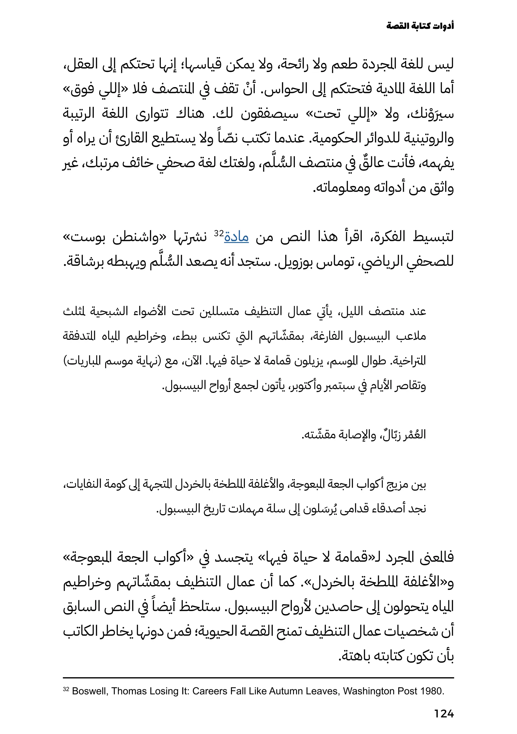 ،‫العقل‬ ‫إىل‬ ‫تحتكم‬ ‫إنها‬ ‫قياسها؛‬ ‫يمكن‬ ‫وال‬ ،‫رائحة‬ ‫وال‬ ‫طعم‬ ‫املجردة‬ ‫للغة‬ ‫ليس‬
»‫فوق‬ ‫«إللي‬ ‫فال‬ ‫املنتصف‬ ‫يف‬ ‫تقف‬ ْ
‫أْن‬ .‫الحواس‬ ‫إىل‬ ‫فتحتكم‬ ‫املادية‬ ‫اللغة‬ ‫أما‬
‫الرتيبة‬ ‫اللغة‬ ‫تتوارى‬ ‫هناك‬ .‫لك‬ ‫سيصفقون‬ »‫تحت‬ ‫«إللي‬ ‫وال‬ ،‫نك‬ْ‫َْو‬‫َري‬‫س‬
‫أو‬ ‫يراه‬ ‫أن‬ ‫القارئ‬ ‫يستطيع‬ ‫وال‬ ً‫ًا‬ ّ
‫نّص‬ ‫تكتب‬ ‫عندما‬ .‫الحكومية‬ ‫للدوائر‬ ‫والروتينية‬
‫غري‬ ،‫مرتبك‬ ‫خائف‬ ‫صحفي‬ ‫لغة‬ ‫ولغتك‬ ،‫م‬َ‫َّل‬ ُ
‫الُّس‬ ‫منتصف‬ ‫يف‬ ٌ
‫عالٌق‬ ‫فأنت‬ ،‫يفهمه‬
.‫ومعلوماته‬ ‫أدواته‬ ‫من‬ ‫واثق‬
»‫بوست‬ ‫«واشنطن‬ ‫نرشتها‬ 32
‫مادة‬ ‫من‬ ‫النص‬ ‫هذا‬ ‫اقرأ‬ ،‫الفكرة‬ ‫لتبسيط‬
.‫برشاقة‬ ‫ويهبطه‬ ‫م‬َ‫الُّسَّّل‬ ‫يصعد‬ ‫أنه‬ ‫ستجد‬ .‫بوزويل‬ ‫توماس‬ ،‫الريايض‬ ‫للصحفي‬
‫ملثلث‬ ‫الشبحية‬ ‫األضواء‬ ‫تحت‬ ‫متسللني‬ ‫التنظيف‬ ‫عمال‬ ‫يأيت‬ ،‫الليل‬ ‫منتصف‬ ‫عند‬
‫املتدفقة‬ ‫املياه‬ ‫وخراطيم‬ ،‫ببطء‬ ‫تكنس‬ ‫اليت‬ ‫اتهم‬ ّ
‫بمقّش‬ ،‫الفارغة‬ ‫البيسبول‬ ‫مالعب‬
)‫املباريات‬ ‫موسم‬ ‫(نهاية‬ ‫مع‬ ،‫اآلن‬ .‫فيها‬ ‫حياة‬ ‫ال‬ ‫قمامة‬ ‫يزيلون‬ ،‫املوسم‬ ‫طوال‬ .‫املرتاخية‬
.‫البيسبول‬ ‫أرواح‬ ‫لجمع‬ ‫يأتون‬ ،‫كتوبر‬‫وأ‬ ‫سبتمرب‬ ‫يف‬ ‫األيام‬ ‫وتقارص‬
.‫ته‬ ّ
‫مقّش‬ ‫واإلصابة‬ ،ٌ‫اٌل‬ّ‫ّب‬‫ز‬ ‫ر‬ْ‫ْم‬ُ‫الُع‬
،‫النفايات‬ ‫كومة‬ ‫إىل‬ ‫املتجهة‬ ‫بالخردل‬ ‫امللطخة‬ ‫واألغلفة‬ ،‫املبعوجة‬ ‫الجعة‬ ‫كواب‬‫أ‬ ‫مزيج‬ ‫بني‬
.‫البيسبول‬ ‫تاريخ‬ ‫مهمالت‬ ‫سلة‬ ‫إىل‬ ‫لون‬ َ
‫رَس‬ُ‫ُي‬ ‫قدامى‬ ‫أصدقاء‬ ‫نجد‬
»‫املبعوجة‬ ‫الجعة‬ ‫كواب‬‫«أ‬ ‫يف‬ ‫يتجسد‬ »‫فيها‬ ‫حياة‬ ‫ال‬ ‫لـ«قمامة‬ ‫املجرد‬ ‫فاملعىن‬
‫وخراطيم‬ ‫اتهم‬ ّ
‫بمقّش‬ ‫التنظيف‬ ‫عمال‬ ‫أن‬ ‫كما‬ .»‫بالخردل‬ ‫امللطخة‬ ‫و«األغلفة‬
‫السابق‬ ‫النص‬ ‫يف‬ ً‫أيضًا‬ ‫ستلحظ‬ .‫البيسبول‬ ‫ألرواح‬ ‫حاصدين‬ ‫إىل‬ ‫يتحولون‬ ‫املياه‬
‫الكاتب‬ ‫يخاطر‬ ‫دونها‬ ‫فمن‬ ‫الحيوية؛‬ ‫القصة‬ ‫تمنح‬ ‫التنظيف‬ ‫عمال‬ ‫شخصيات‬ ‫أن‬
.‫باهتة‬ ‫كتابته‬ ‫تكون‬ ‫بأن‬
32
Boswell, Thomas Losing It: Careers Fall Like Autumn Leaves, Washington Post 1980.
‫القصة‬‫كتابة‬‫أدوات‬
124
 