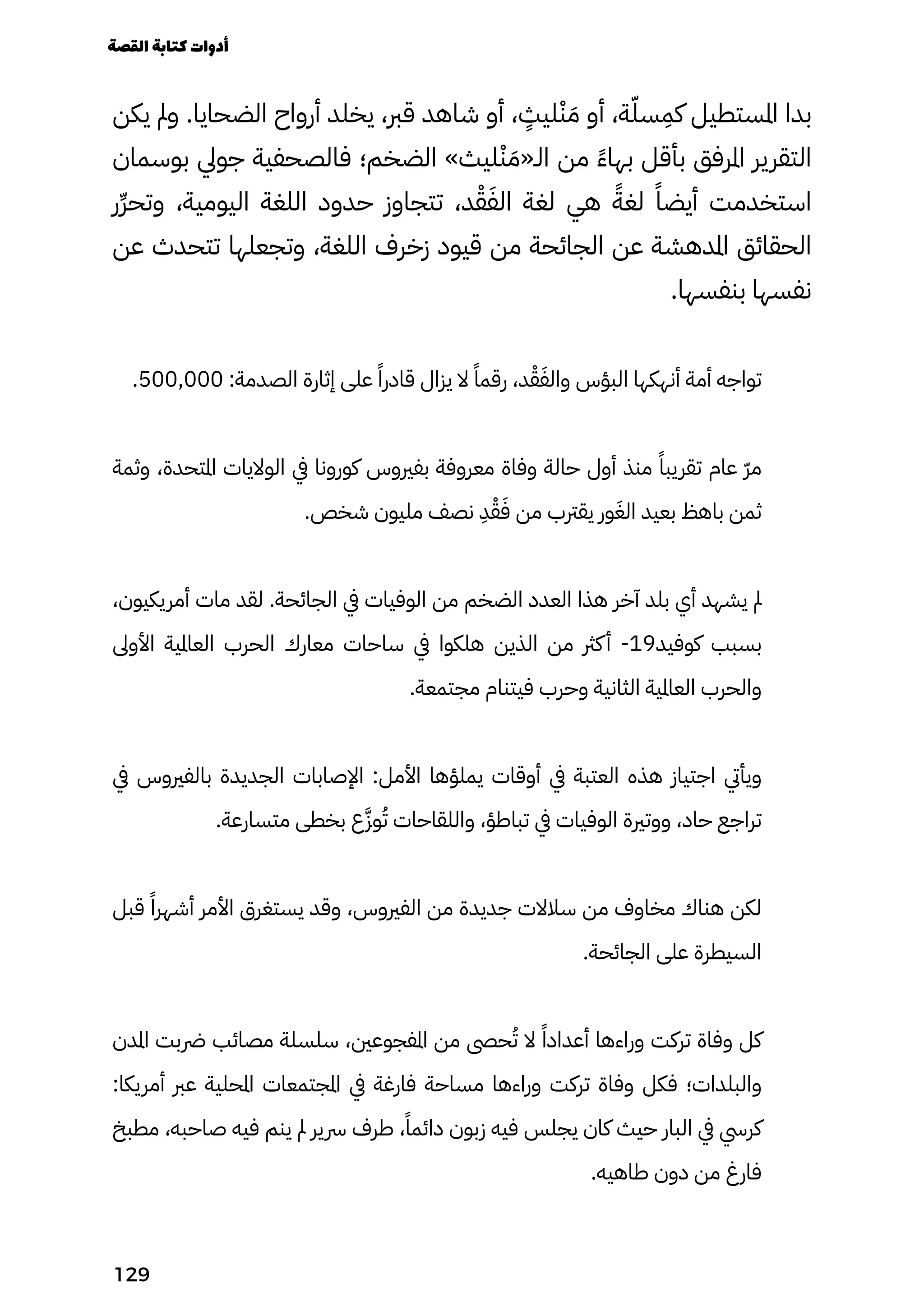‫يكن‬ ‫ومل‬ .‫الضحايا‬ ‫أرواح‬ ‫يخلد‬ ،‫قرب‬ ‫شاهد‬ ‫أو‬ ،
ٍ
‫ليٍث‬ْ‫ْن‬ َ‫َم‬ ‫أو‬ ،‫ة‬ّ‫سّل‬
ِ
‫كِم‬ ‫املستطيل‬ ‫بدا‬
‫بوسمان‬ ‫جويل‬ ‫فالصحفية‬ ‫الضخم؛‬ »‫ليث‬ْ‫ْن‬ َ‫الـ«َم‬ ‫من‬ ً‫ًء‬‫بها‬ ‫بأقل‬ ‫املرفق‬ ‫التقرير‬
‫ِر‬‫ِّر‬‫وتح‬ ،‫اليومية‬ ‫اللغة‬ ‫حدود‬ ‫تتجاوز‬ ،‫د‬ْ‫ْق‬َ‫الَف‬ ‫لغة‬ ‫هي‬ ً‫لغًة‬ ً‫أيضًا‬ ‫استخدمت‬
‫عن‬ ‫تتحدث‬ ‫وتجعلها‬ ،‫اللغة‬ ‫زخرف‬ ‫قيود‬ ‫من‬ ‫الجائحة‬ ‫عن‬ ‫املدهشة‬ ‫الحقائق‬
.‫بنفسها‬ ‫نفسها‬
.500,000 :‫الصدمة‬ ‫إثارة‬ ‫على‬ ً‫قادرًا‬ ‫يزال‬ ‫ال‬ ً‫رقمًا‬ ،‫د‬ْ‫ْق‬َ‫والَف‬ ‫البؤس‬ ‫أنهكها‬ ‫أمة‬ ‫تواجه‬
‫وثمة‬ ،‫املتحدة‬ ‫الواليات‬ ‫يف‬ ‫كورونا‬ ‫بفريوس‬ ‫معروفة‬ ‫وفاة‬ ‫حالة‬ ‫أول‬ ‫منذ‬ ً‫تقريبًا‬ ‫عام‬ ّ‫ّر‬‫م‬
.‫شخص‬ ‫مليون‬ ‫نصف‬
ِ
‫ِد‬ْ‫ْق‬َ‫َف‬ ‫من‬ ‫يقرتب‬ ‫ور‬َ‫الَغ‬ ‫بعيد‬ ‫باهظ‬ ‫ثمن‬
،‫أمريكيون‬ ‫مات‬ ‫لقد‬ .‫الجائحة‬ ‫يف‬ ‫الوفيات‬ ‫من‬ ‫الضخم‬ ‫العدد‬ ‫هذا‬ ‫آخر‬ ‫بلد‬ ‫أي‬ ‫يشهد‬ ‫مل‬
‫األوىل‬ ‫العاملية‬ ‫الحرب‬ ‫معارك‬ ‫ساحات‬ ‫يف‬ ‫هلكوا‬ ‫الذين‬ ‫من‬ ‫كرث‬‫أ‬ -19‫كوفيد‬ ‫بسبب‬
.‫مجتمعة‬ ‫فيتنام‬ ‫وحرب‬ ‫الثانية‬ ‫العاملية‬ ‫والحرب‬
‫يف‬ ‫بالفريوس‬ ‫الجديدة‬ ‫اإلصابات‬ :‫األمل‬ ‫يملؤها‬ ‫أوقات‬ ‫يف‬ ‫العتبة‬ ‫هذه‬ ‫اجتياز‬ ‫ويأيت‬
.‫متسارعة‬ ‫بخطى‬ ‫ع‬َ‫وَّز‬ُ‫ُت‬ ‫واللقاحات‬ ،‫تباطؤ‬ ‫يف‬ ‫الوفيات‬ ‫ووترية‬ ،‫حاد‬ ‫تراجع‬
‫قبل‬ ً‫أشهرًا‬ ‫األمر‬ ‫يستغرق‬ ‫وقد‬ ،‫الفريوس‬ ‫من‬ ‫جديدة‬ ‫سالالت‬ ‫من‬ ‫مخاوف‬ ‫هناك‬ ‫لكن‬
.‫الجائحة‬ ‫على‬ ‫السيطرة‬
‫املدن‬ ‫رضبت‬ ‫مصائب‬ ‫سلسلة‬ ،‫املفجوعني‬ ‫من‬ ‫حىص‬ُ‫ُت‬ ‫ال‬ ً‫أعدادًا‬ ‫وراءها‬ ‫تركت‬ ‫وفاة‬ ‫كل‬
:‫أمريكا‬ ‫عرب‬ ‫املحلية‬ ‫املجتمعات‬ ‫يف‬ ‫فارغة‬ ‫مساحة‬ ‫وراءها‬ ‫تركت‬ ‫وفاة‬ ‫فكل‬ ‫والبلدات؛‬
‫مطبخ‬ ،‫صاحبه‬ ‫فيه‬ ‫ينم‬ ‫مل‬ ‫رسير‬ ‫طرف‬ ،ً‫دائمًا‬ ‫زبون‬ ‫فيه‬ ‫يجلس‬ ‫كان‬ ‫حيث‬ ‫البار‬ ‫يف‬ ‫كريس‬
.‫طاهيه‬ ‫دون‬ ‫من‬ ‫فارغ‬
‫القصة‬‫كتابة‬‫أدوات‬
129
 