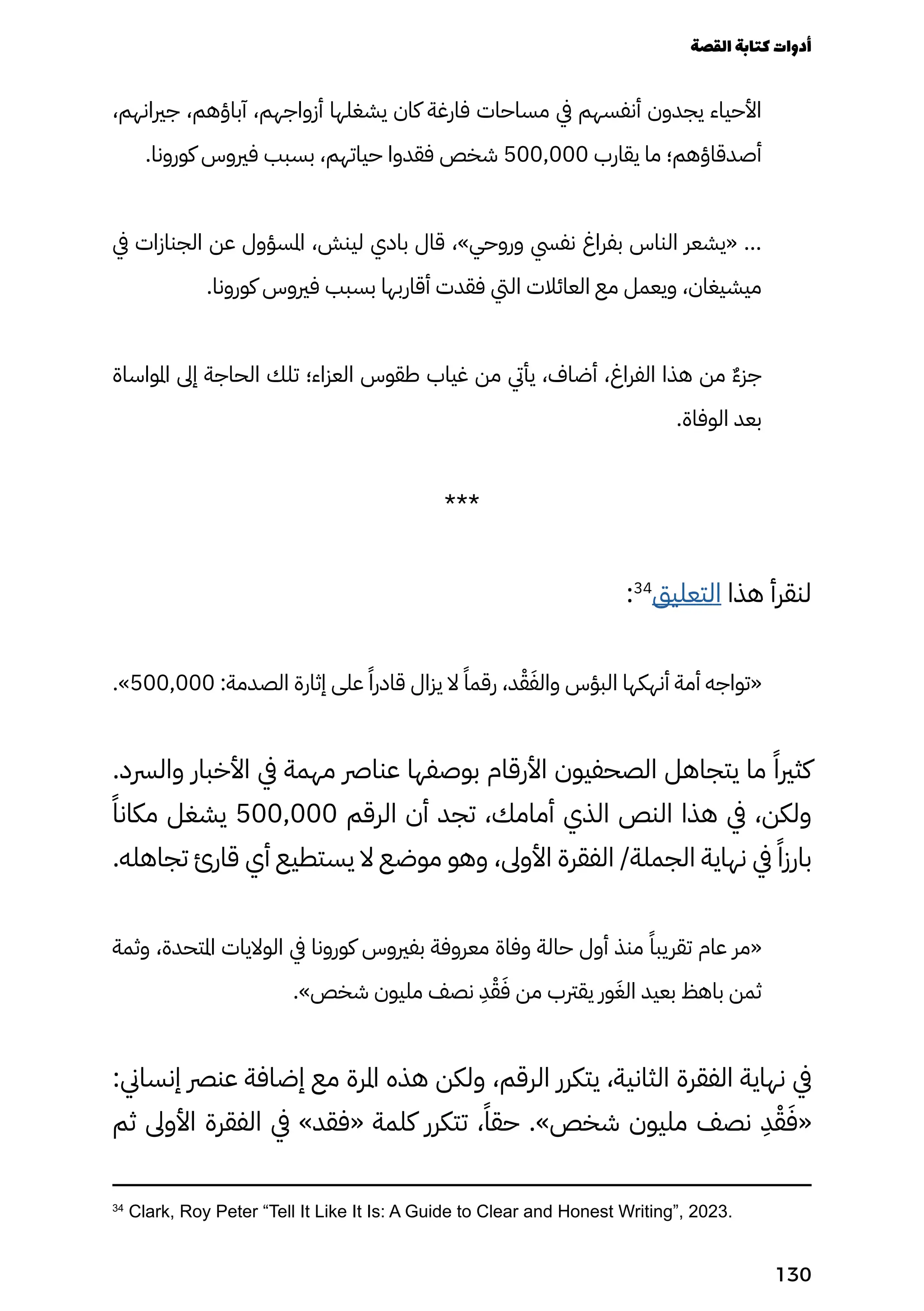 ،‫جريانهم‬ ،‫آباؤهم‬ ،‫أزواجهم‬ ‫يشغلها‬ ‫كان‬ ‫فارغة‬ ‫مساحات‬ ‫يف‬ ‫أنفسهم‬ ‫يجدون‬ ‫األحياء‬
.‫كورونا‬ ‫فريوس‬ ‫بسبب‬ ،‫حياتهم‬ ‫فقدوا‬ ‫شخص‬ 500,000 ‫يقارب‬ ‫ما‬ ‫أصدقاؤهم؛‬
‫يف‬ ‫الجنازات‬ ‫عن‬ ‫املسؤول‬ ،‫لينش‬ ‫بادي‬ ‫قال‬ ،»‫وروحي‬ ‫نفيس‬ ‫بفراغ‬ ‫الناس‬ ‫«يشعر‬ ...
.‫كورونا‬ ‫فريوس‬ ‫بسبب‬ ‫أقاربها‬ ‫فقدت‬ ‫اليت‬ ‫العائالت‬ ‫مع‬ ‫ويعمل‬ ،‫ميشيغان‬
‫املواساة‬ ‫إىل‬ ‫الحاجة‬ ‫تلك‬ ‫العزاء؛‬ ‫طقوس‬ ‫غياب‬ ‫من‬ ‫يأيت‬ ،‫أضاف‬ ،‫الفراغ‬ ‫هذا‬ ‫من‬ ٌ‫ٌء‬‫جز‬
.‫الوفاة‬ ‫بعد‬
***
:34
‫التعليق‬ ‫هذا‬ ‫لنقرأ‬
.»500,000 :‫الصدمة‬ ‫إثارة‬ ‫على‬ ً‫قادرًا‬ ‫يزال‬ ‫ال‬ ً‫رقمًا‬ ،‫د‬ْ‫ْق‬َ‫والَف‬ ‫البؤس‬ ‫أنهكها‬ ‫أمة‬ ‫«تواجه‬
.‫والرسد‬ ‫األخبار‬ ‫يف‬ ‫مهمة‬ ‫عنارص‬ ‫بوصفها‬ ‫األرقام‬ ‫الصحفيون‬ ‫يتجاهل‬ ‫ما‬ ً‫كثريًا‬
ً‫مكانًا‬ ‫يشغل‬ 500,000 ‫الرقم‬ ‫أن‬ ‫تجد‬ ،‫أمامك‬ ‫الذي‬ ‫النص‬ ‫هذا‬ ‫يف‬ ،‫ولكن‬
.‫تجاهله‬ ‫قارئ‬ ‫أي‬ ‫يستطيع‬ ‫ال‬ ‫موضع‬ ‫وهو‬ ،‫األوىل‬ ‫الفقرة‬ /‫الجملة‬ ‫نهاية‬ ‫يف‬ ً‫بارزًا‬
‫وثمة‬ ،‫املتحدة‬ ‫الواليات‬ ‫يف‬ ‫كورونا‬ ‫بفريوس‬ ‫معروفة‬ ‫وفاة‬ ‫حالة‬ ‫أول‬ ‫منذ‬ ً‫تقريبًا‬ ‫عام‬ ‫«مر‬
.»‫شخص‬ ‫مليون‬ ‫نصف‬
ِ
‫ِد‬ْ‫ْق‬َ‫َف‬ ‫من‬ ‫يقرتب‬ ‫ور‬َ‫الَغ‬ ‫بعيد‬ ‫باهظ‬ ‫ثمن‬
:‫إنساين‬ ‫عنرص‬ ‫إضافة‬ ‫مع‬ ‫املرة‬ ‫هذه‬ ‫ولكن‬ ،‫الرقم‬ ‫يتكرر‬ ،‫الثانية‬ ‫الفقرة‬ ‫نهاية‬ ‫يف‬
‫ثم‬ ‫األوىل‬ ‫الفقرة‬ ‫يف‬ »‫«فقد‬ ‫كلمة‬ ‫تتكرر‬ ،ً‫حقًا‬ .»‫شخص‬ ‫مليون‬ ‫نصف‬
ِ
‫ِد‬ْ‫ْق‬َ‫«َف‬
34
Clark, Roy Peter “Tell It Like It Is: A Guide to Clear and Honest Writing”, 2023.
‫القصة‬‫كتابة‬‫أدوات‬
130
 