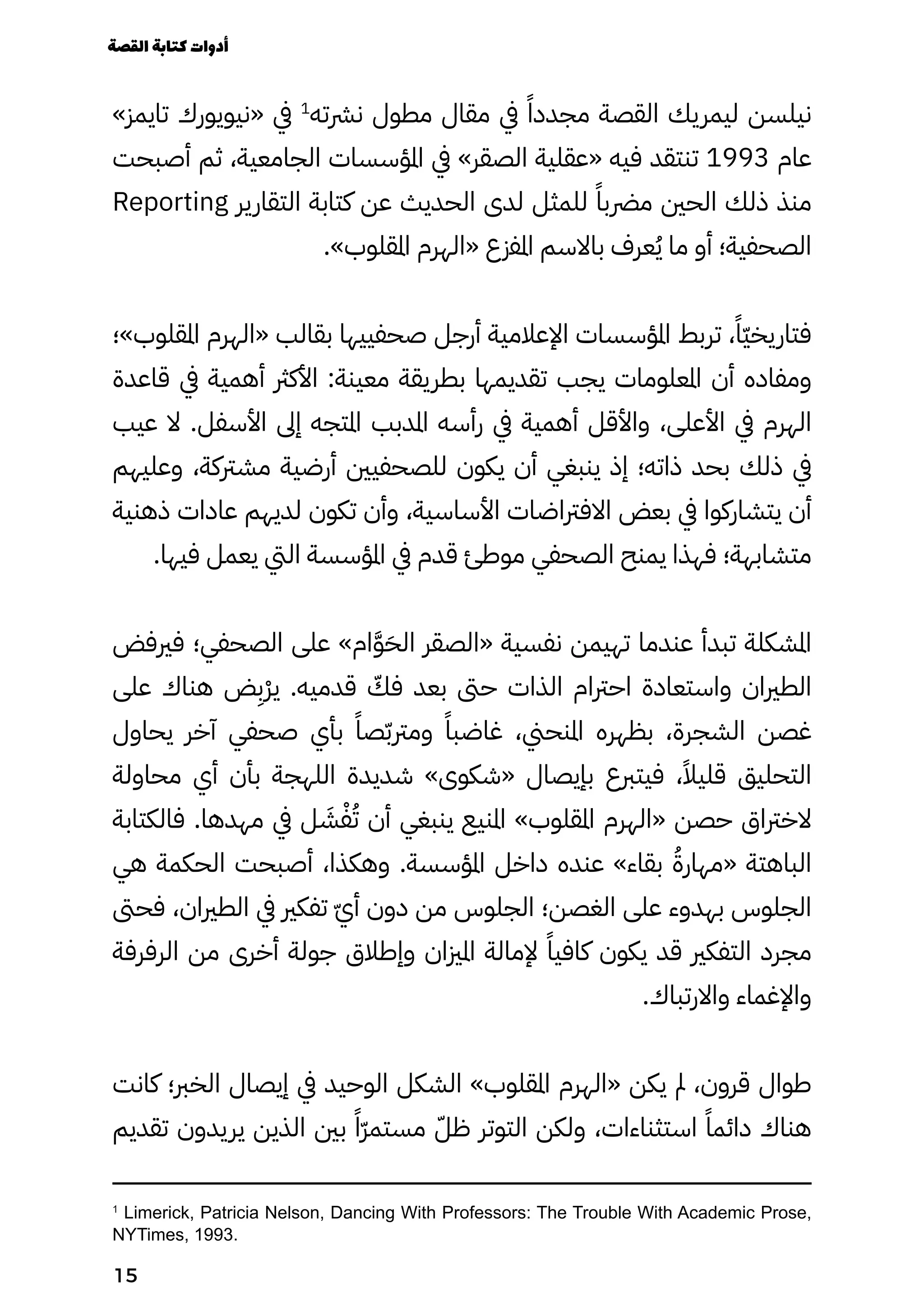 »‫تايمز‬ ‫«نيويورك‬ ‫يف‬ 1
‫نرشته‬ ‫مطول‬ ‫مقال‬ ‫يف‬ ً‫مجددًا‬ ‫القصة‬ ‫ليمريك‬ ‫نيلسن‬
‫أصبحت‬ ‫ثم‬ ،‫الجامعية‬ ‫املؤسسات‬ ‫يف‬ »‫الصقر‬ ‫«عقلية‬ ‫فيه‬ ‫تنتقد‬ 1993 ‫عام‬
Reporting ‫التقارير‬ ‫كتابة‬ ‫عن‬ ‫الحديث‬ ‫لدى‬ ‫للمثل‬ ً‫مرضبًا‬ ‫الحني‬ ‫ذلك‬ ‫منذ‬
.»‫املقلوب‬ ‫«الهرم‬ ‫املفزع‬ ‫باالسم‬ ‫عرف‬ُ‫ُي‬ ‫ما‬ ‫أو‬ ‫الصحفية؛‬
‫املقلوب»؛‬ ‫«الهرم‬ ‫بقالب‬ ‫صحفييها‬ ‫أرجل‬ ‫اإلعالمية‬ ‫املؤسسات‬ ‫تربط‬ ،ً‫ًّا‬‫ّي‬‫فتاريخ‬
‫قاعدة‬ ‫يف‬ ‫أهمية‬ ‫األكرث‬ :‫معينة‬ ‫بطريقة‬ ‫تقديمها‬ ‫يجب‬ ‫املعلومات‬ ‫أن‬ ‫ومفاده‬
‫عيب‬ ‫ال‬ .‫األسفل‬ ‫إىل‬ ‫املتجه‬ ‫املدبب‬ ‫رأسه‬ ‫يف‬ ‫أهمية‬ ‫واألقل‬ ،‫األعلى‬ ‫يف‬ ‫الهرم‬
‫وعليهم‬ ،‫مشرتكة‬ ‫أرضية‬ ‫للصحفيني‬ ‫يكون‬ ‫أن‬ ‫ينبغي‬ ‫إذ‬ ‫ذاته؛‬ ‫بحد‬ ‫ذلك‬ ‫يف‬
‫ذهنية‬ ‫عادات‬ ‫لديهم‬ ‫تكون‬ ‫وأن‬ ،‫األساسية‬ ‫االفرتاضات‬ ‫بعض‬ ‫يف‬ ‫يتشاركوا‬ ‫أن‬
.‫فيها‬ ‫يعمل‬ ‫اليت‬ ‫املؤسسة‬ ‫يف‬ ‫قدم‬ ‫موطئ‬ ‫الصحفي‬ ‫يمنح‬ ‫فهذا‬ ‫متشابهة؛‬
‫فريفض‬ ‫الصحفي؛‬ ‫على‬ »‫ام‬َ‫َّو‬َ‫الَح‬ ‫«الصقر‬ ‫نفسية‬ ‫تهيمن‬ ‫عندما‬ ‫تبدأ‬ ‫املشكلة‬
‫على‬ ‫هناك‬ ‫ض‬
ِ
‫ِْب‬‫ْر‬‫ي‬ .‫قدميه‬ ّ
‫فّك‬ ‫بعد‬ ‫حىت‬ ‫الذات‬ ‫احرتام‬ ‫واستعادة‬ ‫الطريان‬
‫يحاول‬ ‫آخر‬ ‫صحفي‬ ‫بأي‬ ً‫صًا‬ّ‫ّب‬‫ومرت‬ ً‫غاضبًا‬ ،‫املنحين‬ ‫بظهره‬ ،‫الشجرة‬ ‫غصن‬
‫محاولة‬ ‫أي‬ ‫بأن‬ ‫اللهجة‬ ‫شديدة‬ »‫«شكوى‬ ‫بإيصال‬ ‫فيتربع‬ ،ً‫قليًال‬ ‫التحليق‬
‫فالكتابة‬ .‫مهدها‬ ‫يف‬ ‫ل‬ َ
‫َش‬ْ‫ْف‬ُ‫ُت‬ ‫أن‬ ‫ينبغي‬ ‫املنيع‬ »‫املقلوب‬ ‫«الهرم‬ ‫حصن‬ ‫الخرتاق‬
‫هي‬ ‫الحكمة‬ ‫أصبحت‬ ،‫وهكذا‬ .‫املؤسسة‬ ‫داخل‬ ‫عنده‬ »‫بقاء‬ ُ‫«مهارُة‬ ‫الباهتة‬
‫فحىت‬ ،‫الطريان‬ ‫يف‬ ‫تفكري‬ ّ‫ّي‬‫أ‬ ‫دون‬ ‫من‬ ‫الجلوس‬ ‫الغصن؛‬ ‫على‬ ‫بهدوء‬ ‫الجلوس‬
‫الرفرفة‬ ‫من‬ ‫أخرى‬ ‫جولة‬ ‫وإطالق‬ ‫املزيان‬ ‫إلمالة‬ ً‫كافيًا‬ ‫يكون‬ ‫قد‬ ‫التفكري‬ ‫مجرد‬
.‫واالرتباك‬ ‫واإلغماء‬
‫كانت‬ ‫الخرب؛‬ ‫إيصال‬ ‫يف‬ ‫الوحيد‬ ‫الشكل‬ »‫املقلوب‬ ‫«الهرم‬ ‫يكن‬ ‫مل‬ ،‫قرون‬ ‫طوال‬
‫تقديم‬ ‫يريدون‬ ‫الذين‬ ‫بني‬ ً‫ًّا‬‫ّر‬‫مستم‬ ّ‫ظّل‬ ‫التوتر‬ ‫ولكن‬ ،‫استثناءات‬ ً‫دائمًا‬ ‫هناك‬
1
Limerick, Patricia Nelson, Dancing With Professors: The Trouble With Academic Prose,
NYTimes, 1993.
‫القصة‬‫كتابة‬‫أدوات‬
15
 