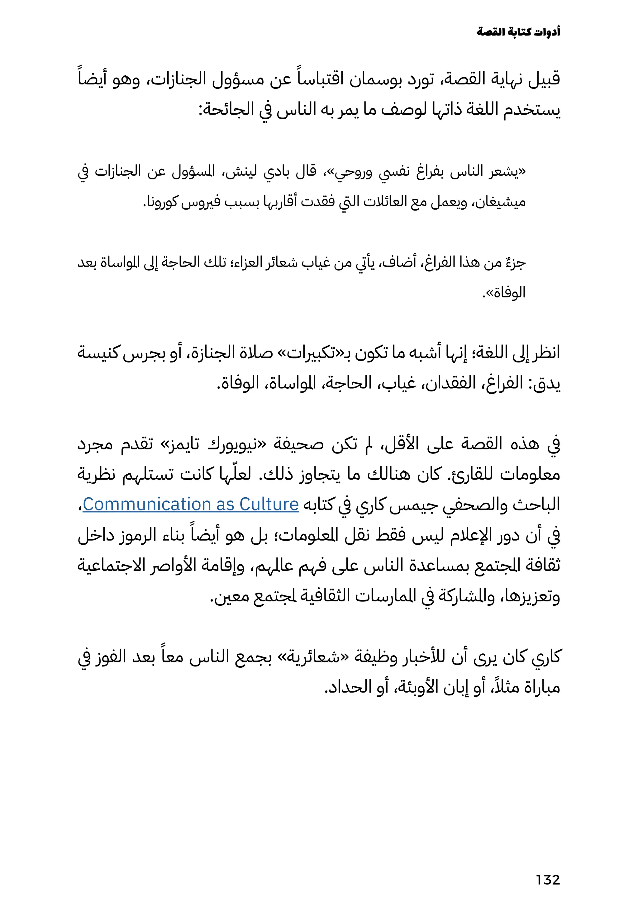 ً‫أيضًا‬ ‫وهو‬ ،‫الجنازات‬ ‫مسؤول‬ ‫عن‬ ً‫اقتباسًا‬ ‫بوسمان‬ ‫تورد‬ ،‫القصة‬ ‫نهاية‬ ‫قبيل‬
:‫الجائحة‬ ‫يف‬ ‫الناس‬ ‫به‬ ‫يمر‬ ‫ما‬ ‫لوصف‬ ‫ذاتها‬ ‫اللغة‬ ‫يستخدم‬
‫يف‬ ‫الجنازات‬ ‫عن‬ ‫املسؤول‬ ،‫لينش‬ ‫بادي‬ ‫قال‬ ،»‫وروحي‬ ‫نفيس‬ ‫بفراغ‬ ‫الناس‬ ‫«يشعر‬
.‫كورونا‬ ‫فريوس‬ ‫بسبب‬ ‫أقاربها‬ ‫فقدت‬ ‫اليت‬ ‫العائالت‬ ‫مع‬ ‫ويعمل‬ ،‫ميشيغان‬
‫بعد‬ ‫املواساة‬ ‫إىل‬ ‫الحاجة‬ ‫تلك‬ ‫العزاء؛‬ ‫شعائر‬ ‫غياب‬ ‫من‬ ‫يأيت‬ ،‫أضاف‬ ،‫الفراغ‬ ‫هذا‬ ‫من‬ ٌ‫ٌء‬‫جز‬
.»‫الوفاة‬
‫كنيسة‬ ‫بجرس‬ ‫أو‬ ،‫الجنازة‬ ‫صالة‬ »‫بـ«تكبريات‬ ‫تكون‬ ‫ما‬ ‫أشبه‬ ‫إنها‬ ‫اللغة؛‬ ‫إىل‬ ‫انظر‬
.‫الوفاة‬ ،‫املواساة‬ ،‫الحاجة‬ ،‫غياب‬ ،‫الفقدان‬ ،‫الفراغ‬ :‫يدق‬
‫مجرد‬ ‫تقدم‬ »‫تايمز‬ ‫«نيويورك‬ ‫صحيفة‬ ‫تكن‬ ‫مل‬ ،‫األقل‬ ‫على‬ ‫القصة‬ ‫هذه‬ ‫يف‬
‫نظرية‬ ‫تستلهم‬ ‫كانت‬ ‫ها‬ّ‫لعّل‬ .‫ذلك‬ ‫يتجاوز‬ ‫ما‬ ‫هنالك‬ ‫كان‬ .‫للقارئ‬ ‫معلومات‬
،Communication as Culture ‫كتابه‬ ‫يف‬ ‫كاري‬ ‫جيمس‬ ‫والصحفي‬ ‫الباحث‬
‫داخل‬ ‫الرموز‬ ‫بناء‬ ً‫أيضًا‬ ‫هو‬ ‫بل‬ ‫املعلومات؛‬ ‫نقل‬ ‫فقط‬ ‫ليس‬ ‫اإلعالم‬ ‫دور‬ ‫أن‬ ‫يف‬
‫االجتماعية‬ ‫األوارص‬ ‫وإقامة‬ ،‫عاملهم‬ ‫فهم‬ ‫على‬ ‫الناس‬ ‫بمساعدة‬ ‫املجتمع‬ ‫ثقافة‬
.‫معني‬ ‫ملجتمع‬ ‫الثقافية‬ ‫املمارسات‬ ‫يف‬ ‫واملشاركة‬ ،‫وتعزيزها‬
‫يف‬ ‫الفوز‬ ‫بعد‬ ً‫معًا‬ ‫الناس‬ ‫بجمع‬ »‫«شعائرية‬ ‫وظيفة‬ ‫لألخبار‬ ‫أن‬ ‫يرى‬ ‫كان‬ ‫كاري‬
.‫الحداد‬ ‫أو‬ ،‫األوبئة‬ ‫إبان‬ ‫أو‬ ،ً‫مثًال‬ ‫مباراة‬
‫القصة‬‫كتابة‬‫أدوات‬
132
 