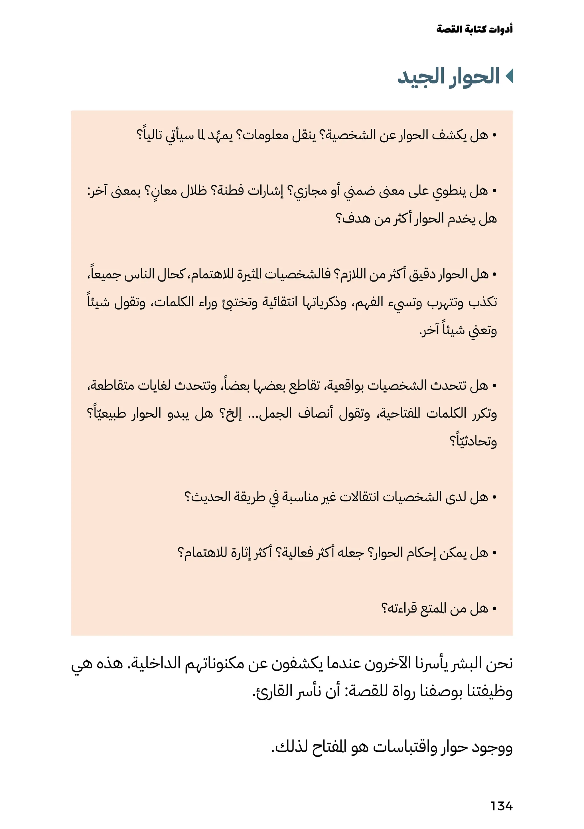 ‫الجيد‬ ‫الحوار‬
‫؟‬ً‫تاليًا‬ ‫سيأيت‬ ‫ملا‬ ‫د‬ِ‫يمِّه‬ ‫معلومات؟‬ ‫ينقل‬ ‫الشخصية؟‬ ‫عن‬ ‫الحوار‬ ‫يكشف‬ ‫هل‬ •
:‫آخر‬ ‫بمعىن‬ ‫؟‬
ٍ
‫معاٍن‬ ‫ظالل‬ ‫فطنة؟‬ ‫إشارات‬ ‫مجازي؟‬ ‫أو‬ ‫ضمين‬ ‫معىن‬ ‫على‬ ‫ينطوي‬ ‫هل‬ •
‫هدف؟‬ ‫من‬ ‫كرث‬‫أ‬ ‫الحوار‬ ‫يخدم‬ ‫هل‬
،ً‫جميعًا‬ ‫الناس‬ ‫كحال‬ ،‫لالهتمام‬ ‫املثرية‬ ‫فالشخصيات‬ ‫الالزم؟‬ ‫من‬ ‫كرث‬‫أ‬ ‫دقيق‬ ‫الحوار‬ ‫هل‬ •
ً‫شيئًا‬ ‫وتقول‬ ،‫الكلمات‬ ‫وراء‬ ‫وتختئب‬ ‫انتقائية‬ ‫وذكرياتها‬ ،‫الفهم‬ ‫وتيسء‬ ‫وتتهرب‬ ‫تكذب‬
.‫آخر‬ ً‫شيئًا‬ ‫وتعين‬
،‫متقاطعة‬ ‫لغايات‬ ‫وتتحدث‬ ،ً‫بعضًا‬ ‫بعضها‬ ‫تقاطع‬ ،‫بواقعية‬ ‫الشخصيات‬ ‫تتحدث‬ ‫هل‬ •
‫؟‬ً‫ًّا‬‫ّي‬‫طبيع‬ ‫الحوار‬ ‫يبدو‬ ‫هل‬ ‫إلخ؟‬ ...‫الجمل‬ ‫أنصاف‬ ‫وتقول‬ ،‫املفتاحية‬ ‫الكلمات‬ ‫وتكرر‬
‫؟‬ً‫ًّا‬‫ّي‬‫وتحادث‬
‫الحديث؟‬ ‫طريقة‬ ‫يف‬ ‫مناسبة‬ ‫غري‬ ‫انتقاالت‬ ‫الشخصيات‬ ‫لدى‬ ‫هل‬ •
‫لالهتمام؟‬ ‫إثارة‬ ‫كرث‬‫أ‬ ‫فعالية؟‬ ‫كرث‬‫أ‬ ‫جعله‬ ‫الحوار؟‬ ‫إحكام‬ ‫يمكن‬ ‫هل‬ •
‫قراءته؟‬ ‫املمتع‬ ‫من‬ ‫هل‬ •
‫هي‬ ‫هذه‬ .‫الداخلية‬ ‫مكنوناتهم‬ ‫عن‬ ‫يكشفون‬ ‫عندما‬ ‫اآلخرون‬ ‫يأرسنا‬ ‫البرش‬ ‫نحن‬
.‫القارئ‬ ‫نأرس‬ ‫أن‬ :‫للقصة‬ ‫رواة‬ ‫بوصفنا‬ ‫وظيفتنا‬
.‫لذلك‬ ‫املفتاح‬ ‫هو‬ ‫واقتباسات‬ ‫حوار‬ ‫ووجود‬
‫القصة‬‫كتابة‬‫أدوات‬
134
 