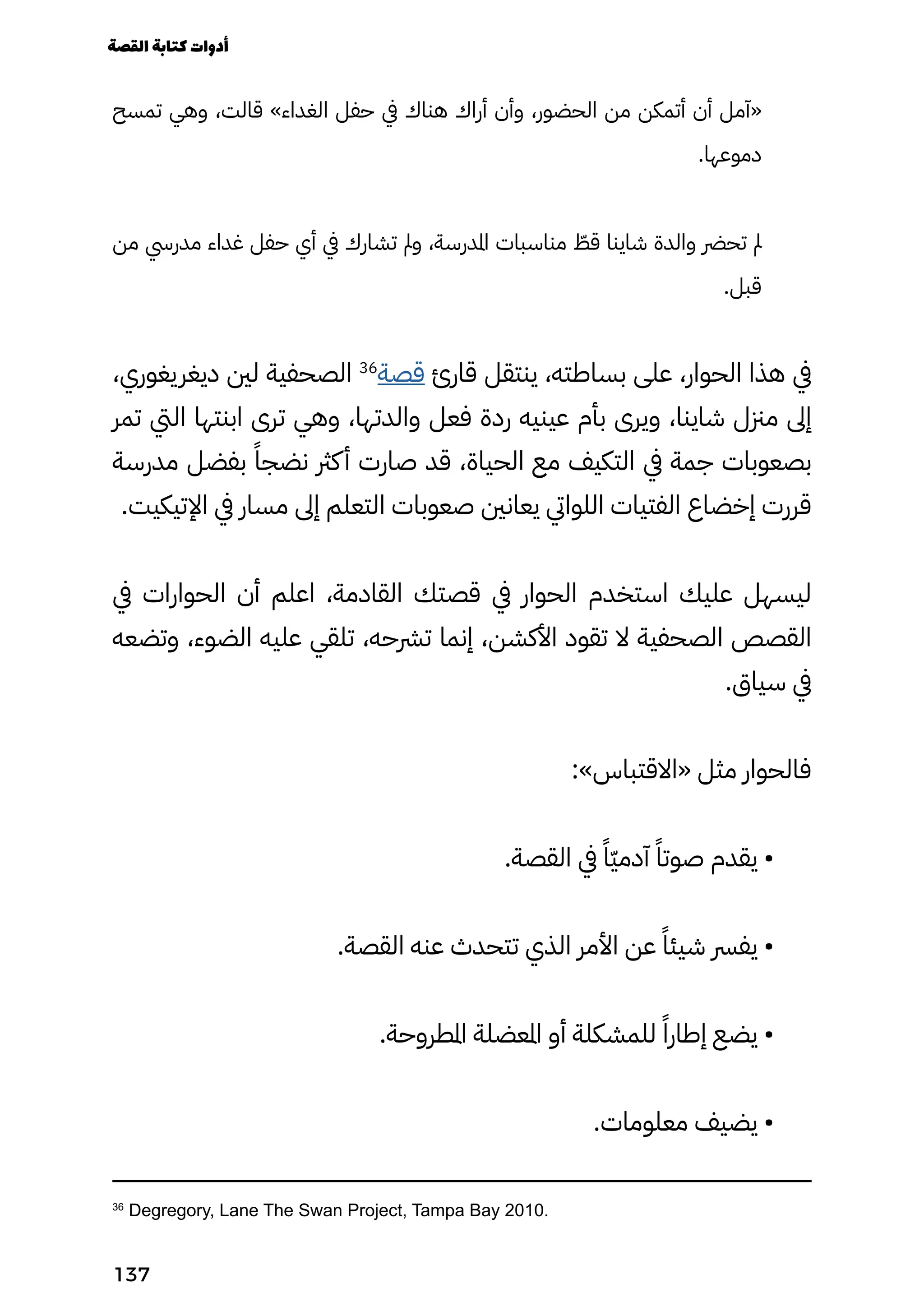 ‫تمسح‬ ‫وهي‬ ،‫قالت‬ »‫الغداء‬ ‫حفل‬ ‫يف‬ ‫هناك‬ ‫أراك‬ ‫وأن‬ ،‫الحضور‬ ‫من‬ ‫أتمكن‬ ‫أن‬ ‫«آمل‬
.‫دموعها‬
‫من‬ ‫مدريس‬ ‫غداء‬ ‫حفل‬ ‫أي‬ ‫يف‬ ‫تشارك‬ ‫ومل‬ ،‫املدرسة‬ ‫مناسبات‬ ّ
‫قّط‬ ‫شاينا‬ ‫والدة‬ ‫تحرض‬ ‫مل‬
.‫قبل‬
،‫ديغريغوري‬ ‫لني‬ ‫الصحفية‬ 36
‫قصة‬ ‫قارئ‬ ‫ينتقل‬ ،‫بساطته‬ ‫على‬ ،‫الحوار‬ ‫هذا‬ ‫يف‬
‫تمر‬ ‫اليت‬ ‫ابنتها‬ ‫ترى‬ ‫وهي‬ ،‫والدتها‬ ‫فعل‬ ‫ردة‬ ‫عينيه‬ ‫بأم‬ ‫ويرى‬ ،‫شاينا‬ ‫مزنل‬ ‫إىل‬
‫مدرسة‬ ‫بفضل‬ ً‫نضجًا‬ ‫كرث‬‫أ‬ ‫صارت‬ ‫قد‬ ،‫الحياة‬ ‫مع‬ ‫التكيف‬ ‫يف‬ ‫جمة‬ ‫بصعوبات‬
.‫اإلتيكيت‬ ‫يف‬ ‫مسار‬ ‫إىل‬ ‫التعلم‬ ‫صعوبات‬ ‫يعانني‬ ‫اللوايت‬ ‫الفتيات‬ ‫إخضاع‬ ‫قررت‬
‫يف‬ ‫الحوارات‬ ‫أن‬ ‫اعلم‬ ،‫القادمة‬ ‫قصتك‬ ‫يف‬ ‫الحوار‬ ‫استخدم‬ ‫عليك‬ ‫ليسهل‬
‫وتضعه‬ ،‫الضوء‬ ‫عليه‬ ‫تلقي‬ ،‫ترشحه‬ ‫إنما‬ ،‫األكشن‬ ‫تقود‬ ‫ال‬ ‫الصحفية‬ ‫القصص‬
.‫سياق‬ ‫يف‬
:»‫«االقتباس‬ ‫مثل‬ ‫فالحوار‬
.‫القصة‬ ‫يف‬ ً‫ًّا‬‫ّي‬‫آدم‬ ً‫صوتًا‬ ‫يقدم‬ •
.‫القصة‬ ‫عنه‬ ‫تتحدث‬ ‫الذي‬ ‫األمر‬ ‫عن‬ ً‫شيئًا‬ ‫يفرس‬ •
.‫املطروحة‬ ‫املعضلة‬ ‫أو‬ ‫للمشكلة‬ ً‫إطارًا‬ ‫يضع‬ •
.‫معلومات‬ ‫يضيف‬ •
36
Degregory, Lane The Swan Project, Tampa Bay 2010.
‫القصة‬‫كتابة‬‫أدوات‬
137
 