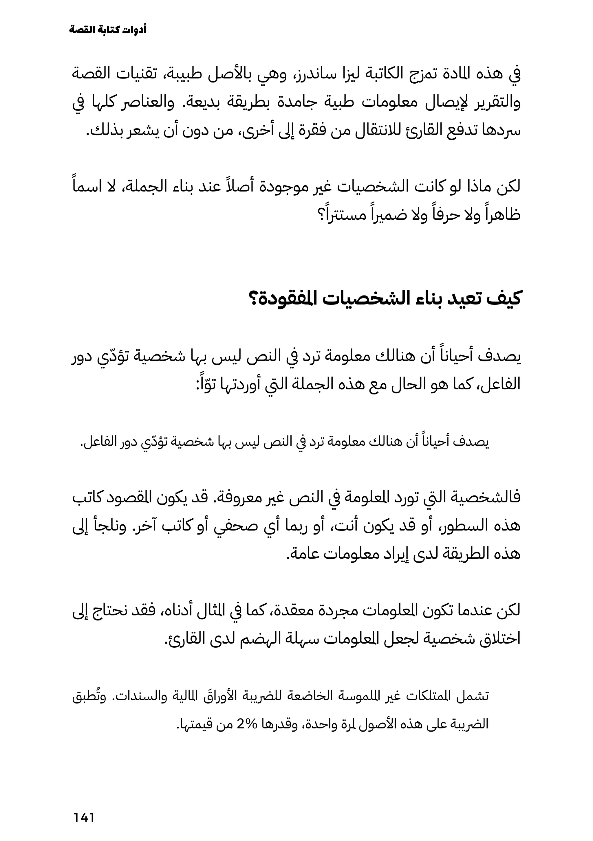 ‫القصة‬ ‫تقنيات‬ ،‫طبيبة‬ ‫باألصل‬ ‫وهي‬ ،‫ساندرز‬ ‫لزيا‬ ‫الكاتبة‬ ‫تمزج‬ ‫املادة‬ ‫هذه‬ ‫يف‬
‫يف‬ ‫كلها‬ ‫والعنارص‬ .‫بديعة‬ ‫بطريقة‬ ‫جامدة‬ ‫طبية‬ ‫معلومات‬ ‫إليصال‬ ‫والتقرير‬
.‫بذلك‬ ‫يشعر‬ ‫أن‬ ‫دون‬ ‫من‬ ،‫أخرى‬ ‫إىل‬ ‫فقرة‬ ‫من‬ ‫لالنتقال‬ ‫القارئ‬ ‫تدفع‬ ‫رسدها‬
ً‫اسمًا‬ ‫ال‬ ،‫الجملة‬ ‫بناء‬ ‫عند‬ ً‫أصًال‬ ‫موجودة‬ ‫غري‬ ‫الشخصيات‬ ‫كانت‬ ‫لو‬ ‫ماذا‬ ‫لكن‬
‫؟‬ً‫مسترتًا‬ ً‫ضمريًا‬ ‫وال‬ ً‫حرفًا‬ ‫وال‬ ً‫ظاهرًا‬
‫املفقودة؟‬ ‫الشخصيات‬ ‫بناء‬ ‫تعيد‬ ‫كيف‬
‫دور‬ ‫ي‬ّ‫ّد‬‫تؤ‬ ‫شخصية‬ ‫بها‬ ‫ليس‬ ‫النص‬ ‫يف‬ ‫ترد‬ ‫معلومة‬ ‫هنالك‬ ‫أن‬ ً‫أحيانًا‬ ‫يصدف‬
:ً‫ًا‬ّ‫ّو‬‫ت‬ ‫أوردتها‬ ‫اليت‬ ‫الجملة‬ ‫هذه‬ ‫مع‬ ‫الحال‬ ‫هو‬ ‫كما‬ ،‫الفاعل‬
.‫الفاعل‬ ‫دور‬ ‫ي‬ّ‫تؤّد‬ ‫شخصية‬ ‫بها‬ ‫ليس‬ ‫النص‬ ‫يف‬ ‫ترد‬ ‫معلومة‬ ‫هنالك‬ ‫أن‬ ً‫أحيانًا‬ ‫يصدف‬
‫كاتب‬ ‫املقصود‬ ‫يكون‬ ‫قد‬ .‫معروفة‬ ‫غري‬ ‫النص‬ ‫يف‬ ‫املعلومة‬ ‫تورد‬ ‫اليت‬ ‫فالشخصية‬
‫إىل‬ ‫ونلجأ‬ .‫آخر‬ ‫كاتب‬ ‫أو‬ ‫صحفي‬ ‫أي‬ ‫ربما‬ ‫أو‬ ،‫أنت‬ ‫يكون‬ ‫قد‬ ‫أو‬ ،‫السطور‬ ‫هذه‬
.‫عامة‬ ‫معلومات‬ ‫إيراد‬ ‫لدى‬ ‫الطريقة‬ ‫هذه‬
‫إىل‬ ‫نحتاج‬ ‫فقد‬ ،‫أدناه‬ ‫املثال‬ ‫يف‬ ‫كما‬ ،‫معقدة‬ ‫مجردة‬ ‫املعلومات‬ ‫تكون‬ ‫عندما‬ ‫لكن‬
.‫القارئ‬ ‫لدى‬ ‫الهضم‬ ‫سهلة‬ ‫املعلومات‬ ‫لجعل‬ ‫شخصية‬ ‫اختالق‬
‫طبق‬ُ‫وُت‬ .‫والسندات‬ ‫املالية‬ َ
‫األوراَق‬ ‫للرضيبة‬ ‫الخاضعة‬ ‫امللموسة‬ ‫غري‬ ‫املمتلكات‬ ‫تشمل‬
.‫قيمتها‬ ‫من‬ 2% ‫وقدرها‬ ،‫واحدة‬ ‫ملرة‬ ‫األصول‬ ‫هذه‬ ‫على‬ ‫الرضيبة‬
‫القصة‬‫كتابة‬‫أدوات‬
141
 