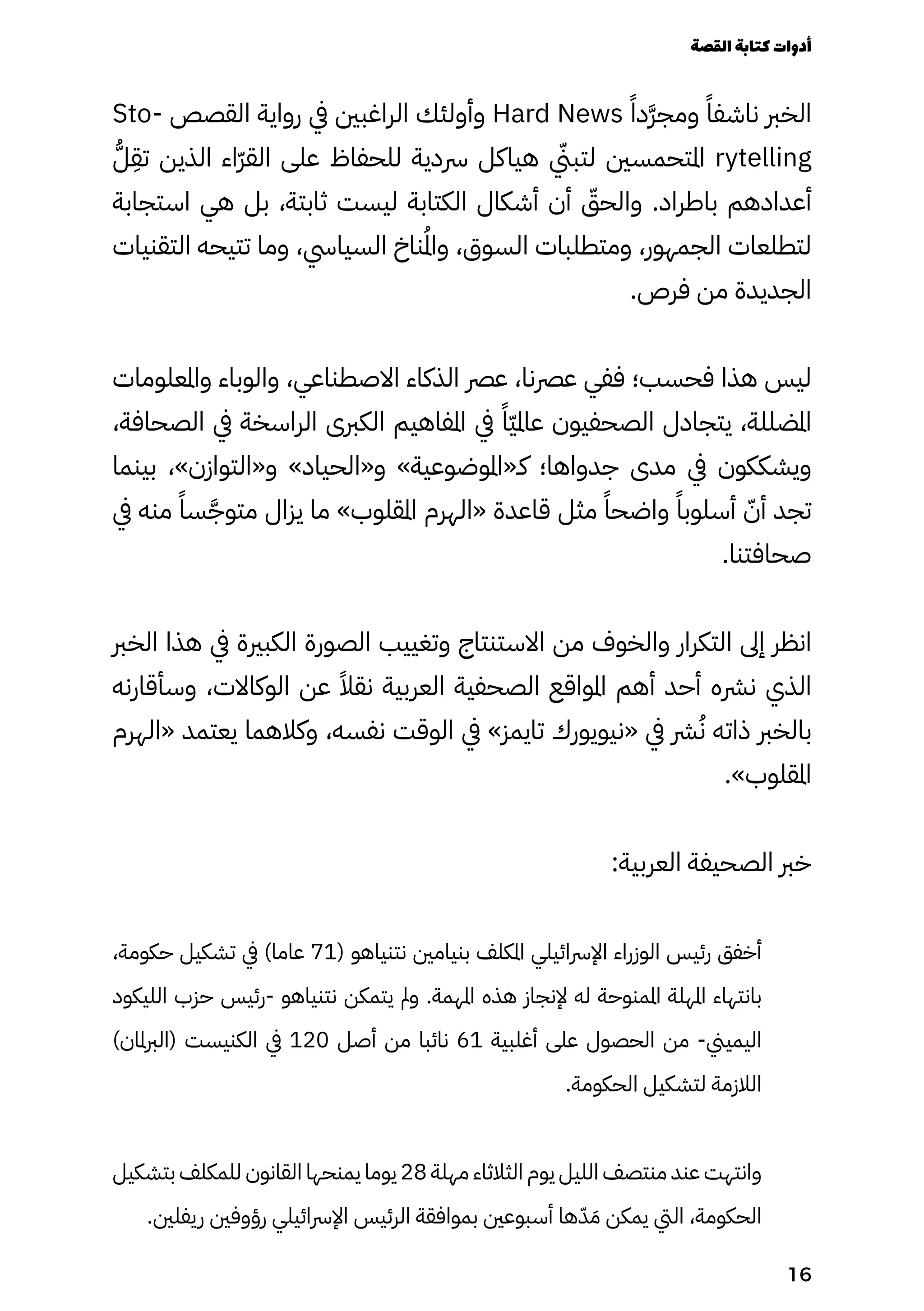 Sto� ‫القصص‬ ‫رواية‬ ‫يف‬ ‫الراغبني‬ ‫وأولئك‬ Hard News ً ‫ًا‬‫َد‬‫َّر‬‫ومج‬ ً‫ناشفًا‬ ‫الخرب‬
ُ‫ُّل‬
ِ
‫تِق‬ ‫الذين‬ ‫ّاء‬‫ّر‬‫الق‬ ‫على‬ ‫للحفاظ‬ ‫رسدية‬ ‫هياكل‬ ‫يّني‬‫لتب‬ ‫املتحمسني‬ rytelling
‫استجابة‬ ‫هي‬ ‫بل‬ ،‫ثابتة‬ ‫ليست‬ ‫الكتابة‬ ‫أشكال‬ ‫أن‬ ّ
‫والحّق‬ .‫باطراد‬ ‫أعدادهم‬
‫التقنيات‬ ‫تتيحه‬ ‫وما‬ ،‫السيايس‬ ‫ناخ‬ُ‫ُمل‬‫ا‬‫و‬ ،‫السوق‬ ‫ومتطلبات‬ ،‫الجمهور‬ ‫لتطلعات‬
.‫فرص‬ ‫من‬ ‫الجديدة‬
‫واملعلومات‬ ‫والوباء‬ ،‫االصطناعي‬ ‫الذكاء‬ ‫عرص‬ ،‫عرصنا‬ ‫ففي‬ ‫فحسب؛‬ ‫هذا‬ ‫ليس‬
،‫الصحافة‬ ‫يف‬ ‫الراسخة‬ ‫الكربى‬ ‫املفاهيم‬ ‫يف‬ ً‫ًّا‬‫ّي‬‫عامل‬ ‫الصحفيون‬ ‫يتجادل‬ ،‫املضللة‬
‫بينما‬ ،»‫و«التوازن‬ »‫و«الحياد‬ »‫كـ«املوضوعية‬ ‫جدواها؛‬ ‫مدى‬ ‫يف‬ ‫ويشككون‬
‫يف‬ ‫منه‬ ً‫سًا‬َ‫متوَّج‬ ‫يزال‬ ‫ما‬ »‫املقلوب‬ ‫«الهرم‬ ‫قاعدة‬ ‫مثل‬ ً‫واضحًا‬ ً‫أسلوبًا‬ ّ‫أّن‬ ‫تجد‬
.‫صحافتنا‬
‫الخرب‬ ‫هذا‬ ‫يف‬ ‫الكبرية‬ ‫الصورة‬ ‫وتغييب‬ ‫االستنتاج‬ ‫من‬ ‫والخوف‬ ‫التكرار‬ ‫إىل‬ ‫انظر‬
‫وسأقارنه‬ ،‫الوكاالت‬ ‫عن‬ ً‫نقًال‬ ‫العربية‬ ‫الصحفية‬ ‫املواقع‬ ‫أهم‬ ‫أحد‬ ‫نرشه‬ ‫الذي‬
‫«الهرم‬ ‫يعتمد‬ ‫وكالهما‬ ،‫نفسه‬ ‫الوقت‬ ‫يف‬ »‫تايمز‬ ‫«نيويورك‬ ‫يف‬ ‫رش‬ُ‫ُن‬ ‫ذاته‬ ‫بالخرب‬
.»‫املقلوب‬
:‫العربية‬ ‫الصحيفة‬ ‫خرب‬
،‫حكومة‬ ‫تشكيل‬ ‫يف‬ )‫عاما‬ 71( ‫نتنياهو‬ ‫بنيامني‬ ‫املكلف‬ ‫اإلرسائيلي‬ ‫الوزراء‬ ‫رئيس‬ ‫أخفق‬
‫الليكود‬ ‫حزب‬ ‫رئيس‬- ‫نتنياهو‬ ‫يتمكن‬ ‫ومل‬ .‫املهمة‬ ‫هذه‬ ‫إلنجاز‬ ‫له‬ ‫املمنوحة‬ ‫املهلة‬ ‫بانتهاء‬
)‫(الربملان‬ ‫الكنيست‬ ‫يف‬ 120 ‫أصل‬ ‫من‬ ‫نائبا‬ 61 ‫أغلبية‬ ‫على‬ ‫الحصول‬ ‫من‬ -‫اليميين‬
.‫الحكومة‬ ‫لتشكيل‬ ‫الالزمة‬
‫بتشكيل‬ ‫للمكلف‬ ‫القانون‬ ‫يمنحها‬ ‫يوما‬ 28 ‫مهلة‬ ‫الثالثاء‬ ‫يوم‬ ‫الليل‬ ‫منتصف‬ ‫عند‬ ‫وانتهت‬
.‫ريفلني‬ ‫رؤوفني‬ ‫اإلرسائيلي‬ ‫الرئيس‬ ‫بموافقة‬ ‫أسبوعني‬ ‫ها‬ّ‫ّد‬ َ‫َم‬ ‫يمكن‬ ‫اليت‬ ،‫الحكومة‬
‫القصة‬‫كتابة‬‫أدوات‬
16
 