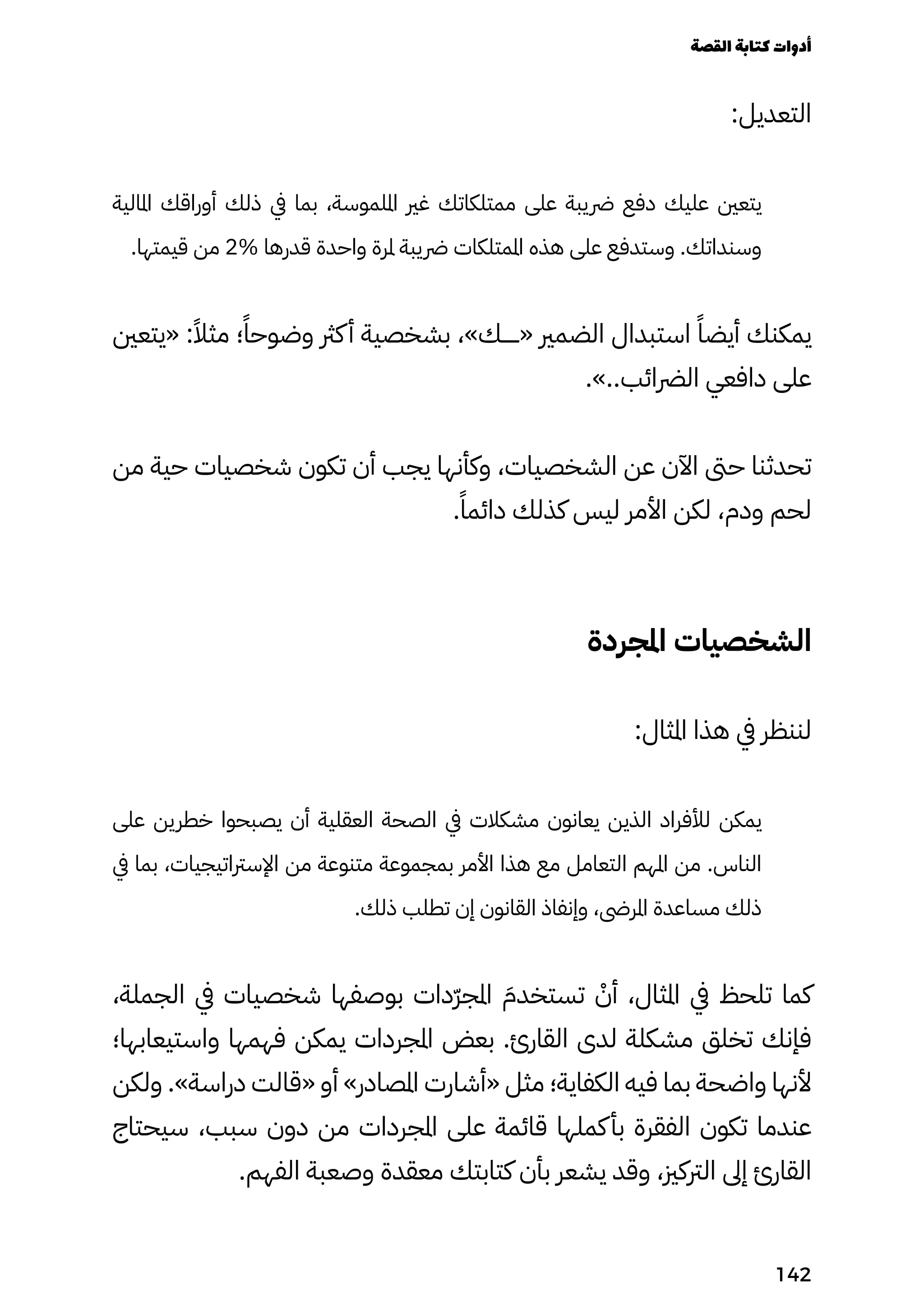 :‫التعديل‬
‫املالية‬ ‫أوراقك‬ ‫ذلك‬ ‫يف‬ ‫بما‬ ،‫امللموسة‬ ‫غري‬ ‫ممتلكاتك‬ ‫على‬ ‫رضيبة‬ ‫دفع‬ ‫عليك‬ ‫يتعني‬
.‫قيمتها‬ ‫من‬ 2% ‫قدرها‬ ‫واحدة‬ ‫ملرة‬ ‫رضيبة‬ ‫املمتلكات‬ ‫هذه‬ ‫على‬ ‫وستدفع‬ .‫وسنداتك‬
‫«يتعني‬ :ً‫مثًال‬ ‫؛‬ً‫وضوحًا‬ ‫كرث‬‫أ‬ ‫بشخصية‬ ،»‫«ــــــك‬ ‫الضمري‬ ‫استبدال‬ ً‫أيضًا‬ ‫يمكنك‬
.»..‫الرضائب‬ ‫دافعي‬ ‫على‬
‫من‬ ‫حية‬ ‫شخصيات‬ ‫تكون‬ ‫أن‬ ‫يجب‬ ‫وكأنها‬ ،‫الشخصيات‬ ‫عن‬ ‫اآلن‬ ‫حىت‬ ‫تحدثنا‬
.ً‫دائمًا‬ ‫كذلك‬ ‫ليس‬ ‫األمر‬ ‫لكن‬ ،‫ودم‬ ‫لحم‬
‫املجردة‬ ‫الشخصيات‬
:‫املثال‬ ‫هذا‬ ‫يف‬ ‫لننظر‬
‫على‬ ‫خطرين‬ ‫يصبحوا‬ ‫أن‬ ‫العقلية‬ ‫الصحة‬ ‫يف‬ ‫مشكالت‬ ‫يعانون‬ ‫الذين‬ ‫لألفراد‬ ‫يمكن‬
‫يف‬ ‫بما‬ ،‫اإلسرتاتيجيات‬ ‫من‬ ‫متنوعة‬ ‫بمجموعة‬ ‫األمر‬ ‫هذا‬ ‫مع‬ ‫التعامل‬ ‫املهم‬ ‫من‬ .‫الناس‬
.‫ذلك‬ ‫تطلب‬ ‫إن‬ ‫القانون‬ ‫وإنفاذ‬ ،‫املرىض‬ ‫مساعدة‬ ‫ذلك‬
،‫الجملة‬ ‫يف‬ ‫شخصيات‬ ‫بوصفها‬ ‫ّدات‬‫ّر‬‫املج‬ َ‫تستخدَم‬ ْ
‫أْن‬ ،‫املثال‬ ‫يف‬ ‫تلحظ‬ ‫كما‬
‫واستيعابها؛‬ ‫فهمها‬ ‫يمكن‬ ‫املجردات‬ ‫بعض‬ .‫القارئ‬ ‫لدى‬ ‫مشكلة‬ ‫تخلق‬ ‫فإنك‬
‫ولكن‬ .»‫دراسة‬ ‫«قالت‬ ‫أو‬ »‫املصادر‬ ‫«أشارت‬ ‫مثل‬ ‫الكفاية؛‬ ‫فيه‬ ‫بما‬ ‫واضحة‬ ‫ألنها‬
‫سيحتاج‬ ،‫سبب‬ ‫دون‬ ‫من‬ ‫املجردات‬ ‫على‬ ‫قائمة‬ ‫كملها‬‫بأ‬ ‫الفقرة‬ ‫تكون‬ ‫عندما‬
.‫الفهم‬ ‫وصعبة‬ ‫معقدة‬ ‫كتابتك‬ ‫بأن‬ ‫يشعر‬ ‫وقد‬ ،‫الرتكزي‬ ‫إىل‬ ‫القارئ‬
‫القصة‬‫كتابة‬‫أدوات‬
142
 