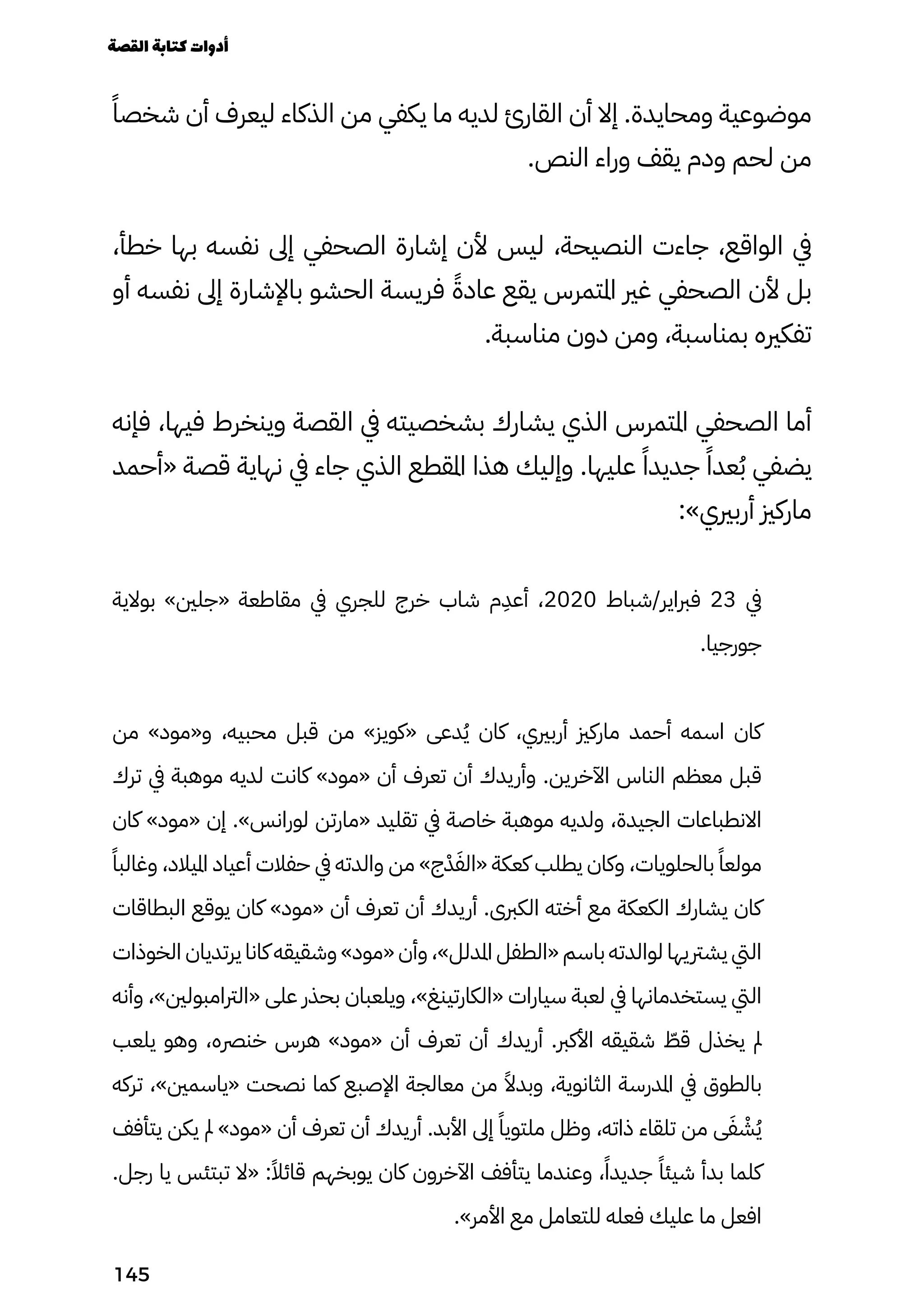 ً‫شخصًا‬ ‫أن‬ ‫ليعرف‬ ‫الذكاء‬ ‫من‬ ‫يكفي‬ ‫ما‬ ‫لديه‬ ‫القارئ‬ ‫أن‬ ‫إال‬ .‫ومحايدة‬ ‫موضوعية‬
.‫النص‬ ‫وراء‬ ‫يقف‬ ‫ودم‬ ‫لحم‬ ‫من‬
،‫خطأ‬ ‫بها‬ ‫نفسه‬ ‫إىل‬ ‫الصحفي‬ ‫إشارة‬ ‫ألن‬ ‫ليس‬ ،‫النصيحة‬ ‫جاءت‬ ،‫الواقع‬ ‫يف‬
‫أو‬ ‫نفسه‬ ‫إىل‬ ‫باإلشارة‬ ‫الحشو‬ ‫فريسة‬ ً‫عادًة‬ ‫يقع‬ ‫املتمرس‬ ‫غري‬ ‫الصحفي‬ ‫ألن‬ ‫بل‬
.‫مناسبة‬ ‫دون‬ ‫ومن‬ ،‫بمناسبة‬ ‫تفكريه‬
‫فإنه‬ ،‫فيها‬ ‫وينخرط‬ ‫القصة‬ ‫يف‬ ‫بشخصيته‬ ‫يشارك‬ ‫الذي‬ ‫املتمرس‬ ‫الصحفي‬ ‫أما‬
‫«أحمد‬ ‫قصة‬ ‫نهاية‬ ‫يف‬ ‫جاء‬ ‫الذي‬ ‫املقطع‬ ‫هذا‬ ‫وإليك‬ .‫عليها‬ ً‫جديدًا‬ ً‫عدًا‬ُ‫ُب‬ ‫يضفي‬
:»‫أربريي‬ ‫ماركزي‬
‫بوالية‬ »‫«جلني‬ ‫مقاطعة‬ ‫يف‬ ‫للجري‬ ‫خرج‬ ‫شاب‬ ‫م‬
ِ
‫أعِد‬ ،2020 ‫شباط‬/‫فرباير‬ 23 ‫يف‬
.‫جورجيا‬
‫من‬ »‫و«مود‬ ،‫محبيه‬ ‫قبل‬ ‫من‬ »‫«كويز‬ ‫دعى‬ُ‫ُي‬ ‫كان‬ ،‫أربريي‬ ‫ماركزي‬ ‫أحمد‬ ‫اسمه‬ ‫كان‬
‫ترك‬ ‫يف‬ ‫موهبة‬ ‫لديه‬ ‫كانت‬ »‫«مود‬ ‫أن‬ ‫تعرف‬ ‫أن‬ ‫وأريدك‬ .‫اآلخرين‬ ‫الناس‬ ‫معظم‬ ‫قبل‬
‫كان‬ »‫«مود‬ ‫إن‬ .»‫لورانس‬ ‫«مارتن‬ ‫تقليد‬ ‫يف‬ ‫خاصة‬ ‫موهبة‬ ‫ولديه‬ ،‫الجيدة‬ ‫االنطباعات‬
ً‫وغالبًا‬ ،‫امليالد‬ ‫أعياد‬ ‫حفالت‬ ‫يف‬ ‫والدته‬ ‫من‬ »‫ج‬ْ‫ْد‬َ‫«الَف‬ ‫كعكة‬ ‫يطلب‬ ‫وكان‬ ،‫بالحلويات‬ ً‫مولعًا‬
‫البطاقات‬ ‫يوقع‬ ‫كان‬ »‫«مود‬ ‫أن‬ ‫تعرف‬ ‫أن‬ ‫أريدك‬ .‫الكربى‬ ‫أخته‬ ‫مع‬ ‫الكعكة‬ ‫يشارك‬ ‫كان‬
‫الخوذات‬ ‫يرتديان‬ ‫كانا‬ ‫وشقيقه‬ »‫«مود‬ ‫وأن‬ ،»‫املدلل‬ ‫«الطفل‬ ‫باسم‬ ‫لوالدته‬ ‫يشرتيها‬ ‫اليت‬
‫وأنه‬ ،»‫«الرتامبولني‬ ‫على‬ ‫بحذر‬ ‫ويلعبان‬ ،»‫«الكارتينغ‬ ‫سيارات‬ ‫لعبة‬ ‫يف‬ ‫يستخدمانها‬ ‫اليت‬
‫يلعب‬ ‫وهو‬ ،‫خنرصه‬ ‫هرس‬ »‫«مود‬ ‫أن‬ ‫تعرف‬ ‫أن‬ ‫أريدك‬ .‫األكرب‬ ‫شقيقه‬ ّ
‫قّط‬ ‫يخذل‬ ‫مل‬
‫تركه‬ ،»‫«ياسمني‬ ‫نصحت‬ ‫كما‬ ‫اإلصبع‬ ‫معالجة‬ ‫من‬ ً‫وبدًال‬ ،‫الثانوية‬ ‫املدرسة‬ ‫يف‬ ‫بالطوق‬
‫يتأفف‬ ‫يكن‬ ‫مل‬ »‫«مود‬ ‫أن‬ ‫تعرف‬ ‫أن‬ ‫أريدك‬ .‫األبد‬ ‫إىل‬ ً‫ملتويًا‬ ‫وظل‬ ،‫ذاته‬ ‫تلقاء‬ ‫من‬ ‫ى‬َ‫َف‬ ْ
‫ْش‬ُ‫ُي‬
.‫رجل‬ ‫يا‬ ‫تبتئس‬ ‫«ال‬ :ً‫قائًال‬ ‫يوبخهم‬ ‫كان‬ ‫اآلخرون‬ ‫يتأفف‬ ‫وعندما‬ ،ً‫جديدًا‬ ً‫شيئًا‬ ‫بدأ‬ ‫كلما‬
.»‫األمر‬ ‫مع‬ ‫للتعامل‬ ‫فعله‬ ‫عليك‬ ‫ما‬ ‫افعل‬
‫القصة‬‫كتابة‬‫أدوات‬
145
 
