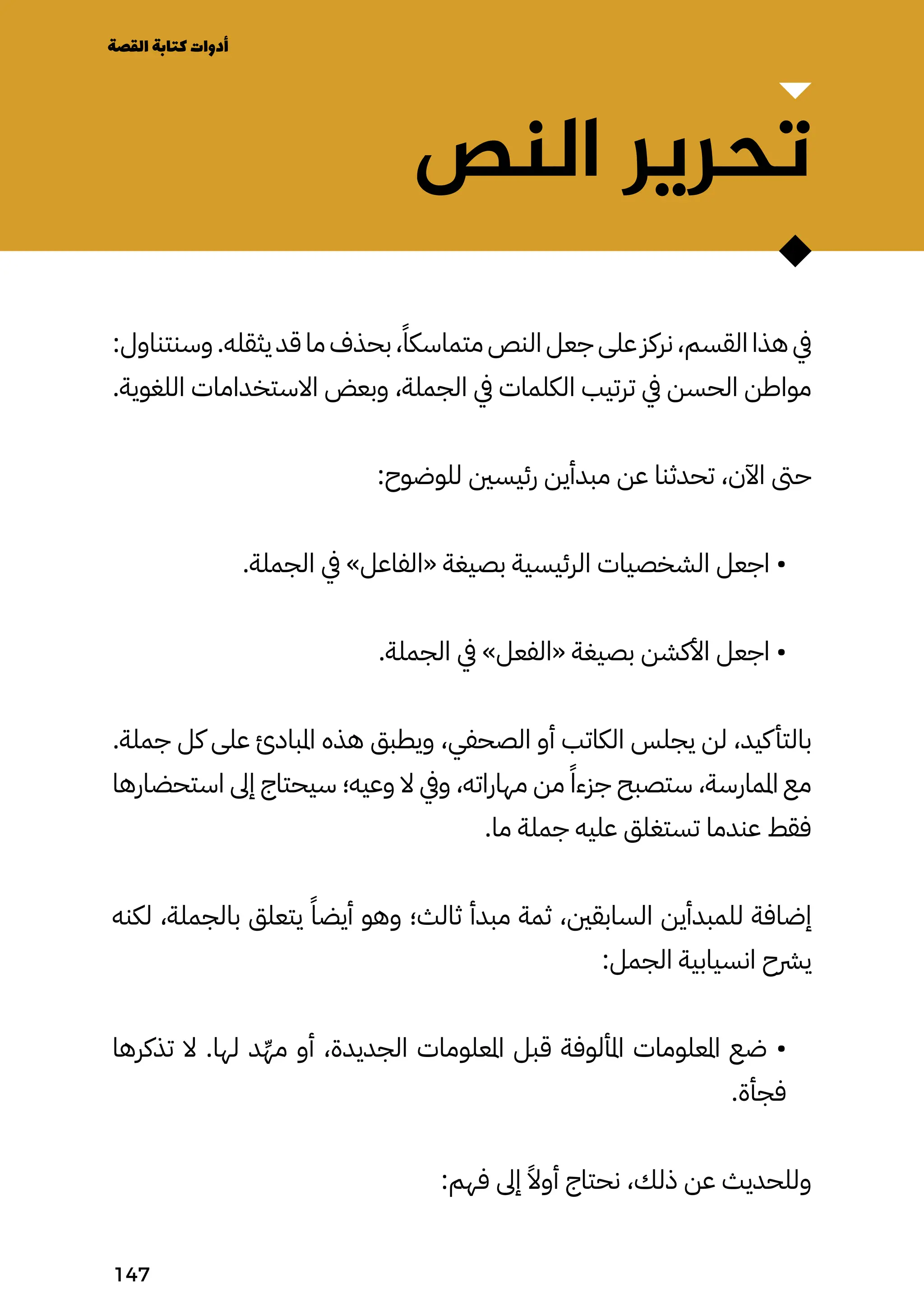 ‫النص‬ ‫تحرير‬
:‫وسنتناول‬ .‫يثقله‬ ‫قد‬ ‫ما‬ ‫بحذف‬ ،ً‫متماسكًا‬ ‫النص‬ ‫جعل‬ ‫على‬ ‫نركز‬ ،‫القسم‬ ‫هذا‬ ‫يف‬
.‫اللغوية‬ ‫االستخدامات‬ ‫وبعض‬ ،‫الجملة‬ ‫يف‬ ‫الكلمات‬ ‫ترتيب‬ ‫يف‬ ‫الحسن‬ ‫مواطن‬
:‫للوضوح‬ ‫رئيسني‬ ‫مبدأين‬ ‫عن‬ ‫تحدثنا‬ ،‫اآلن‬ ‫حىت‬
.‫الجملة‬ ‫يف‬ »‫«الفاعل‬ ‫بصيغة‬ ‫الرئيسية‬ ‫الشخصيات‬ ‫اجعل‬ •
.‫الجملة‬ ‫يف‬ »‫«الفعل‬ ‫بصيغة‬ ‫األكشن‬ ‫اجعل‬ •
.‫جملة‬ ‫كل‬ ‫على‬ ‫املبادئ‬ ‫هذه‬ ‫ويطبق‬ ،‫الصحفي‬ ‫أو‬ ‫الكاتب‬ ‫يجلس‬ ‫لن‬ ،‫كيد‬‫بالتأ‬
‫استحضارها‬ ‫إىل‬ ‫سيحتاج‬ ‫وعيه؛‬ ‫ال‬ ‫ويف‬ ،‫مهاراته‬ ‫من‬ ً‫جزءًا‬ ‫ستصبح‬ ،‫املمارسة‬ ‫مع‬
.‫ما‬ ‫جملة‬ ‫عليه‬ ‫تستغلق‬ ‫عندما‬ ‫فقط‬
‫لكنه‬ ،‫بالجملة‬ ‫يتعلق‬ ً‫أيضًا‬ ‫وهو‬ ‫ثالث؛‬ ‫مبدأ‬ ‫ثمة‬ ،‫السابقني‬ ‫للمبدأين‬ ‫إضافة‬
:‫الجمل‬ ‫انسيابية‬ ‫يرشح‬
‫تذكرها‬ ‫ال‬ .‫لها‬ ‫د‬ِ‫مِّه‬ ‫أو‬ ،‫الجديدة‬ ‫املعلومات‬ ‫قبل‬ ‫املألوفة‬ ‫املعلومات‬ ‫ضع‬ •
.‫فجأة‬
:‫فهم‬ ‫إىل‬ ً‫أوًال‬ ‫نحتاج‬ ،‫ذلك‬ ‫عن‬ ‫وللحديث‬
‫القصة‬‫كتابة‬‫أدوات‬
147
 