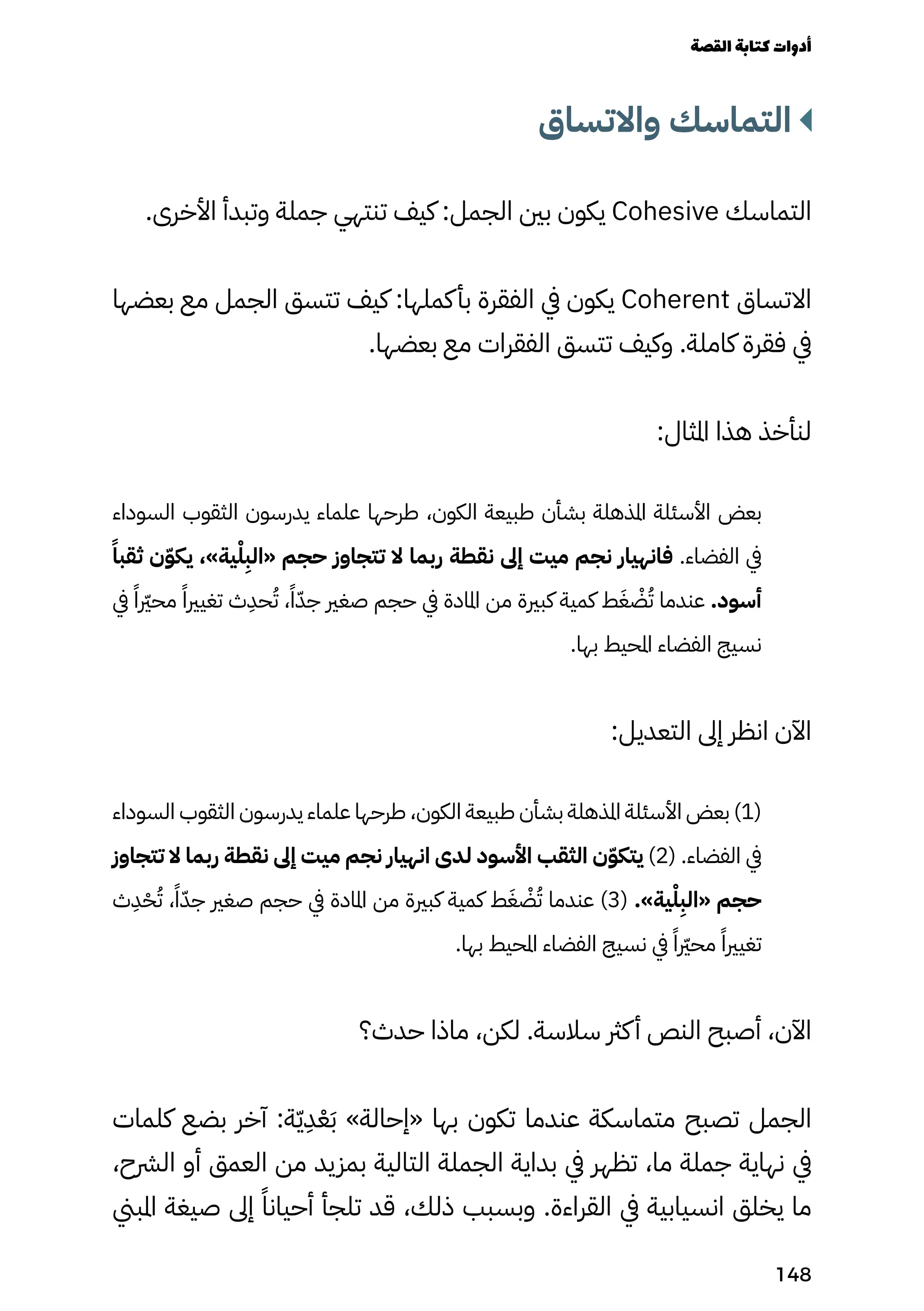 ‫واالتساق‬ ‫التماسك‬
.‫األخرى‬ ‫وتبدأ‬ ‫جملة‬ ‫تنتهي‬ ‫كيف‬ :‫الجمل‬ ‫بني‬ ‫يكون‬ Cohesive ‫التماسك‬
‫بعضها‬ ‫مع‬ ‫الجمل‬ ‫تتسق‬ ‫كيف‬ :‫كملها‬‫بأ‬ ‫الفقرة‬ ‫يف‬ ‫يكون‬ Coherent ‫االتساق‬
.‫بعضها‬ ‫مع‬ ‫الفقرات‬ ‫تتسق‬ ‫وكيف‬ .‫كاملة‬ ‫فقرة‬ ‫يف‬
:‫املثال‬ ‫هذا‬ ‫لنأخذ‬
‫السوداء‬ ‫الثقوب‬ ‫يدرسون‬ ‫علماء‬ ‫طرحها‬ ،‫الكون‬ ‫طبيعة‬ ‫بشأن‬ ‫املذهلة‬ ‫األسئلة‬ ‫بعض‬
ً‫ثقبًا‬ ‫ن‬ّ‫ّو‬‫يك‬ ،»‫ية‬ْ‫ْل‬
ِ
‫«الِب‬ ‫حجم‬ ‫تتجاوز‬ ‫ال‬ ‫ربما‬ ‫نقطة‬ ‫إىل‬ ‫ميت‬ ‫نجم‬ ‫فانهيار‬ .‫الفضاء‬ ‫يف‬
‫يف‬ ً‫محرّيرًا‬ ً‫تغيريًا‬ ‫ث‬
ِ
‫حِد‬ُ‫ُت‬ ،ً‫ًا‬ّ‫جّد‬ ‫صغري‬ ‫حجم‬ ‫يف‬ ‫املادة‬ ‫من‬ ‫كبرية‬ ‫كمية‬ ‫ط‬َ‫َغ‬ ْ
‫ْض‬ُ‫ُت‬ ‫عندما‬ .‫أسود‬
.‫بها‬ ‫املحيط‬ ‫الفضاء‬ ‫نسيج‬
:‫التعديل‬ ‫إىل‬ ‫انظر‬ ‫اآلن‬
‫السوداء‬ ‫الثقوب‬ ‫يدرسون‬ ‫علماء‬ ‫طرحها‬ ،‫الكون‬ ‫طبيعة‬ ‫بشأن‬ ‫املذهلة‬ ‫األسئلة‬ ‫بعض‬ )1(
‫تتجاوز‬ ‫ال‬ ‫ربما‬ ‫نقطة‬ ‫إىل‬ ‫ميت‬ ‫نجم‬ ‫انهيار‬ ‫لدى‬ ‫األسود‬ ‫الثقب‬ ‫ن‬ّ‫ّو‬‫يتك‬ )2( .‫الفضاء‬ ‫يف‬
‫ث‬
ِ
‫ِد‬ْ‫ْح‬ُ‫ُت‬ ،ً‫ًا‬ّ‫جّد‬ ‫صغري‬ ‫حجم‬ ‫يف‬ ‫املادة‬ ‫من‬ ‫كبرية‬ ‫كمية‬ ‫ط‬َ‫َغ‬ ْ
‫ْض‬ُ‫ُت‬ ‫عندما‬ )3( .»‫ية‬ْ‫ْل‬
ِ
‫«الِب‬ ‫حجم‬
.‫بها‬ ‫املحيط‬ ‫الفضاء‬ ‫نسيج‬ ‫يف‬ ً‫محرّيرًا‬ ً‫تغيريًا‬
‫حدث؟‬ ‫ماذا‬ ،‫لكن‬ .‫سالسة‬ ‫كرث‬‫أ‬ ‫النص‬ ‫أصبح‬ ،‫اآلن‬
‫كلمات‬ ‫بضع‬ ‫آخر‬ :‫ة‬ّ‫ّي‬
ِ
‫ِد‬ْ‫ْع‬َ‫َب‬ »‫«إحالة‬ ‫بها‬ ‫تكون‬ ‫عندما‬ ‫متماسكة‬ ‫تصبح‬ ‫الجمل‬
،‫الرشح‬ ‫أو‬ ‫العمق‬ ‫من‬ ‫بمزيد‬ ‫التالية‬ ‫الجملة‬ ‫بداية‬ ‫يف‬ ‫تظهر‬ ،‫ما‬ ‫جملة‬ ‫نهاية‬ ‫يف‬
‫املبين‬ ‫صيغة‬ ‫إىل‬ ً‫أحيانًا‬ ‫تلجأ‬ ‫قد‬ ،‫ذلك‬ ‫وبسبب‬ .‫القراءة‬ ‫يف‬ ‫انسيابية‬ ‫يخلق‬ ‫ما‬
‫القصة‬‫كتابة‬‫أدوات‬
148
 