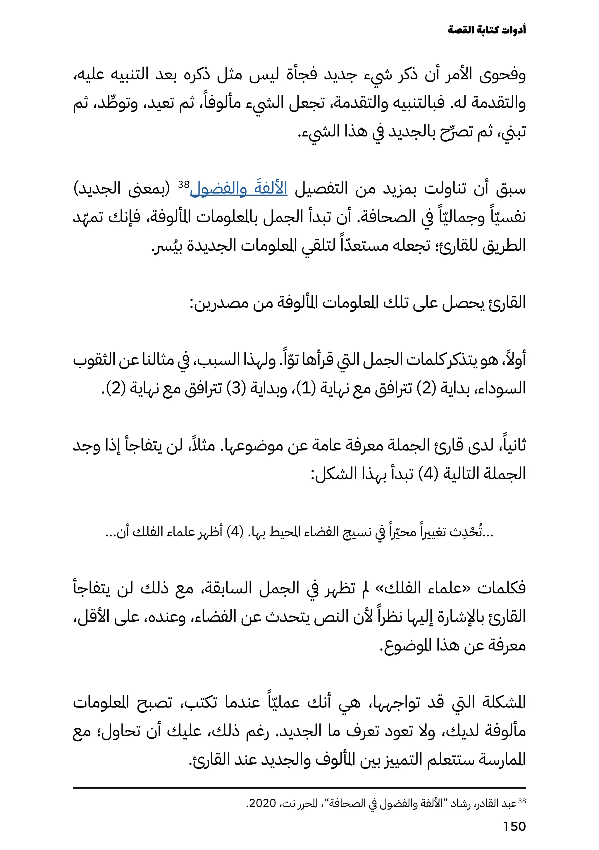 ،‫عليه‬ ‫التنبيه‬ ‫بعد‬ ‫ذكره‬ ‫مثل‬ ‫ليس‬ ‫فجأة‬ ‫جديد‬ ‫يشء‬ ‫ذكر‬ ‫أن‬ ‫األمر‬ ‫وفحوى‬
‫ثم‬ ،‫د‬ ِ
‫وتوِّط‬ ،‫تعيد‬ ‫ثم‬ ،ً‫مألوفًا‬ ‫اليشء‬ ‫تجعل‬ ،‫والتقدمة‬ ‫فبالتنبيه‬ .‫له‬ ‫والتقدمة‬
.‫اليشء‬ ‫هذا‬ ‫يف‬ ‫بالجديد‬ ‫ِح‬‫ِّرص‬‫ت‬ ‫ثم‬ ،‫تبين‬
)‫الجديد‬ ‫(بمعىن‬ 38
‫والفضول‬ َ‫األلفَة‬ ‫التفصيل‬ ‫من‬ ‫بمزيد‬ ‫تناولت‬ ‫أن‬ ‫سبق‬
‫ّد‬‫ّه‬‫تم‬ ‫فإنك‬ ،‫املألوفة‬ ‫باملعلومات‬ ‫الجمل‬ ‫تبدأ‬ ‫أن‬ .‫الصحافة‬ ‫يف‬ ً‫ًّا‬‫ّي‬‫وجمال‬ ً‫ًّا‬‫ّي‬‫نفس‬
.‫ُرس‬‫ُي‬‫ب‬ ‫الجديدة‬ ‫املعلومات‬ ‫لتلقي‬ ً‫ًا‬ّ‫مستعّد‬ ‫تجعله‬ ‫للقارئ؛‬ ‫الطريق‬
:‫مصدرين‬ ‫من‬ ‫املألوفة‬ ‫املعلومات‬ ‫تلك‬ ‫على‬ ‫يحصل‬ ‫القارئ‬
‫الثقوب‬ ‫عن‬ ‫مثالنا‬ ‫يف‬ ،‫السبب‬ ‫ولهذا‬ .ً‫ًا‬ّ‫ّو‬‫ت‬ ‫قرأها‬ ‫اليت‬ ‫الجمل‬ ‫كلمات‬ ‫يتذكر‬ ‫هو‬ ،ً‫أوًال‬
.)2( ‫نهاية‬ ‫مع‬ ‫ترتافق‬ )3( ‫وبداية‬ ،)1( ‫نهاية‬ ‫مع‬ ‫ترتافق‬ )2( ‫بداية‬ ،‫السوداء‬
‫وجد‬ ‫إذا‬ ‫يتفاجأ‬ ‫لن‬ ،ً‫مثًال‬ .‫موضوعها‬ ‫عن‬ ‫عامة‬ ‫معرفة‬ ‫الجملة‬ ‫قارئ‬ ‫لدى‬ ،ً‫ثانيًا‬
:‫الشكل‬ ‫بهذا‬ ‫تبدأ‬ )4( ‫التالية‬ ‫الجملة‬
...‫أن‬ ‫الفلك‬ ‫علماء‬ ‫أظهر‬ )4( .‫بها‬ ‫املحيط‬ ‫الفضاء‬ ‫نسيج‬ ‫يف‬ ً‫محرّيرًا‬ ً‫تغيريًا‬ ‫ث‬
ِ
‫ِد‬ْ‫ْح‬ُ‫ُت‬...
‫يتفاجأ‬ ‫لن‬ ‫ذلك‬ ‫مع‬ ،‫السابقة‬ ‫الجمل‬ ‫يف‬ ‫تظهر‬ ‫مل‬ »‫الفلك‬ ‫«علماء‬ ‫فكلمات‬
،‫األقل‬ ‫على‬ ،‫وعنده‬ ،‫الفضاء‬ ‫عن‬ ‫يتحدث‬ ‫النص‬ ‫ألن‬ ً‫نظرًا‬ ‫إليها‬ ‫باإلشارة‬ ‫القارئ‬
.‫املوضوع‬ ‫هذا‬ ‫عن‬ ‫معرفة‬
‫املعلومات‬ ‫تصبح‬ ،‫تكتب‬ ‫عندما‬ ً‫ًّا‬‫ّي‬‫عمل‬ ‫أنك‬ ‫هي‬ ،‫تواجهها‬ ‫قد‬ ‫اليت‬ ‫املشكلة‬
‫مع‬ ‫تحاول؛‬ ‫أن‬ ‫عليك‬ ،‫ذلك‬ ‫رغم‬ .‫الجديد‬ ‫ما‬ ‫تعرف‬ ‫تعود‬ ‫وال‬ ،‫لديك‬ ‫مألوفة‬
.‫القارئ‬ ‫عند‬ ‫والجديد‬ ‫املألوف‬ ‫بني‬ ‫التميزي‬ ‫ستتعلم‬ ‫املمارسة‬
.2020 ،‫نت‬ ‫املحرر‬ ،”‫الصحافة‬ ‫يف‬ ‫والفضول‬ ‫“األلفة‬ ‫رشاد‬ ،‫القادر‬ ‫عبد‬38
‫القصة‬‫كتابة‬‫أدوات‬
150
 