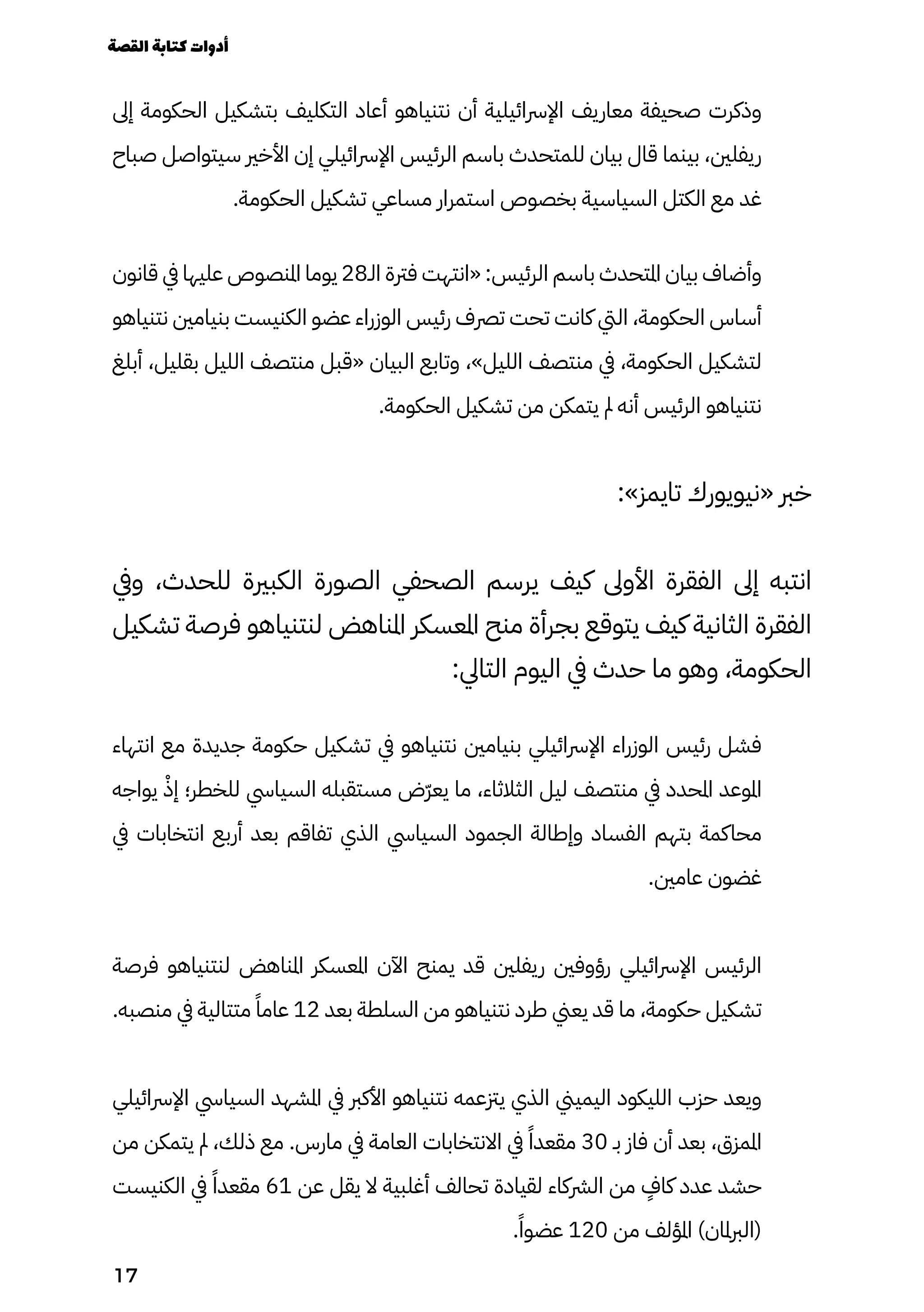 ‫إىل‬ ‫الحكومة‬ ‫بتشكيل‬ ‫التكليف‬ ‫أعاد‬ ‫نتنياهو‬ ‫أن‬ ‫اإلرسائيلية‬ ‫معاريف‬ ‫صحيفة‬ ‫وذكرت‬
‫صباح‬ ‫سيتواصل‬ ‫األخري‬ ‫إن‬ ‫اإلرسائيلي‬ ‫الرئيس‬ ‫باسم‬ ‫للمتحدث‬ ‫بيان‬ ‫قال‬ ‫بينما‬ ،‫ريفلني‬
.‫الحكومة‬ ‫تشكيل‬ ‫مساعي‬ ‫استمرار‬ ‫بخصوص‬ ‫السياسية‬ ‫الكتل‬ ‫مع‬ ‫غد‬
‫قانون‬ ‫يف‬ ‫عليها‬ ‫املنصوص‬ ‫يوما‬ 28‫الـ‬ ‫فرتة‬ ‫«انتهت‬ :‫الرئيس‬ ‫باسم‬ ‫املتحدث‬ ‫بيان‬ ‫وأضاف‬
‫نتنياهو‬ ‫بنيامني‬ ‫الكنيست‬ ‫عضو‬ ‫الوزراء‬ ‫رئيس‬ ‫ترصف‬ ‫تحت‬ ‫كانت‬ ‫اليت‬ ،‫الحكومة‬ ‫أساس‬
‫أبلغ‬ ،‫بقليل‬ ‫الليل‬ ‫منتصف‬ ‫«قبل‬ ‫البيان‬ ‫وتابع‬ ،»‫الليل‬ ‫منتصف‬ ‫يف‬ ،‫الحكومة‬ ‫لتشكيل‬
.‫الحكومة‬ ‫تشكيل‬ ‫من‬ ‫يتمكن‬ ‫مل‬ ‫أنه‬ ‫الرئيس‬ ‫نتنياهو‬
:»‫تايمز‬ ‫«نيويورك‬ ‫خرب‬
‫ويف‬ ،‫للحدث‬ ‫الكبرية‬ ‫الصورة‬ ‫الصحفي‬ ‫يرسم‬ ‫كيف‬ ‫األوىل‬ ‫الفقرة‬ ‫إىل‬ ‫انتبه‬
‫تشكيل‬ ‫فرصة‬ ‫لنتنياهو‬ ‫املناهض‬ ‫املعسكر‬ ‫منح‬ ‫بجرأة‬ ‫يتوقع‬ ‫كيف‬ ‫الثانية‬ ‫الفقرة‬
:‫التايل‬ ‫اليوم‬ ‫يف‬ ‫حدث‬ ‫ما‬ ‫وهو‬ ،‫الحكومة‬
‫انتهاء‬ ‫مع‬ ‫جديدة‬ ‫حكومة‬ ‫تشكيل‬ ‫يف‬ ‫نتنياهو‬ ‫بنيامني‬ ‫اإلرسائيلي‬ ‫الوزراء‬ ‫رئيس‬ ‫فشل‬
‫يواجه‬ ْ‫إْذ‬ ‫للخطر؛‬ ‫السيايس‬ ‫مستقبله‬ ‫ّض‬‫ّر‬‫يع‬ ‫ما‬ ،‫الثالثاء‬ ‫ليل‬ ‫منتصف‬ ‫يف‬ ‫املحدد‬ ‫املوعد‬
‫يف‬ ‫انتخابات‬ ‫أربع‬ ‫بعد‬ ‫تفاقم‬ ‫الذي‬ ‫السيايس‬ ‫الجمود‬ ‫وإطالة‬ ‫الفساد‬ ‫بتهم‬ ‫محاكمة‬
.‫عامني‬ ‫غضون‬
‫فرصة‬ ‫لنتنياهو‬ ‫املناهض‬ ‫املعسكر‬ ‫اآلن‬ ‫يمنح‬ ‫قد‬ ‫ريفلني‬ ‫رؤوفني‬ ‫اإلرسائيلي‬ ‫الرئيس‬
.‫منصبه‬ ‫يف‬ ‫متتالية‬ ً‫عامًا‬ 12 ‫بعد‬ ‫السلطة‬ ‫من‬ ‫نتنياهو‬ ‫طرد‬ ‫يعين‬ ‫قد‬ ‫ما‬ ،‫حكومة‬ ‫تشكيل‬
‫اإلرسائيلي‬ ‫السيايس‬ ‫املشهد‬ ‫يف‬ ‫األكرب‬ ‫نتنياهو‬ ‫يزتعمه‬ ‫الذي‬ ‫اليميين‬ ‫الليكود‬ ‫حزب‬ ‫ويعد‬
‫من‬ ‫يتمكن‬ ‫مل‬ ،‫ذلك‬ ‫مع‬ .‫مارس‬ ‫يف‬ ‫العامة‬ ‫االنتخابات‬ ‫يف‬ ً‫مقعدًا‬ 30 ‫بـ‬ ‫فاز‬ ‫أن‬ ‫بعد‬ ،‫املمزق‬
‫الكنيست‬ ‫يف‬ ً‫مقعدًا‬ 61 ‫عن‬ ‫يقل‬ ‫ال‬ ‫أغلبية‬ ‫تحالف‬ ‫لقيادة‬ ‫الرشكاء‬ ‫من‬
ٍ
‫كاٍف‬ ‫عدد‬ ‫حشد‬
.ً‫عضوًا‬ 120 ‫من‬ ‫املؤلف‬ )‫(الربملان‬
‫القصة‬‫كتابة‬‫أدوات‬
17
 