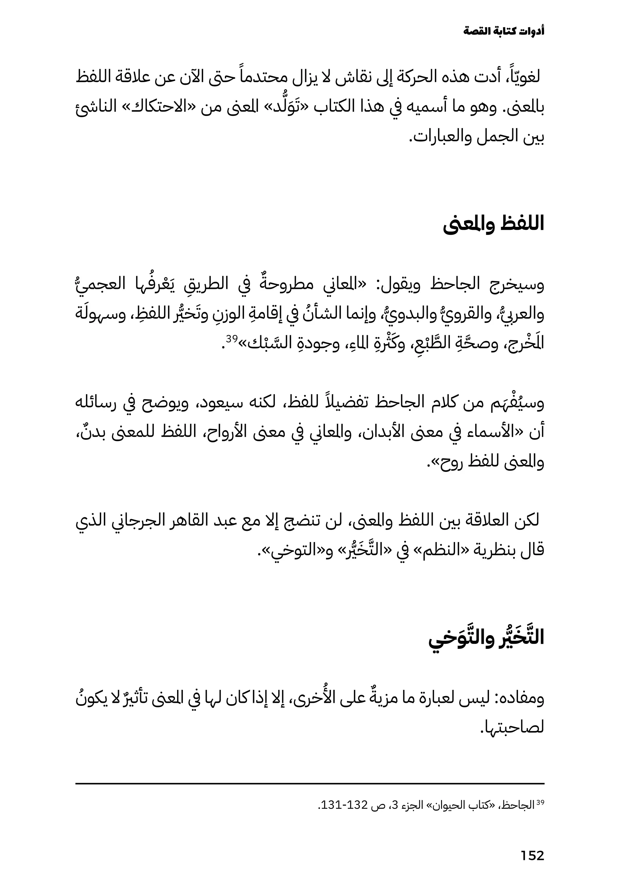 ‫اللفظ‬ ‫عالقة‬ ‫عن‬ ‫اآلن‬ ‫حىت‬ ً‫محتدمًا‬ ‫يزال‬ ‫ال‬ ‫نقاش‬ ‫إىل‬ ‫الحركة‬ ‫هذه‬ ‫أدت‬ ،ً‫ًا‬ّ‫ّي‬‫لغو‬
‫النائش‬ »‫«االحتكاك‬ ‫من‬ ‫املعىن‬ »‫د‬ُ‫ُّل‬َ‫َو‬َ‫«َت‬ ‫الكتاب‬ ‫هذا‬ ‫يف‬ ‫أسميه‬ ‫ما‬ ‫وهو‬ .‫باملعىن‬
.‫والعبارات‬ ‫الجمل‬ ‫بني‬
‫واملعىن‬ ‫اللفظ‬
ُ‫ُّي‬‫العجم‬ ‫ها‬ُ‫رُف‬ْ‫ْع‬َ‫َي‬
ِ
‫الطريِق‬ ‫يف‬ ٌ‫مطروحٌة‬ ‫«املعاين‬ :‫ويقول‬ ‫الجاحظ‬ ‫وسيخرج‬
‫ة‬َ‫وسهوَل‬ ،
ِ
‫اللفِظ‬ ‫رُّير‬‫خ‬َ‫وَت‬
ِ
‫الوزِن‬
ِ
‫إقامِة‬ ‫يف‬ ُ
‫الشأُن‬ ‫وإنما‬ ،ُ‫ُّي‬‫والبدو‬ ُ‫ُّي‬‫والقرو‬ ،ُ‫ُّيب‬‫والعر‬
.39
»‫ْك‬‫ْب‬ َ
‫الَّس‬
ِ
‫وجودِة‬ ،
ِ
‫املاِء‬
ِ
‫رْثرِة‬َ‫وَك‬ ،
ِ
‫ِْع‬‫ْب‬ َ
‫الَّط‬
ِ
‫ِة‬َ‫وصَّح‬ ،‫رج‬ْ‫ْخ‬َ‫َمل‬‫ا‬
‫رسائله‬ ‫يف‬ ‫ويوضح‬ ،‫سيعود‬ ‫لكنه‬ ،‫للفظ‬ ً‫تفضيًال‬ ‫الجاحظ‬ ‫كالم‬ ‫من‬ ‫م‬َ‫َه‬ْ‫ُْف‬‫ُي‬‫وس‬
، ٌ‫بدٌن‬ ‫للمعىن‬ ‫اللفظ‬ ،‫األرواح‬ ‫معىن‬ ‫يف‬ ‫واملعاين‬ ،‫األبدان‬ ‫معىن‬ ‫يف‬ ‫«األسماء‬ ‫أن‬
.»‫روح‬ ‫للفظ‬ ‫واملعىن‬
‫الذي‬ ‫الجرجاين‬ ‫القاهر‬ ‫عبد‬ ‫مع‬ ‫إال‬ ‫تنضج‬ ‫لن‬ ،‫واملعىن‬ ‫اللفظ‬ ‫بني‬ ‫العالقة‬ ‫لكن‬
.»‫و«التوخي‬ » ‫رُّير‬َ‫َخ‬َ‫«الَّت‬ ‫يف‬ »‫«النظم‬ ‫بنظرية‬ ‫قال‬
‫خي‬َ‫َو‬َ‫والَّت‬ ‫ر‬
‫رُّي‬َ‫َخ‬َ‫الَّت‬
ُ
‫يكوُن‬ ‫ال‬ ٌ‫ٌري‬‫تأث‬ ‫املعىن‬ ‫يف‬ ‫لها‬ ‫كان‬ ‫إذا‬ ‫إال‬ ،‫خرى‬
ُ
‫اُأل‬ ‫على‬ ٌ‫مزيٌة‬ ‫ما‬ ‫لعبارة‬ ‫ليس‬ :‫ومفاده‬
.‫لصاحبتها‬
.131-132 ‫ص‬ ،3 ‫الجزء‬ »‫الحيوان‬ ‫«كتاب‬ ،‫الجاحظ‬39
‫القصة‬‫كتابة‬‫أدوات‬
152
 