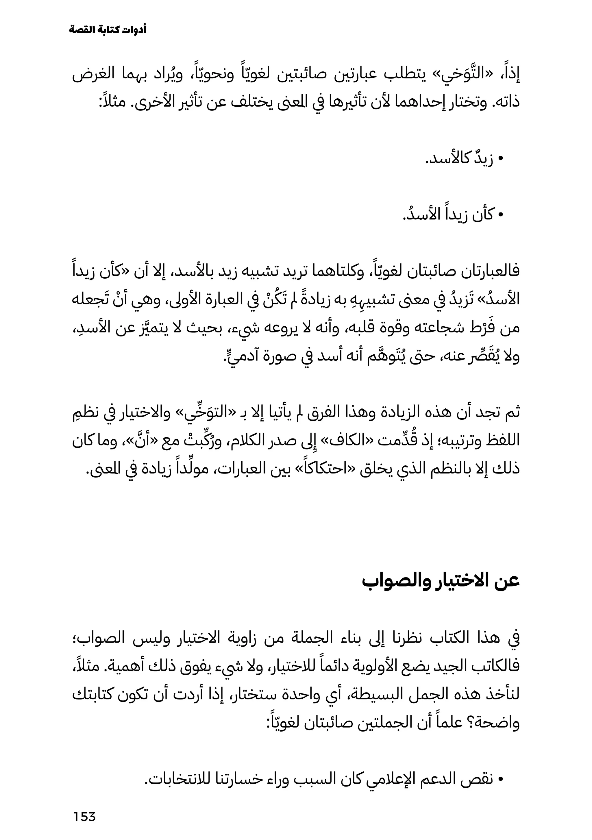 ‫الغرض‬ ‫بهما‬ ‫راد‬ُ‫ُي‬‫و‬ ،ً‫ًا‬ّ‫ّي‬‫ونحو‬ ً‫ًا‬ّ‫ّي‬‫لغو‬ ‫صائبتني‬ ‫عبارتني‬ ‫يتطلب‬ »‫خي‬َ‫َو‬َ‫«الَّت‬ ،ً‫إذًا‬
:ً‫مثًال‬ .‫األخرى‬ ‫تأثري‬ ‫عن‬ ‫يختلف‬ ‫املعىن‬ ‫يف‬ ‫تأثريها‬ ‫ألن‬ ‫إحداهما‬ ‫وتختار‬ .‫ذاته‬
.‫كاألسد‬ ٌ‫ٌد‬‫زي‬ •
.ُ‫األسُد‬ ً‫زيدًا‬ ‫كأن‬ •
‫ًًا‬‫زيد‬ ‫«كأن‬ ‫أن‬ ‫إال‬ ،‫باألسد‬ ‫زيد‬ ‫تشبيه‬ ‫تريد‬ ‫وكلتاهما‬ ،ً‫ًا‬ّ‫ّي‬‫لغو‬ ‫صائبتان‬ ‫فالعبارتان‬
‫جعله‬َ‫َت‬ ْ
‫أْن‬ ‫وهي‬ ،‫األوىل‬ ‫العبارة‬ ‫يف‬ ْ
‫ْن‬ُ‫ُك‬َ‫َت‬ ‫مل‬ ً‫زيادًة‬ ‫به‬
ِ
‫ِه‬
ِ
‫تشبيِه‬ ‫معىن‬ ‫يف‬ ُ‫زيُد‬َ‫َت‬ »ُ‫األسُد‬
،
ِ
‫األسِد‬ ‫عن‬ ‫زَّيز‬‫م‬‫يت‬ ‫ال‬ ‫بحيث‬ ،‫يشء‬ ‫يروعه‬ ‫ال‬ ‫وأنه‬ ،‫قلبه‬ ‫وقوة‬ ‫شجاعته‬ ‫ْط‬‫ْر‬َ‫َف‬ ‫من‬
.ٍ‫ٍّي‬‫آدم‬ ‫صورة‬ ‫يف‬ ‫أسد‬ ‫أنه‬ ‫م‬َ‫َّه‬‫و‬َ‫َت‬ُ‫ُي‬ ‫حىت‬ ،‫عنه‬ ‫رِّصر‬َ‫َق‬ُ‫ُي‬ ‫وال‬
ِ
‫نظِم‬ ‫يف‬ ‫واالختيار‬ »‫ي‬ِ‫ِّخ‬َ‫َو‬‫«الت‬ ‫بـ‬ ‫إال‬ ‫يأتيا‬ ‫مل‬ ‫الفرق‬ ‫وهذا‬ ‫الزيادة‬ ‫هذه‬ ‫أن‬ ‫تجد‬ ‫ثم‬
‫كان‬ ‫وما‬ ،» َ‫«أَّن‬ ‫مع‬ ْ
‫بْت‬ِ‫ُِّك‬‫ُر‬‫و‬ ،‫الكالم‬ ‫صدر‬ ‫ىل‬
ِ
‫ِإ‬ »‫«الكاف‬ ‫مت‬ِ‫ِّد‬ُ‫ُق‬ ‫إذ‬ ‫وترتيبه؛‬ ‫اللفظ‬
.‫املعىن‬ ‫يف‬ ‫زيادة‬ ً‫دًا‬ِ‫ِّل‬‫و‬‫م‬ ،‫العبارات‬ ‫بني‬ »ً‫«احتكاكًا‬ ‫يخلق‬ ‫الذي‬ ‫بالنظم‬ ‫إال‬ ‫ذلك‬
‫والصواب‬ ‫االختيار‬ ‫عن‬
‫الصواب؛‬ ‫وليس‬ ‫االختيار‬ ‫زاوية‬ ‫من‬ ‫الجملة‬ ‫بناء‬ ‫إىل‬ ‫نظرنا‬ ‫الكتاب‬ ‫هذا‬ ‫يف‬
،ً‫مثًال‬ .‫أهمية‬ ‫ذلك‬ ‫يفوق‬ ‫يشء‬ ‫وال‬ ،‫لالختيار‬ ً‫دائمًا‬ ‫األولوية‬ ‫يضع‬ ‫الجيد‬ ‫فالكاتب‬
‫كتابتك‬ ‫تكون‬ ‫أن‬ ‫أردت‬ ‫إذا‬ ،‫ستختار‬ ‫واحدة‬ ‫أي‬ ،‫البسيطة‬ ‫الجمل‬ ‫هذه‬ ‫لنأخذ‬
:ً‫ًا‬ّ‫ّي‬‫لغو‬ ‫صائبتان‬ ‫الجملتني‬ ‫أن‬ ً‫علمًا‬ ‫واضحة؟‬
.‫لالنتخابات‬ ‫خسارتنا‬ ‫وراء‬ ‫السبب‬ ‫كان‬ ‫اإلعالمي‬ ‫الدعم‬ ‫نقص‬ •
‫القصة‬‫كتابة‬‫أدوات‬
153
 