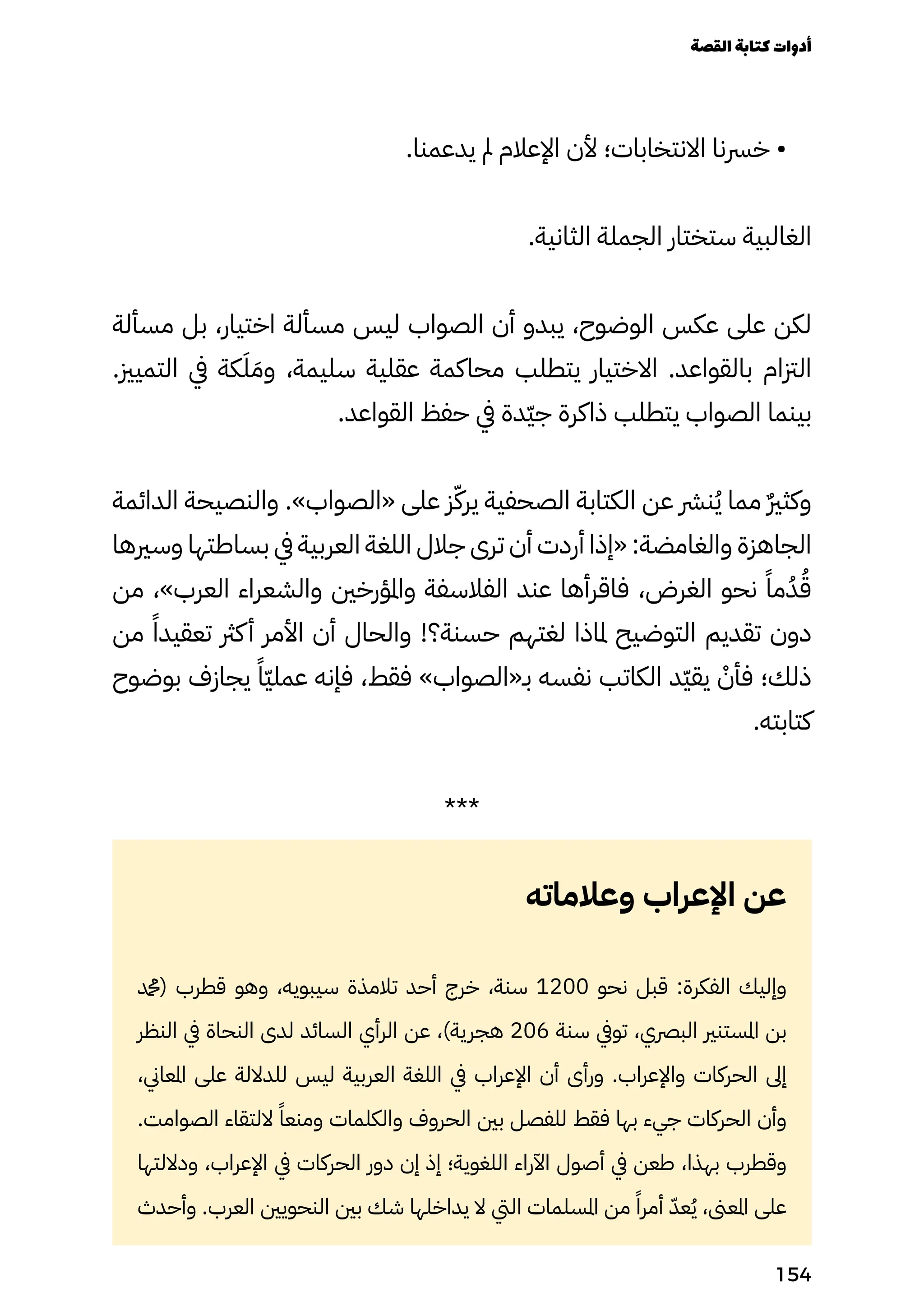 .‫يدعمنا‬ ‫مل‬ ‫اإلعالم‬ ‫ألن‬ ‫االنتخابات؛‬ ‫خرسنا‬ •
.‫الثانية‬ ‫الجملة‬ ‫ستختار‬ ‫الغالبية‬
‫مسألة‬ ‫بل‬ ،‫اختيار‬ ‫مسألة‬ ‫ليس‬ ‫الصواب‬ ‫أن‬ ‫يبدو‬ ،‫الوضوح‬ ‫عكس‬ ‫على‬ ‫لكن‬
.‫التميزي‬ ‫يف‬ ‫كة‬َ‫َل‬ َ‫وَم‬ ،‫سليمة‬ ‫عقلية‬ ‫محاكمة‬ ‫يتطلب‬ ‫االختيار‬ .‫بالقواعد‬ ‫الزتام‬
.‫القواعد‬ ‫حفظ‬ ‫يف‬ ‫ّدة‬‫ّي‬‫ج‬ ‫ذاكرة‬ ‫يتطلب‬ ‫الصواب‬ ‫بينما‬
‫الدائمة‬ ‫والنصيحة‬ .»‫«الصواب‬ ‫على‬ ‫ز‬ّ‫يرّك‬ ‫الصحفية‬ ‫الكتابة‬ ‫عن‬ ‫نرش‬ُ‫ُي‬ ‫مما‬ ٌ‫ٌري‬‫وكث‬
‫وسريها‬ ‫بساطتها‬ ‫يف‬ ‫العربية‬ ‫اللغة‬ ‫جالل‬ ‫ترى‬ ‫أن‬ ‫أردت‬ ‫«إذا‬ :‫والغامضة‬ ‫الجاهزة‬
‫من‬ ،»‫العرب‬ ‫والشعراء‬ ‫واملؤرخني‬ ‫الفالسفة‬ ‫عند‬ ‫فاقرأها‬ ،‫الغرض‬ ‫نحو‬ ً‫مًا‬ُ‫ُد‬ُ‫ُق‬
‫من‬ ً‫تعقيدًا‬ ‫كرث‬‫أ‬ ‫األمر‬ ‫أن‬ ‫والحال‬ !‫حسنة؟‬ ‫لغتهم‬ ‫ملاذا‬ ‫التوضيح‬ ‫تقديم‬ ‫دون‬
‫بوضوح‬ ‫يجازف‬ ً‫ًّا‬‫ّي‬‫عمل‬ ‫فإنه‬ ،‫فقط‬ »‫بـ«الصواب‬ ‫نفسه‬ ‫الكاتب‬ ‫ّد‬‫ّي‬‫يق‬ ْ
‫فأْن‬ ‫ذلك؛‬
.‫كتابته‬
***
‫وعالماته‬ ‫اإلعراب‬ ‫عن‬
‫(دمحم‬ ‫قطرب‬ ‫وهو‬ ،‫سيبويه‬ ‫تالمذة‬ ‫أحد‬ ‫خرج‬ ،‫سنة‬ 1200 ‫نحو‬ ‫قبل‬ :‫الفكرة‬ ‫وإليك‬
‫النظر‬ ‫يف‬ ‫النحاة‬ ‫لدى‬ ‫السائد‬ ‫الرأي‬ ‫عن‬ ،)‫هجرية‬ 206 ‫سنة‬ ‫تويف‬ ،‫البرصي‬ ‫املستنري‬ ‫بن‬
،‫املعاين‬ ‫على‬ ‫للداللة‬ ‫ليس‬ ‫العربية‬ ‫اللغة‬ ‫يف‬ ‫اإلعراب‬ ‫أن‬ ‫ورأى‬ .‫واإلعراب‬ ‫الحركات‬ ‫إىل‬
.‫الصوامت‬ ‫اللتقاء‬ ً‫ومنعًا‬ ‫والكلمات‬ ‫الحروف‬ ‫بني‬ ‫للفصل‬ ‫فقط‬ ‫بها‬ ‫جيء‬ ‫الحركات‬ ‫وأن‬
‫وداللتها‬ ،‫اإلعراب‬ ‫يف‬ ‫الحركات‬ ‫دور‬ ‫إن‬ ‫إذ‬ ‫اللغوية؛‬ ‫اآلراء‬ ‫أصول‬ ‫يف‬ ‫طعن‬ ،‫بهذا‬ ‫وقطرب‬
‫وأحدث‬ .‫العرب‬ ‫النحويني‬ ‫بني‬ ‫شك‬ ‫يداخلها‬ ‫ال‬ ‫اليت‬ ‫املسلمات‬ ‫من‬ ً‫أمرًا‬ ّ‫عّد‬ُ‫ُي‬ ،‫املعىن‬ ‫على‬
‫القصة‬‫كتابة‬‫أدوات‬
154
 