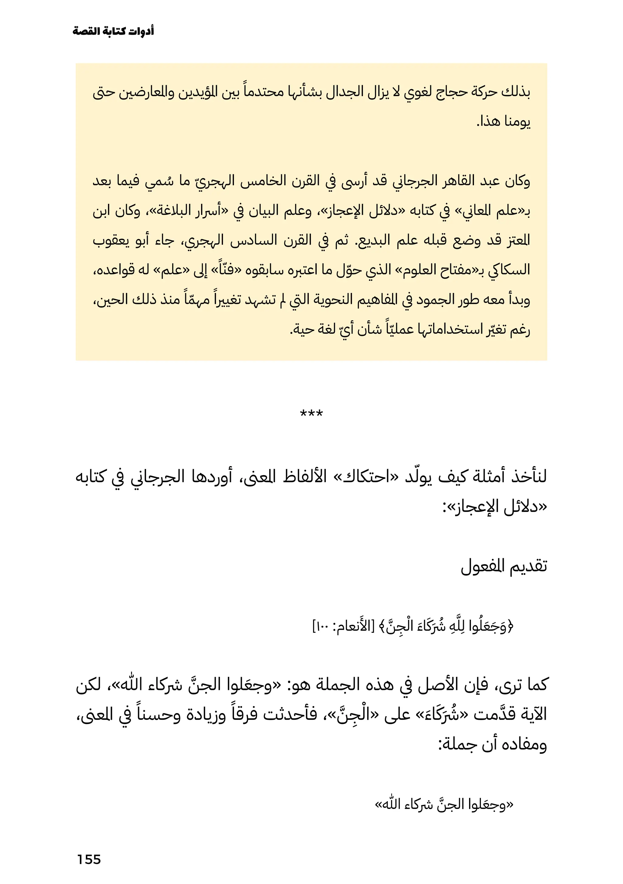 ‫حىت‬ ‫واملعارضني‬ ‫املؤيدين‬ ‫بني‬ ً‫محتدمًا‬ ‫بشأنها‬ ‫الجدال‬ ‫يزال‬ ‫ال‬ ‫لغوي‬ ‫حجاج‬ ‫حركة‬ ‫بذلك‬
.‫هذا‬ ‫يومنا‬
‫بعد‬ ‫فيما‬ ‫مي‬ ُ
‫ُس‬ ‫ما‬ ّ‫ّي‬‫الهجر‬ ‫الخامس‬ ‫القرن‬ ‫يف‬ ‫أرىس‬ ‫قد‬ ‫الجرجاين‬ ‫القاهر‬ ‫عبد‬ ‫وكان‬
‫ابن‬ ‫وكان‬ ،»‫البالغة‬ ‫«أرسار‬ ‫يف‬ ‫البيان‬ ‫وعلم‬ ،»‫اإلعجاز‬ ‫«دالئل‬ ‫كتابه‬ ‫يف‬ »‫املعاين‬ ‫بـ«علم‬
‫يعقوب‬ ‫أبو‬ ‫جاء‬ ،‫الهجري‬ ‫السادس‬ ‫القرن‬ ‫يف‬ ‫ثم‬ .‫البديع‬ ‫علم‬ ‫قبله‬ ‫وضع‬ ‫قد‬ ‫املعزت‬
،‫قواعده‬ ‫له‬ »‫«علم‬ ‫إىل‬ »ً‫ًا‬ّ‫«فّن‬ ‫سابقوه‬ ‫اعتربه‬ ‫ما‬ ‫ل‬ّ‫ّو‬‫ح‬ ‫الذي‬ »‫العلوم‬ ‫بـ«مفتاح‬ ‫السكايك‬
،‫الحني‬ ‫ذلك‬ ‫منذ‬ ً‫ًا‬ّ‫مهّم‬ ً‫تغيريًا‬ ‫تشهد‬ ‫مل‬ ‫اليت‬ ‫النحوية‬ ‫املفاهيم‬ ‫يف‬ ‫الجمود‬ ‫طور‬ ‫معه‬ ‫وبدأ‬
.‫حية‬ ‫لغة‬ ّ‫ّي‬‫أ‬ ‫شأن‬ ً‫ًّا‬‫ّي‬‫عمل‬ ‫استخداماتها‬ ‫رّير‬‫غ‬‫ت‬ ‫رغم‬
***
‫كتابه‬ ‫يف‬ ‫الجرجاين‬ ‫أوردها‬ ،‫املعىن‬ ‫األلفاظ‬ »‫«احتكاك‬ ‫د‬ّ‫يوّل‬ ‫كيف‬ ‫أمثلة‬ ‫لنأخذ‬
:»‫اإلعجاز‬ ‫«دالئل‬
‫املفعول‬ ‫تقديم‬
]١٠٠ :‫نعام‬
َ
‫[اَأل‬ ﴾ َ‫َّن‬
ِ
‫ِج‬ْ‫اْل‬ َ‫َء‬‫ا‬َ‫ََك‬ �‫َرُش‬
ِ
‫ِه‬َ‫َّل‬
ِ
‫ِل‬ ‫وا‬ُ‫ُل‬َ‫َع‬َ‫َج‬َ‫َو‬﴿
‫لكن‬ ،»‫هللا‬ ‫رشكاء‬ َ‫الجَّن‬ ‫لوا‬َ‫«وجَع‬ :‫هو‬ ‫الجملة‬ ‫هذه‬ ‫يف‬ ‫األصل‬ ‫فإن‬ ،‫ترى‬ ‫كما‬
،‫املعىن‬ ‫يف‬ ً‫وحسنًا‬ ‫وزيادة‬ ً‫فرقًا‬ ‫فأحدثت‬ ،» َ‫َّن‬
ِ
‫ِج‬ْ‫«اْل‬ ‫على‬ »َ‫َء‬‫ا‬َ‫ََك‬ �‫َرُش‬« ‫مت‬َ‫قَّد‬ ‫اآلية‬
:‫جملة‬ ‫أن‬ ‫ومفاده‬
»‫هللا‬ ‫رشكاء‬ َ‫الجَّن‬ ‫لوا‬َ‫«وجَع‬
‫القصة‬‫كتابة‬‫أدوات‬
155
 