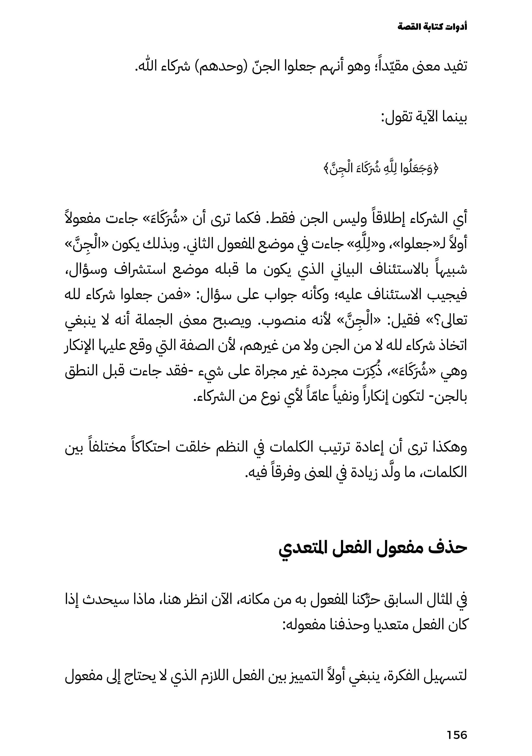 .‫هللا‬ ‫رشكاء‬ )‫(وحدهم‬ ّ‫الجّن‬ ‫جعلوا‬ ‫أنهم‬ ‫وهو‬ ‫؛‬ً‫ّدًا‬‫ّي‬‫مق‬ ‫معىن‬ ‫تفيد‬
:‫تقول‬ ‫اآلية‬ ‫بينما‬
﴾ َ‫َّن‬
ِ
‫ِج‬ْ‫اْل‬ َ‫َء‬‫ا‬َ‫ََك‬ �‫َرُش‬
ِ
‫ِه‬َ‫َّل‬
ِ
‫ِل‬ ‫وا‬ُ‫ُل‬َ‫َع‬َ‫َج‬َ‫َو‬﴿
ً‫مفعوًال‬ ‫جاءت‬ »َ‫َء‬‫ا‬َ‫ََك‬ �‫َرُش‬« ‫أن‬ ‫ترى‬ ‫فكما‬ .‫فقط‬ ‫الجن‬ ‫وليس‬ ً‫إطالقًا‬ ‫الرشكاء‬ ‫أي‬
» َ‫َّن‬
ِ
‫ِج‬ْ‫«اْل‬ ‫يكون‬ ‫وبذلك‬ .‫الثاين‬ ‫املفعول‬ ‫موضع‬ ‫يف‬ ‫جاءت‬ »
ِ
‫ِه‬َ‫َّل‬
ِ
‫و«ِل‬ ،»‫لـ«جعلوا‬ ً‫أوًال‬
،‫وسؤال‬ ‫استرشاف‬ ‫موضع‬ ‫قبله‬ ‫ما‬ ‫يكون‬ ‫الذي‬ ‫البياين‬ ‫باالستئناف‬ ً‫شبيهًا‬
‫لله‬ ‫رشكاء‬ ‫جعلوا‬ ‫«فمن‬ :‫سؤال‬ ‫على‬ ‫جواب‬ ‫وكأنه‬ ‫عليه؛‬ ‫االستئناف‬ ‫فيجيب‬
‫ينبغي‬ ‫ال‬ ‫أنه‬ ‫الجملة‬ ‫معىن‬ ‫ويصبح‬ .‫منصوب‬ ‫ألنه‬ » َ‫َّن‬
ِ
‫ِج‬ْ‫«اْل‬ :‫فقيل‬ »‫تعاىل؟‬
‫اإلنكار‬ ‫عليها‬ ‫وقع‬ ‫اليت‬ ‫الصفة‬ ‫ألن‬ ،‫غريهم‬ ‫من‬ ‫وال‬ ‫الجن‬ ‫من‬ ‫ال‬ ‫لله‬ ‫رشكاء‬ ‫اتخاذ‬
‫النطق‬ ‫قبل‬ ‫جاءت‬ ‫فقد‬- ‫يشء‬ ‫على‬ ‫مجراة‬ ‫غري‬ ‫مجردة‬ ‫َت‬‫َر‬
ِ
‫ِك‬ُ‫ُذ‬ ،»َ‫َء‬‫ا‬َ‫ََك‬ �‫َرُش‬« ‫وهي‬
.‫الرشكاء‬ ‫من‬ ‫نوع‬ ‫ألي‬ ً‫ًا‬ّ‫عاّم‬ ً‫ونفيًا‬ ً‫إنكارًا‬ ‫لتكون‬ -‫بالجن‬
‫بني‬ ً‫مختلفًا‬ ً‫احتكاكًا‬ ‫خلقت‬ ‫النظم‬ ‫يف‬ ‫الكلمات‬ ‫ترتيب‬ ‫إعادة‬ ‫أن‬ ‫ترى‬ ‫وهكذا‬
.‫فيه‬ ً‫وفرقًا‬ ‫املعىن‬ ‫يف‬ ‫زيادة‬ ‫د‬َ‫َّل‬‫و‬ ‫ما‬ ،‫الكلمات‬
‫املتعدي‬ ‫الفعل‬ ‫مفعول‬ ‫حذف‬
‫إذا‬ ‫سيحدث‬ ‫ماذا‬ ،‫هنا‬ ‫انظر‬ ‫اآلن‬ ،‫مكانه‬ ‫من‬ ‫به‬ ‫املفعول‬ ‫َكنا‬‫َّر‬‫ح‬ ‫السابق‬ ‫املثال‬ ‫يف‬
:‫مفعوله‬ ‫وحذفنا‬ ‫متعديا‬ ‫الفعل‬ ‫كان‬
‫مفعول‬ ‫إىل‬ ‫يحتاج‬ ‫ال‬ ‫الذي‬ ‫الالزم‬ ‫الفعل‬ ‫بني‬ ‫التميزي‬ ً‫أوًال‬ ‫ينبغي‬ ،‫الفكرة‬ ‫لتسهيل‬
‫القصة‬‫كتابة‬‫أدوات‬
156
 