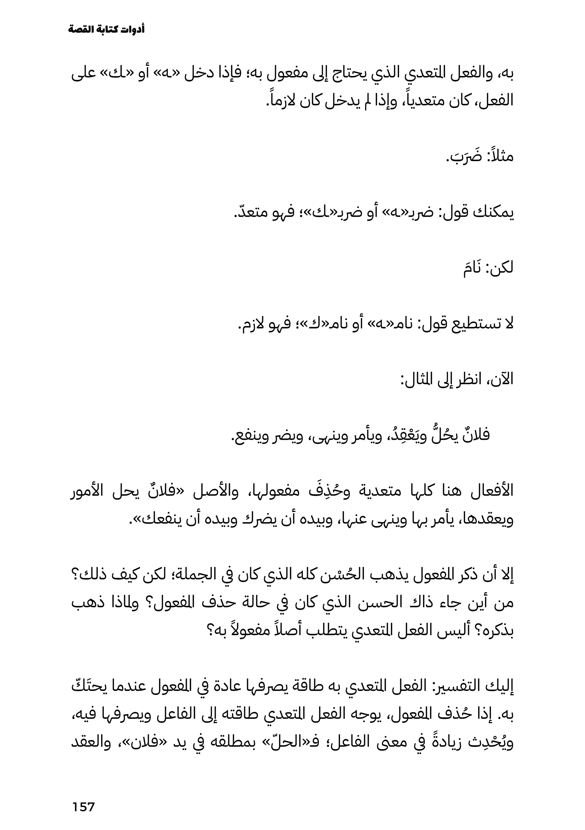 ‫على‬ »‫«ـك‬ ‫أو‬ »‫«ـه‬ ‫دخل‬ ‫فإذا‬ ‫به؛‬ ‫مفعول‬ ‫إىل‬ ‫يحتاج‬ ‫الذي‬ ‫املتعدي‬ ‫والفعل‬ ،‫به‬
.ً‫الزمًا‬ ‫كان‬ ‫يدخل‬ ‫مل‬ ‫وإذا‬ ،ً‫متعديًا‬ ‫كان‬ ،‫الفعل‬
. َ
‫ََب‬ �‫َرَض‬ :ً‫مثًال‬
.ّ‫متعّد‬ ‫فهو‬ ‫رضبـ«ـك»؛‬ ‫أو‬ »‫رضبـ«ـه‬ :‫قول‬ ‫يمكنك‬
َ‫اَم‬َ‫َن‬ :‫لكن‬
.‫الزم‬ ‫فهو‬ ‫نامـ«ك»؛‬ ‫أو‬ »‫نامـ«ـه‬ :‫قول‬ ‫تستطيع‬ ‫ال‬
:‫املثال‬ ‫إىل‬ ‫انظر‬ ،‫اآلن‬
.‫وينفع‬ ‫ويرض‬ ،‫وينهى‬ ‫ويأمر‬ ،ُ‫ُد‬
ِ
‫ِق‬ْ‫ْع‬َ‫َي‬‫و‬ ُ‫ُّل‬ُ‫يُح‬ ٌ‫فالٌن‬
‫األمور‬ ‫يحل‬ ٌ‫«فالٌن‬ ‫واألصل‬ ،‫مفعولها‬ َ
‫َف‬
ِ
‫ِذ‬ُ‫وُح‬ ‫متعدية‬ ‫كلها‬ ‫هنا‬ ‫األفعال‬
.»‫ينفعك‬ ‫أن‬ ‫وبيده‬ ‫يرضك‬ ‫أن‬ ‫وبيده‬ ،‫عنها‬ ‫وينهى‬ ‫بها‬ ‫يأمر‬ ،‫ويعقدها‬
‫ذلك؟‬ ‫كيف‬ ‫لكن‬ ‫الجملة؛‬ ‫يف‬ ‫كان‬ ‫الذي‬ ‫كله‬ ‫ن‬ ْ
‫ْس‬ُ‫الُح‬ ‫يذهب‬ ‫املفعول‬ ‫ذكر‬ ‫أن‬ ‫إال‬
‫ذهب‬ ‫وملاذا‬ ‫املفعول؟‬ ‫حذف‬ ‫حالة‬ ‫يف‬ ‫كان‬ ‫الذي‬ ‫الحسن‬ ‫ذاك‬ ‫جاء‬ ‫أين‬ ‫من‬
‫به؟‬ ً‫مفعوًال‬ ً‫أصًال‬ ‫يتطلب‬ ‫املتعدي‬ ‫الفعل‬ ‫أليس‬ ‫بذكره؟‬
ّ
‫ّك‬َ‫يحَت‬ ‫عندما‬ ‫املفعول‬ ‫يف‬ ‫عادة‬ ‫يرصفها‬ ‫طاقة‬ ‫به‬ ‫املتعدي‬ ‫الفعل‬ :‫التفسري‬ ‫إليك‬
،‫فيه‬ ‫ويرصفها‬ ‫الفاعل‬ ‫إىل‬ ‫طاقته‬ ‫املتعدي‬ ‫الفعل‬ ‫يوجه‬ ،‫املفعول‬ ‫ذف‬ُ‫ُح‬ ‫إذا‬ .‫به‬
‫والعقد‬ ،»‫«فالن‬ ‫يد‬ ‫يف‬ ‫بمطلقه‬ »ّ‫فـ«الحّل‬ ‫الفاعل؛‬ ‫معىن‬ ‫يف‬ ً‫زيادًة‬ ‫ث‬
ِ
‫ِد‬ْ‫ْح‬ُ‫ُي‬‫و‬
‫القصة‬‫كتابة‬‫أدوات‬
157
 