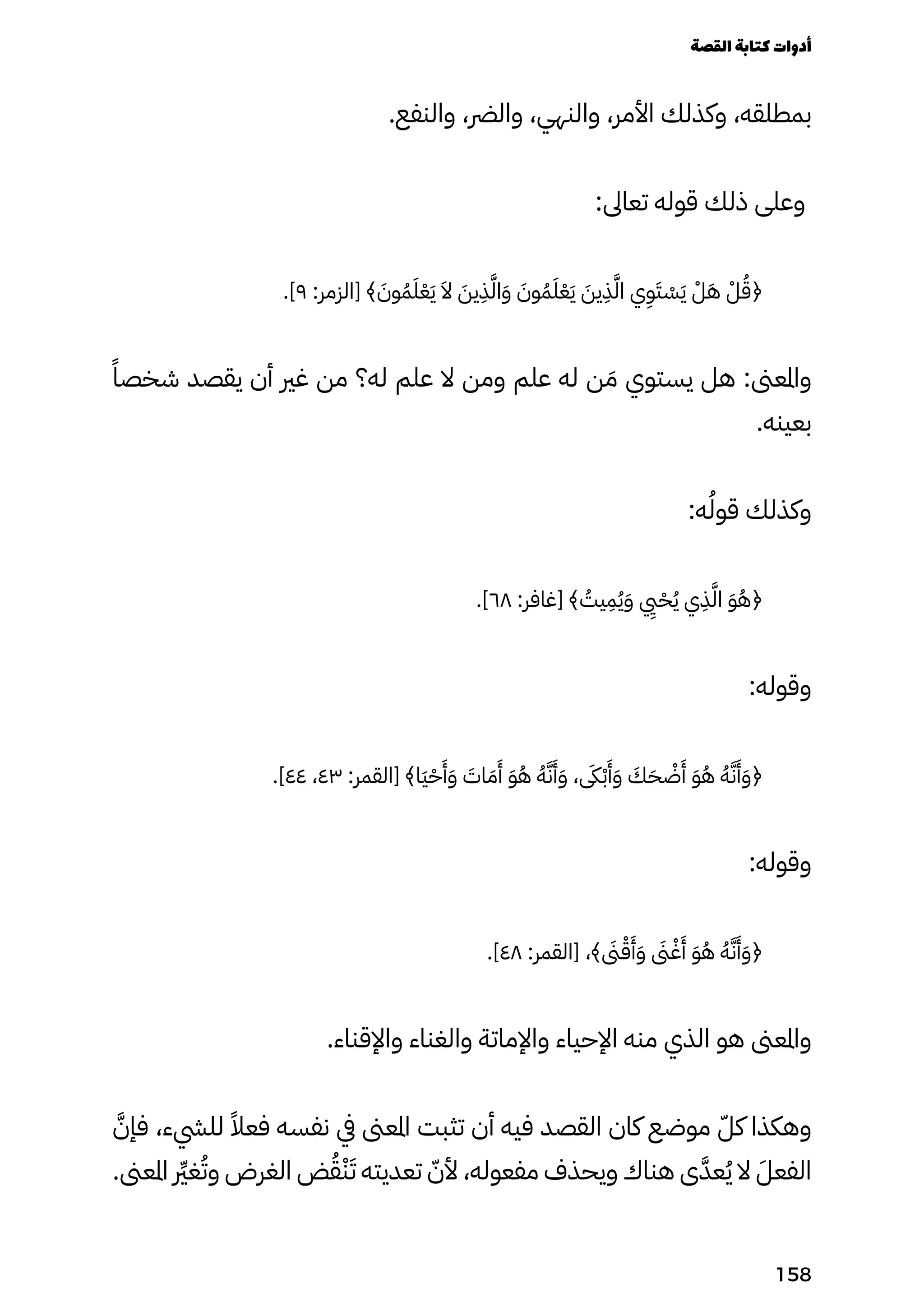 .‫والنفع‬ ،‫والرض‬ ،‫والنهي‬ ،‫األمر‬ ‫وكذلك‬ ،‫بمطلقه‬
:‫تعاىل‬ ‫قوله‬ ‫ذلك‬ ‫وعلى‬
.]٩ :‫[الزمر‬ ﴾ َ
‫وَن‬ُ‫ُم‬َ‫َل‬ْ‫ْع‬َ‫َي‬ َ‫َال‬ َ
‫يَن‬
ِ
‫ِذ‬َ‫َّل‬‫ا‬َ‫َو‬ َ
‫وَن‬ُ‫ُم‬َ‫َل‬ْ‫ْع‬َ‫َي‬ َ
‫يَن‬
ِ
‫ِذ‬َ‫َّل‬‫ا‬ ‫ي‬
ِ
‫ِو‬َ‫َت‬ ْ
‫ْس‬َ‫َي‬ ْ‫ْل‬َ‫َه‬ ْ‫ْل‬ُ‫﴿ُق‬
ً‫شخصًا‬ ‫يقصد‬ ‫أن‬ ‫غري‬ ‫من‬ ‫له؟‬ ‫علم‬ ‫ال‬ ‫ومن‬ ‫علم‬ ‫له‬ ‫ن‬ َ‫َم‬ ‫يستوي‬ ‫هل‬ :‫واملعىن‬
.‫بعينه‬
:‫ه‬ُ‫قوُل‬ ‫وكذلك‬
.]٦٨ :‫[غافر‬ ﴾ ُ
‫يُت‬
ِ
‫ِم‬ُ‫ُي‬َ‫َو‬
‫يِيي‬
ْ‫ْح‬ُ‫ُي‬ ‫ي‬
ِ
‫ِذ‬َ‫َّل‬‫ا‬ َ‫َو‬ُ‫ُه‬﴿
:‫وقوله‬
.]٤٤ ،٤٣ :‫[القمر‬ ﴾‫َا‬‫َي‬ْ‫ْح‬
َ
‫َأ‬َ‫َو‬ َ
‫اَت‬ َ‫َم‬
َ
‫َأ‬ َ‫َو‬ُ‫ُه‬ ُ‫ُه‬َ‫َّن‬
َ
‫َأ‬َ‫َو‬ ، ‫ىَكى‬ْ‫ْب‬
َ
‫َأ‬َ‫َو‬ َ
‫َك‬َ‫َح‬ ْ
‫ْض‬
َ
‫َأ‬ َ‫َو‬ُ‫ُه‬ ُ‫ُه‬َ‫َّن‬
َ
‫َأ‬َ‫َو‬﴿
:‫وقوله‬
.]٤٨ :‫[القمر‬ ،﴾ ‫ىَنى‬ْ‫ْق‬
َ
‫َأ‬َ‫َو‬ ‫ىَنى‬ْ‫ْغ‬
َ
‫َأ‬ َ‫َو‬ُ‫ُه‬ ُ‫ُه‬َ‫َّن‬
َ
‫َأ‬َ‫َو‬﴿
.‫واإلقناء‬ ‫والغناء‬ ‫واإلماتة‬ ‫اإلحياء‬ ‫منه‬ ‫الذي‬ ‫هو‬ ‫واملعىن‬
َ‫فإَّن‬ ،‫لليشء‬ ً‫فعًال‬ ‫نفسه‬ ‫يف‬ ‫املعىن‬ ‫تثبت‬ ‫أن‬ ‫فيه‬ ‫القصد‬ ‫كان‬ ‫موضع‬ ّ‫كّل‬ ‫وهكذا‬
.‫املعىن‬ ‫رِّير‬‫غ‬ُ‫وُت‬ ‫الغرض‬ ‫ض‬ُ‫ُق‬ْ‫ْن‬َ‫َت‬ ‫تعديته‬ ّ‫ألّن‬ ،‫مفعوله‬ ‫ويحذف‬ ‫هناك‬ ‫ى‬َ‫عَّد‬ُ‫ُي‬ ‫ال‬ َ‫الفعَل‬
‫القصة‬‫كتابة‬‫أدوات‬
158
 