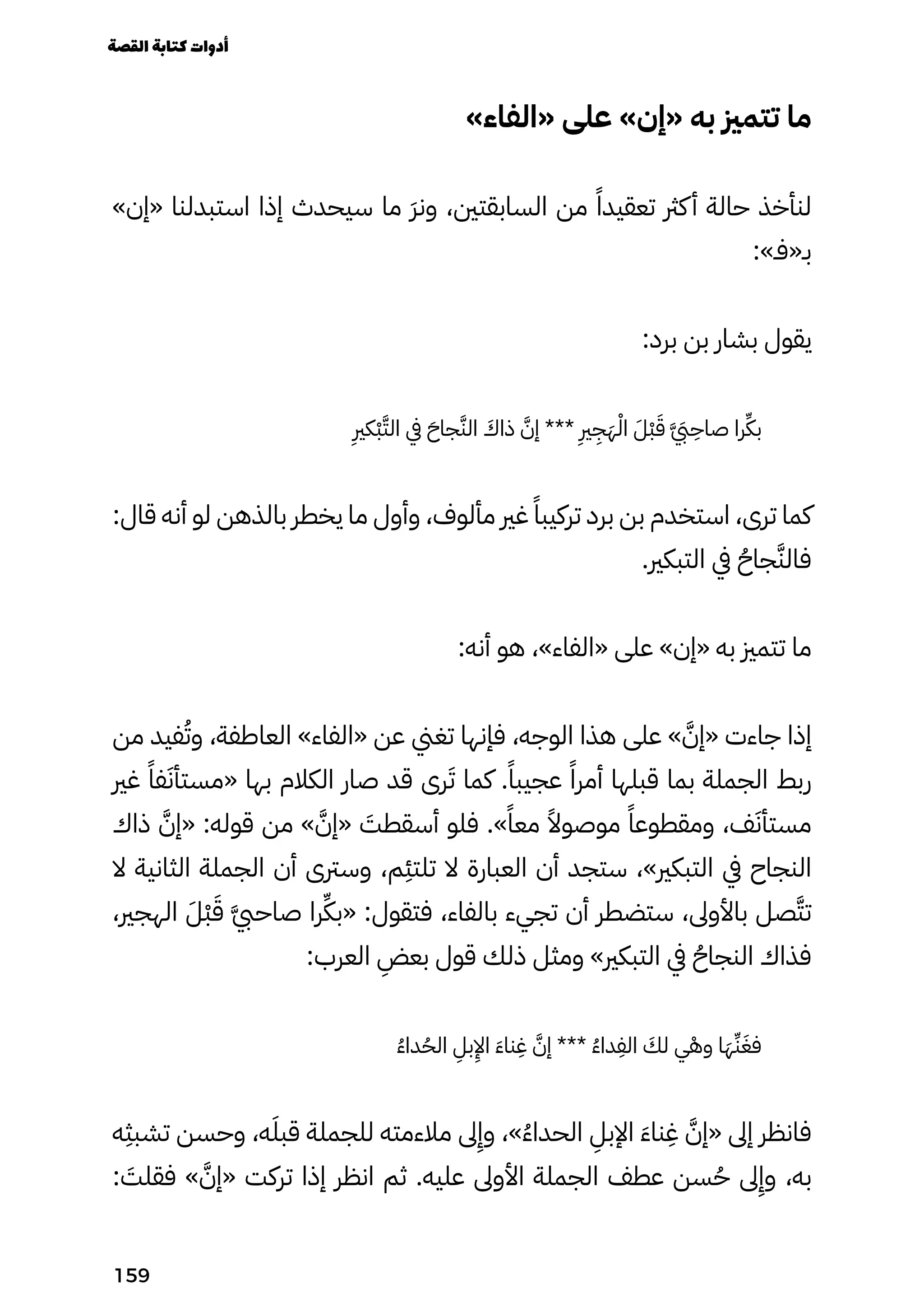 »‫«الفاء‬ ‫على‬ »‫«إن‬ ‫به‬ ‫تتمزي‬ ‫ما‬
»‫«إن‬ ‫استبدلنا‬ ‫إذا‬ ‫سيحدث‬ ‫ما‬ َ‫َر‬‫ون‬ ،‫السابقتني‬ ‫من‬ ً‫تعقيدًا‬ ‫كرث‬‫أ‬ ‫حالة‬ ‫لنأخذ‬
:»‫بـ«فـ‬
:‫برد‬ ‫بن‬ ‫بشار‬ ‫يقول‬
ِ
‫ْكِري‬‫ْب‬َ‫الَّت‬ ‫يف‬ َ‫جاَح‬َ‫الَّن‬ َ
‫ذاَك‬ َ‫إَّن‬ ***
ِ
‫ِري‬
ِ
‫ِج‬َ‫َه‬ْ‫اْل‬ َ‫َْل‬‫ْب‬َ‫َق‬ َ �‫َّيَب‬
ِ
‫صاِح‬ ‫را‬ِ‫بِّك‬
:‫قال‬ ‫أنه‬ ‫لو‬ ‫بالذهن‬ ‫يخطر‬ ‫ما‬ ‫وأول‬ ،‫مألوف‬ ‫غري‬ ً‫تركيبًا‬ ‫برد‬ ‫بن‬ ‫استخدم‬ ،‫ترى‬ ‫كما‬
.‫التبكري‬ ‫يف‬ ُ‫جاُح‬َ‫فالَّن‬
:‫أنه‬ ‫هو‬ ،»‫«الفاء‬ ‫على‬ »‫«إن‬ ‫به‬ ‫تتمزي‬ ‫ما‬
‫من‬ ‫فيد‬ُ‫وُت‬ ،‫العاطفة‬ »‫«الفاء‬ ‫عن‬ ‫تغين‬ ‫فإنها‬ ،‫الوجه‬ ‫هذا‬ ‫على‬ » َ‫«إَّن‬ ‫جاءت‬ ‫إذا‬
‫غري‬ ً‫فًا‬َ‫«مستأَن‬ ‫بها‬ ‫الكالم‬ ‫صار‬ ‫قد‬ ‫رى‬َ‫َت‬ ‫كما‬ .ً‫عجيبًا‬ ً‫أمرًا‬ ‫قبلها‬ ‫بما‬ ‫الجملة‬ ‫ربط‬
‫ذاك‬ َ‫«إَّن‬ :‫قوله‬ ‫من‬ » َ‫«إَّن‬ َ
‫أسقطَت‬ ‫فلو‬ .»ً‫معًا‬ ً‫موصوًال‬ ً‫ومقطوعًا‬ ،‫ف‬َ‫مستأَن‬
‫ال‬ ‫الثانية‬ ‫الجملة‬ ‫أن‬ ‫وسرتى‬ ،‫م‬
ِ
‫تلتِئ‬ ‫ال‬ ‫العبارة‬ ‫أن‬ ‫ستجد‬ ،»‫التبكري‬ ‫يف‬ ‫النجاح‬
،‫الهجري‬ َ‫َْل‬‫ْب‬َ‫َق‬ َ‫َّيب‬‫صاح‬ ‫را‬ِ‫«بِّك‬ :‫فتقول‬ ،‫بالفاء‬ ‫تجيء‬ ‫أن‬ ‫ستضطر‬ ،‫باألوىل‬ ‫صل‬َ‫تَّت‬
:‫العرب‬
ِ
‫بعِض‬ ‫قول‬ ‫ذلك‬ ‫ومثل‬ »‫التبكري‬ ‫يف‬ ُ‫النجاُح‬ ‫فذاك‬
ُ‫ُء‬‫دا‬ُ‫الُح‬
ِ
‫بِل‬
ِ
‫اِإل‬ َ‫َء‬‫نا‬
ِ
‫ِغ‬ َ‫إَّن‬ *** ُ‫ُء‬‫دا‬
ِ
‫الِف‬ َ
‫لَك‬ ‫ي‬ْ‫وْه‬ ‫ا‬َ‫َه‬ِ‫ِّن‬َ‫فَغ‬
‫ه‬
ِ
‫تشبِث‬ ‫وحسن‬ ،‫ه‬َ‫قبَل‬ ‫للجملة‬ ‫مالءمته‬ ‫ىل‬
ِ
‫وِإ‬ ،»ُ‫ُء‬‫الحدا‬
ِ
‫اإلبِل‬ َ‫َء‬‫نا‬
ِ
‫ِغ‬ َ‫«إَّن‬ ‫إىل‬ ‫فانظر‬
: َ
‫فقلَت‬ » َ‫«إَّن‬ ‫تركت‬ ‫إذا‬ ‫انظر‬ ‫ثم‬ .‫عليه‬ ‫األوىل‬ ‫الجملة‬ ‫عطف‬ ‫سن‬ُ‫ُح‬ ‫ىل‬
ِ
‫وِإ‬ ،‫به‬
‫القصة‬‫كتابة‬‫أدوات‬
159
 