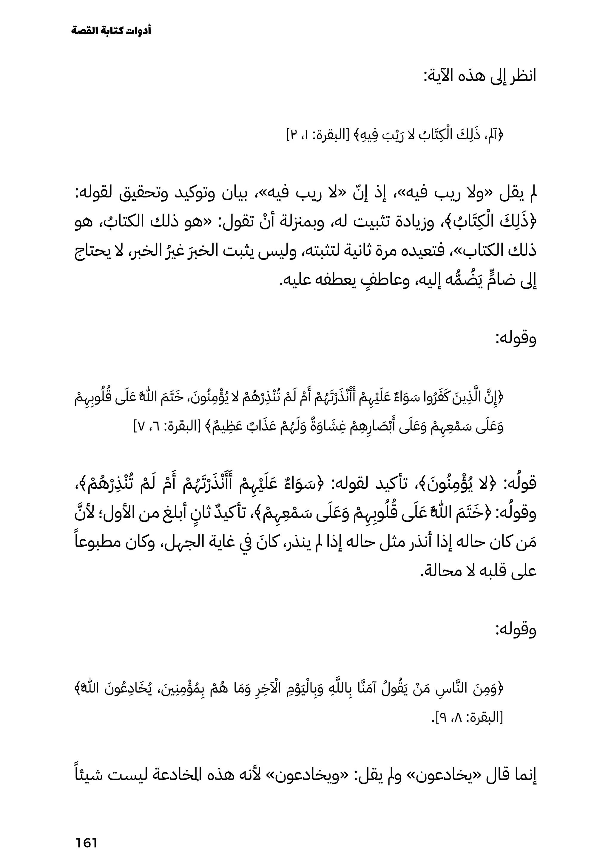 :‫اآلية‬ ‫هذه‬ ‫إىل‬ ‫انظر‬
]٢ ،١ :‫[البقرة‬ ﴾
ِ
‫يِه‬
ِ
‫ِف‬ َ
‫َب‬ْ‫ْي‬َ‫َر‬ ‫ال‬ ُ
‫اُب‬َ‫َت‬
ِ
‫ِك‬ْ‫اْل‬ َ
‫َك‬
ِ
‫ِل‬َ‫َذ‬ ،‫﴿آمل‬
:‫لقوله‬ ‫وتحقيق‬ ‫وتوكيد‬ ‫بيان‬ ،»‫فيه‬ ‫ريب‬ ‫«ال‬ ّ‫إّن‬ ‫إذ‬ ،»‫فيه‬ ‫ريب‬ ‫«وال‬ ‫يقل‬ ‫مل‬
‫هو‬ ، ُ
‫الكتاُب‬ ‫ذلك‬ ‫«هو‬ :‫تقول‬ ْ
‫أْن‬ ‫وبمزنلة‬ ،‫له‬ ‫تثبيت‬ ‫وزيادة‬ ،﴾ ُ
‫اُب‬َ‫َت‬
ِ
‫ِك‬ْ‫اْل‬ َ
‫َك‬
ِ
‫ِل‬َ‫﴿َذ‬
‫يحتاج‬ ‫ال‬ ،‫الخرب‬ ُ‫ُري‬‫غ‬ َ‫َرب‬‫الخ‬ ‫يثبت‬ ‫وليس‬ ،‫لتثبته‬ ‫ثانية‬ ‫مرة‬ ‫فتعيده‬ ،»‫الكتاب‬ ‫ذلك‬
.‫عليه‬ ‫يعطفه‬
ٍ
‫وعاطٍف‬ ،‫إليه‬ ‫ه‬ُ‫ُّم‬ ُ
‫ُض‬َ‫َي‬ ٍ‫ضاٍّم‬ ‫إىل‬
:‫وقوله‬
ْ
‫ْم‬
ِ
‫ِه‬
ِ
‫وِب‬ُ‫ُل‬ُ‫ُق‬ ‫ى‬َ‫َل‬َ‫َع‬ ُ�‫ُهَّللا‬ َ‫َم‬َ‫َت‬َ‫َخ‬ ، َ
‫وَن‬ُ‫ُن‬
ِ
‫ِم‬ْ‫ْؤ‬ُ‫ُي‬ ‫ال‬ ْ
‫ْم‬ُ‫ُه‬ْ‫ْر‬
ِ
‫ِذ‬ْ‫ْن‬ُ‫ُت‬ ْ
‫ْم‬َ‫َل‬ ْ
‫ْم‬
َ
‫َأ‬ ْ
‫ْم‬ُ‫ُه‬َ‫َْت‬‫ْر‬َ‫َذ‬ْ‫ْن‬
َ
‫َأ‬
َ
‫َأ‬ ْ
‫ْم‬
ِ
‫ِْه‬‫ْي‬َ‫َل‬َ‫َع‬ ٌ‫ٌء‬‫ا‬َ‫َو‬ َ
‫َس‬ ‫ُوا‬‫ُر‬َ‫َف‬َ‫َك‬ َ
‫يَن‬
ِ
‫ِذ‬َ‫َّل‬‫ا‬ َ‫َّن‬
ِ
‫﴿ِإ‬
]٧ ،٦ :‫[البقرة‬ ﴾ٌ‫يٌم‬
ِ
‫ِظ‬َ‫َع‬ ٌ
‫اٌب‬َ‫َذ‬َ‫َع‬ ْ
‫ْم‬ُ‫ُه‬َ‫َل‬َ‫َو‬ ٌ‫ٌة‬َ‫َو‬‫ا‬ َ
‫َش‬
ِ
‫ِغ‬ ْ
‫ْم‬
ِ
‫ِه‬
ِ
‫اِر‬ َ
‫َص‬ْ‫ْب‬
َ
‫َأ‬ ‫ى‬َ‫َل‬َ‫َع‬َ‫َو‬ ْ
‫ْم‬
ِ
‫ِه‬
ِ
‫ِع‬ْ‫ْم‬ َ
‫َس‬ ‫ى‬َ‫َل‬َ‫َع‬َ‫َو‬
،﴾ ْ
‫ْم‬ُ‫ُه‬ْ‫ْر‬
ِ
‫ِذ‬ْ‫ْن‬ُ‫ُت‬ ْ
‫ْم‬َ‫َل‬ ْ
‫ْم‬
َ
‫َأ‬ ْ
‫ْم‬ُ‫ُه‬َ‫َْت‬‫ْر‬َ‫َذ‬ْ‫ْن‬
َ
‫َأ‬
َ
‫َأ‬ ْ
‫ْم‬
ِ
‫ِْه‬‫ْي‬َ‫َل‬َ‫َع‬ ٌ‫ٌء‬‫ا‬َ‫َو‬ َ
‫﴿َس‬ :‫لقوله‬ ‫كيد‬‫تأ‬ ،﴾ َ
‫وَن‬ُ‫ُن‬
ِ
‫ِم‬ْ‫ْؤ‬ُ‫ُي‬ ‫﴿ال‬ :‫ه‬ُ‫قوُل‬
َ‫ألَّن‬ ‫األول؛‬ ‫من‬ ‫أبلغ‬
ٍ
‫ثاٍن‬ ٌ‫ٌد‬‫كي‬‫تأ‬ ،﴾ ْ
‫ْم‬
ِ
‫ِه‬
ِ
‫ِع‬ْ‫ْم‬ َ
‫َس‬ ‫ى‬َ‫َل‬َ‫َع‬َ‫َو‬ ْ
‫ْم‬
ِ
‫ِه‬
ِ
‫وِب‬ُ‫ُل‬ُ‫ُق‬ ‫ى‬َ‫َل‬َ‫َع‬ ُ�‫ُهَّللا‬ َ‫َم‬َ‫َت‬َ‫﴿َخ‬ :‫ه‬ُ‫وقوُل‬
ً‫مطبوعًا‬ ‫وكان‬ ،‫الجهل‬ ‫غاية‬ ‫يف‬ َ
‫كاَن‬ ،‫ينذر‬ ‫مل‬ ‫إذا‬ ‫حاله‬ ‫مثل‬ ‫أنذر‬ ‫إذا‬ ‫حاله‬ ‫كان‬ ‫ن‬ َ‫َم‬
.‫محالة‬ ‫ال‬ ‫قلبه‬ ‫على‬
:‫وقوله‬
﴾َ�‫َهَّللا‬ َ
‫وَن‬ُ‫ُع‬
ِ
‫اِد‬َ‫َخ‬ُ‫ُي‬ ، َ
‫َني‬
ِ
‫ِن‬
ِ
‫ِم‬ْ‫ْؤ‬ُ‫ُم‬
ِ
‫ِب‬ ْ
‫ْم‬ُ‫ُه‬ ‫ا‬ َ‫َم‬َ‫َو‬
ِ
‫ِر‬
ِ
‫اآْلآِخ‬
ِ
‫ِم‬ْ‫َْو‬‫َي‬ْ‫اْل‬
ِ
‫ِب‬َ‫َو‬
ِ
‫ِه‬َ‫الَّل‬
ِ
‫ِب‬ ‫ا‬َ‫َّن‬ َ‫آَم‬ ُ‫وُل‬ُ‫ُق‬َ‫َي‬ ْ
‫ْن‬ َ‫َم‬
ِ
‫اِس‬َ‫الَّن‬ َ
‫َن‬
ِ
‫ِم‬َ‫َو‬﴿
.]٩ ،٨ :‫[البقرة‬
ً‫شيئًا‬ ‫ليست‬ ‫املخادعة‬ ‫هذه‬ ‫ألنه‬ »‫«ويخادعون‬ :‫يقل‬ ‫ومل‬ »‫«يخادعون‬ ‫قال‬ ‫إنما‬
‫القصة‬‫كتابة‬‫أدوات‬
161
 
