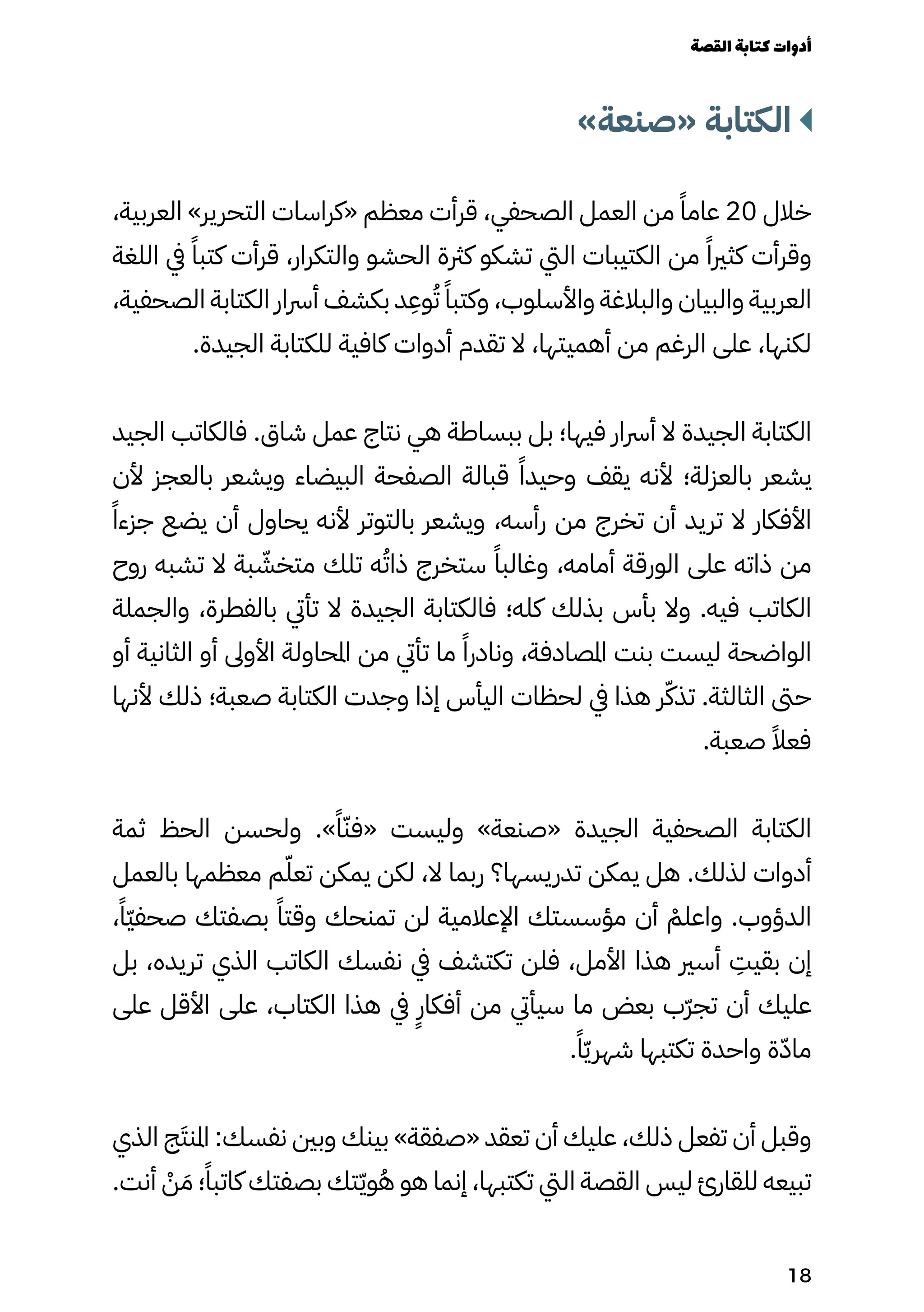 »‫«صنعة‬ ‫الكتابة‬
،‫العربية‬ »‫التحرير‬ ‫«كراسات‬ ‫معظم‬ ‫قرأت‬ ،‫الصحفي‬ ‫العمل‬ ‫من‬ ً‫عامًا‬ 20 ‫خالل‬
‫اللغة‬ ‫يف‬ ً‫كتبًا‬ ‫قرأت‬ ،‫والتكرار‬ ‫الحشو‬ ‫كرثة‬ ‫تشكو‬ ‫اليت‬ ‫الكتيبات‬ ‫من‬ ً‫كثريًا‬ ‫وقرأت‬
،‫الصحفية‬ ‫الكتابة‬ ‫أرسار‬ ‫بكشف‬ ‫د‬
ِ
‫وِع‬ُ‫ُت‬ ً‫وكتبًا‬ ،‫واألسلوب‬ ‫والبالغة‬ ‫والبيان‬ ‫العربية‬
.‫الجيدة‬ ‫للكتابة‬ ‫كافية‬ ‫أدوات‬ ‫تقدم‬ ‫ال‬ ،‫أهميتها‬ ‫من‬ ‫الرغم‬ ‫على‬ ،‫لكنها‬
‫الجيد‬ ‫فالكاتب‬ .‫شاق‬ ‫عمل‬ ‫نتاج‬ ‫هي‬ ‫ببساطة‬ ‫بل‬ ‫فيها؛‬ ‫أرسار‬ ‫ال‬ ‫الجيدة‬ ‫الكتابة‬
‫ألن‬ ‫بالعجز‬ ‫ويشعر‬ ‫البيضاء‬ ‫الصفحة‬ ‫قبالة‬ ً‫وحيدًا‬ ‫يقف‬ ‫ألنه‬ ‫بالعزلة؛‬ ‫يشعر‬
‫ًًا‬‫جزء‬ ‫يضع‬ ‫أن‬ ‫يحاول‬ ‫ألنه‬ ‫بالتوتر‬ ‫ويشعر‬ ،‫رأسه‬ ‫من‬ ‫تخرج‬ ‫أن‬ ‫تريد‬ ‫ال‬ ‫األفكار‬
‫روح‬ ‫تشبه‬ ‫ال‬ ‫بة‬ ّ
‫متخّش‬ ‫تلك‬ ‫ه‬ُ‫ذاُت‬ ‫ستخرج‬ ً‫وغالبًا‬ ،‫أمامه‬ ‫الورقة‬ ‫على‬ ‫ذاته‬ ‫من‬
‫والجملة‬ ،‫بالفطرة‬ ‫تأيت‬ ‫ال‬ ‫الجيدة‬ ‫فالكتابة‬ ‫كله؛‬ ‫بذلك‬ ‫بأس‬ ‫وال‬ .‫فيه‬ ‫الكاتب‬
‫أو‬ ‫الثانية‬ ‫أو‬ ‫األوىل‬ ‫املحاولة‬ ‫من‬ ‫تأيت‬ ‫ما‬ ً‫ونادرًا‬ ،‫املصادفة‬ ‫بنت‬ ‫ليست‬ ‫الواضحة‬
‫ألنها‬ ‫ذلك‬ ‫صعبة؛‬ ‫الكتابة‬ ‫وجدت‬ ‫إذا‬ ‫اليأس‬ ‫لحظات‬ ‫يف‬ ‫هذا‬ ‫ر‬ّ‫تذّك‬ .‫الثالثة‬ ‫حىت‬
.‫صعبة‬ ً‫فعًال‬
‫ثمة‬ ‫الحظ‬ ‫ولحسن‬ .»ً‫ًا‬ّ‫«فّن‬ ‫وليست‬ »‫«صنعة‬ ‫الجيدة‬ ‫الصحفية‬ ‫الكتابة‬
‫بالعمل‬ ‫معظمها‬ ‫م‬ّ‫تعّل‬ ‫يمكن‬ ‫لكن‬ ،‫ال‬ ‫ربما‬ ‫تدريسها؟‬ ‫يمكن‬ ‫هل‬ .‫لذلك‬ ‫أدوات‬
،ً‫ًّا‬‫ّي‬‫صحف‬ ‫بصفتك‬ ً‫وقتًا‬ ‫تمنحك‬ ‫لن‬ ‫اإلعالمية‬ ‫مؤسستك‬ ‫أن‬ ْ
‫واعلْم‬ .‫الدؤوب‬
‫بل‬ ،‫تريده‬ ‫الذي‬ ‫الكاتب‬ ‫نفسك‬ ‫يف‬ ‫تكتشف‬ ‫فلن‬ ،‫األمل‬ ‫هذا‬ ‫أسري‬
ِ
‫بقيِت‬ ‫إن‬
‫على‬ ‫األقل‬ ‫على‬ ،‫الكتاب‬ ‫هذا‬ ‫يف‬
ٍ
‫أفكاٍر‬ ‫من‬ ‫سيأيت‬ ‫ما‬ ‫بعض‬ ‫ّب‬‫ّر‬‫تج‬ ‫أن‬ ‫عليك‬
.ً‫ًا‬ّ‫ّي‬‫شهر‬ ‫تكتبها‬ ‫واحدة‬ ‫ة‬ّ‫ّد‬‫ما‬
‫الذي‬ ‫ج‬َ‫املنَت‬ :‫نفسك‬ ‫وبني‬ ‫بينك‬ »‫«صفقة‬ ‫تعقد‬ ‫أن‬ ‫عليك‬ ،‫ذلك‬ ‫تفعل‬ ‫أن‬ ‫وقبل‬
.‫أنت‬ ْ
‫ْن‬ َ‫َم‬ ‫؛‬ً‫كاتبًا‬ ‫بصفتك‬ ‫تك‬ّ‫ّي‬‫و‬ُ‫ُه‬ ‫هو‬ ‫إنما‬ ،‫تكتبها‬ ‫اليت‬ ‫القصة‬ ‫ليس‬ ‫للقارئ‬ ‫تبيعه‬
‫القصة‬‫كتابة‬‫أدوات‬
18
 